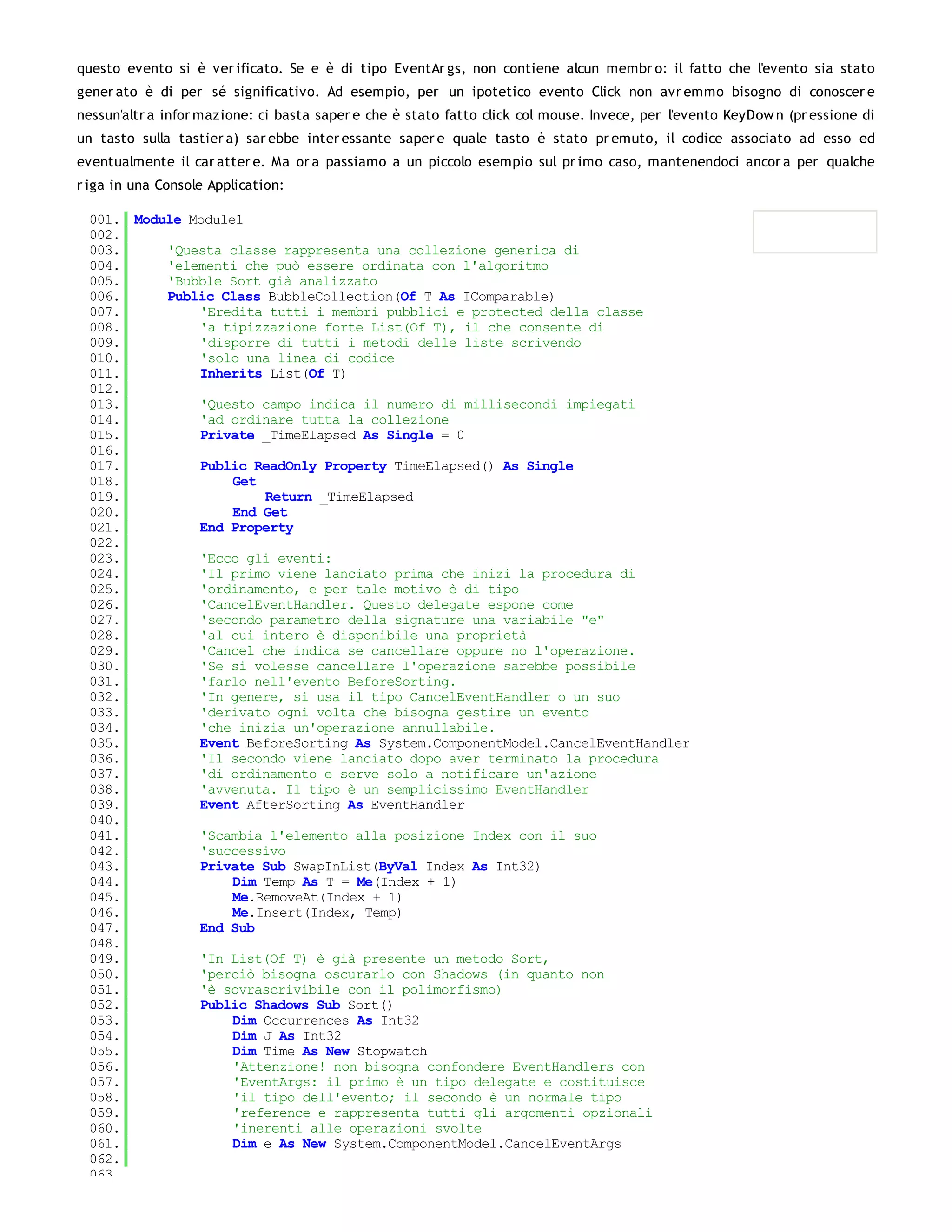 questo evento si è ver ificato. Se e è di tipo EventAr gs, non contiene alcun membr o: il fatto che l'evento sia stato
gener ato è di per sé significativo. Ad esempio, per un ipotetico evento Click non avr emmo bisogno di conoscer e
nessun'altr a infor mazione: ci basta saper e che è stato fatto click col mouse. Invece, per l'evento KeyDow n (pr essione di
un tasto sulla tastier a) sar ebbe inter essante saper e quale tasto è stato pr emuto, il codice associato ad esso ed
eventualmente il car atter e. Ma or a passiamo a un piccolo esempio sul pr imo caso, mantenendoci ancor a per qualche
r iga in una Console Application:

 001. Module Module1
 002.
 003.     'Questa classe rappresenta una collezione generica di
 004.     'elementi che può essere ordinata con l'algoritmo
 005.     'Bubble Sort già analizzato
 006.     Public Class BubbleCollection(Of T As IComparable)
 007.         'Eredita tutti i membri pubblici e protected della classe
 008.         'a tipizzazione forte List(Of T), il che consente di
 009.         'disporre di tutti i metodi delle liste scrivendo
 010.         'solo una linea di codice
 011.         Inherits List(Of T)
 012.
 013.         'Questo campo indica il numero di millisecondi impiegati
 014.         'ad ordinare tutta la collezione
 015.         Private _TimeElapsed As Single = 0
 016.
 017.         Public ReadOnly Property TimeElapsed() As Single
 018.              Get
 019.                  Return _TimeElapsed
 020.              End Get
 021.         End Property
 022.
 023.         'Ecco gli eventi:
 024.         'Il primo viene lanciato prima che inizi la procedura di
 025.         'ordinamento, e per tale motivo è di tipo
 026.         'CancelEventHandler. Questo delegate espone come
 027.         'secondo parametro della signature una variabile "e"
 028.         'al cui intero è disponibile una proprietà
 029.         'Cancel che indica se cancellare oppure no l'operazione.
 030.         'Se si volesse cancellare l'operazione sarebbe possibile
 031.         'farlo nell'evento BeforeSorting.
 032.         'In genere, si usa il tipo CancelEventHandler o un suo
 033.         'derivato ogni volta che bisogna gestire un evento
 034.         'che inizia un'operazione annullabile.
 035.         Event BeforeSorting As System.ComponentModel.CancelEventHandler
 036.         'Il secondo viene lanciato dopo aver terminato la procedura
 037.         'di ordinamento e serve solo a notificare un'azione
 038.         'avvenuta. Il tipo è un semplicissimo EventHandler
 039.         Event AfterSorting As EventHandler
 040.
 041.         'Scambia l'elemento alla posizione Index con il suo
 042.         'successivo
 043.         Private Sub SwapInList(ByVal Index As Int32)
 044.              Dim Temp As T = Me(Index + 1)
 045.              Me.RemoveAt(Index + 1)
 046.              Me.Insert(Index, Temp)
 047.         End Sub
 048.
 049.         'In List(Of T) è già presente un metodo Sort,
 050.         'perciò bisogna oscurarlo con Shadows (in quanto non
 051.         'è sovrascrivibile con il polimorfismo)
 052.         Public Shadows Sub Sort()
 053.              Dim Occurrences As Int32
 054.              Dim J As Int32
 055.              Dim Time As New Stopwatch
 056.              'Attenzione! non bisogna confondere EventHandlers con
 057.              'EventArgs: il primo è un tipo delegate e costituisce
 058.              'il tipo dell'evento; il secondo è un normale tipo
 059.              'reference e rappresenta tutti gli argomenti opzionali
 060.              'inerenti alle operazioni svolte
 061.              Dim e As New System.ComponentModel.CancelEventArgs
 062.
 063.
 