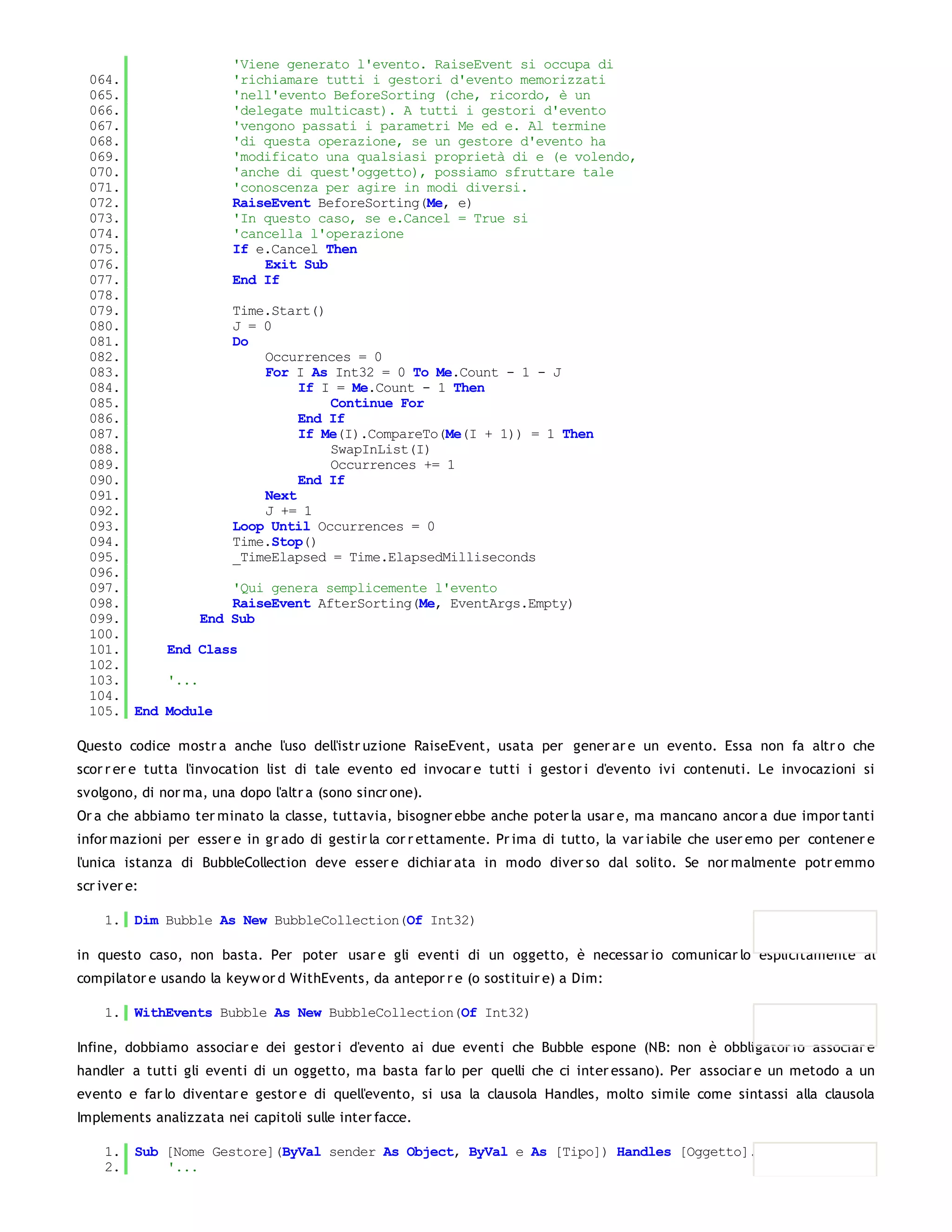 'Viene generato l'evento. RaiseEvent si occupa di
  064.              'richiamare tutti i gestori d'evento memorizzati
  065.              'nell'evento BeforeSorting (che, ricordo, è un
  066.              'delegate multicast). A tutti i gestori d'evento
  067.              'vengono passati i parametri Me ed e. Al termine
  068.              'di questa operazione, se un gestore d'evento ha
  069.              'modificato una qualsiasi proprietà di e (e volendo,
  070.              'anche di quest'oggetto), possiamo sfruttare tale
  071.              'conoscenza per agire in modi diversi.
  072.              RaiseEvent BeforeSorting(Me, e)
  073.              'In questo caso, se e.Cancel = True si
  074.              'cancella l'operazione
  075.              If e.Cancel Then
  076.                  Exit Sub
  077.              End If
  078.
  079.              Time.Start()
  080.              J = 0
  081.              Do
  082.                  Occurrences = 0
  083.                  For I As Int32 = 0 To Me.Count - 1 - J
  084.                       If I = Me.Count - 1 Then
  085.                           Continue For
  086.                       End If
  087.                       If Me(I).CompareTo(Me(I + 1)) = 1 Then
  088.                           SwapInList(I)
  089.                           Occurrences += 1
  090.                       End If
  091.                  Next
  092.                  J += 1
  093.              Loop Until Occurrences = 0
  094.              Time.Stop()
  095.              _TimeElapsed = Time.ElapsedMilliseconds
  096.
  097.              'Qui genera semplicemente l'evento
  098.              RaiseEvent AfterSorting(Me, EventArgs.Empty)
  099.          End Sub
  100.
  101.     End Class
  102.
  103.     '...
  104.
  105. End Module

Questo codice mostr a anche l'uso dell'istr uzione RaiseEvent, usata per gener ar e un evento. Essa non fa altr o che
scor r er e tutta l'invocation list di tale evento ed invocar e tutti i gestor i d'evento ivi contenuti. Le invocazioni si
svolgono, di nor ma, una dopo l'altr a (sono sincr one).
Or a che abbiamo ter minato la classe, tuttavia, bisogner ebbe anche poter la usar e, ma mancano ancor a due impor tanti
infor mazioni per esser e in gr ado di gestir la cor r ettamente. Pr ima di tutto, la var iabile che user emo per contener e
l'unica istanza di BubbleCollection deve esser e dichiar ata in modo diver so dal solito. Se nor malmente potr emmo
scr iver e:

    1. Dim Bubble As New BubbleCollection(Of Int32)

in questo caso, non basta. Per poter usar e gli eventi di un oggetto, è necessar io comunicar lo esplicitamente al
compilator e usando la keyw or d WithEvents, da antepor r e (o sostituir e) a Dim:

    1. WithEvents Bubble As New BubbleCollection(Of Int32)

Infine, dobbiamo associar e dei gestor i d'evento ai due eventi che Bubble espone (NB: non è obbligator io associar e
handler a tutti gli eventi di un oggetto, ma basta far lo per quelli che ci inter essano). Per associar e un metodo a un
evento e far lo diventar e gestor e di quell'evento, si usa la clausola Handles, molto simile come sintassi alla clausola
Implements analizzata nei capitoli sulle inter facce.

    1. Sub [Nome Gestore](ByVal sender As Object, ByVal e As [Tipo]) Handles [Oggetto].[Evento]
    2.     '...
    3.
 