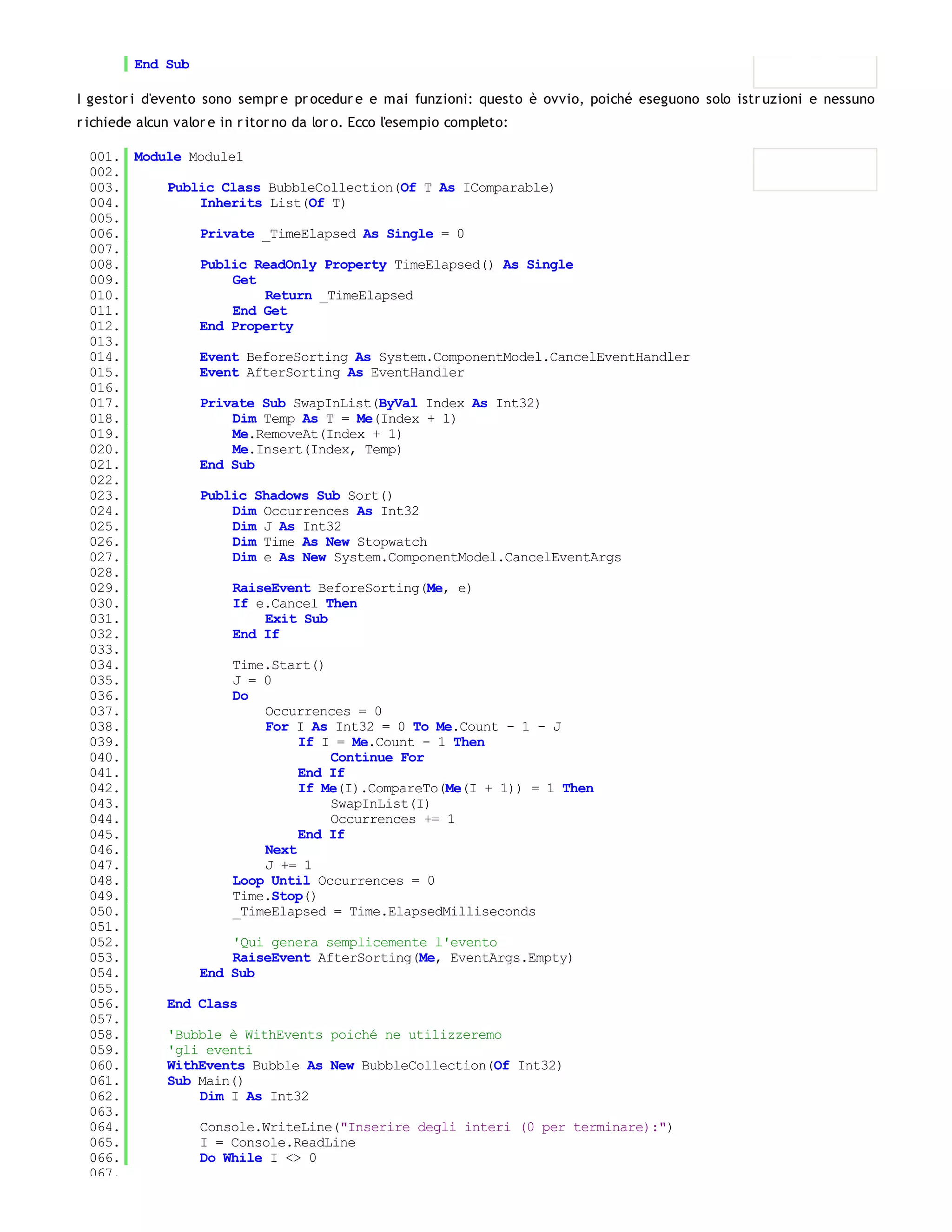 End Sub

I gestor i d'evento sono sempr e pr ocedur e e mai funzioni: questo è ovvio, poiché eseguono solo istr uzioni e nessuno
r ichiede alcun valor e in r itor no da lor o. Ecco l'esempio completo:

 001. Module Module1
 002.
 003.     Public Class BubbleCollection(Of T As IComparable)
 004.         Inherits List(Of T)
 005.
 006.         Private _TimeElapsed As Single = 0
 007.
 008.         Public ReadOnly Property TimeElapsed() As Single
 009.              Get
 010.                  Return _TimeElapsed
 011.              End Get
 012.         End Property
 013.
 014.         Event BeforeSorting As System.ComponentModel.CancelEventHandler
 015.         Event AfterSorting As EventHandler
 016.
 017.         Private Sub SwapInList(ByVal Index As Int32)
 018.              Dim Temp As T = Me(Index + 1)
 019.              Me.RemoveAt(Index + 1)
 020.              Me.Insert(Index, Temp)
 021.         End Sub
 022.
 023.         Public Shadows Sub Sort()
 024.              Dim Occurrences As Int32
 025.              Dim J As Int32
 026.              Dim Time As New Stopwatch
 027.              Dim e As New System.ComponentModel.CancelEventArgs
 028.
 029.              RaiseEvent BeforeSorting(Me, e)
 030.              If e.Cancel Then
 031.                  Exit Sub
 032.              End If
 033.
 034.              Time.Start()
 035.              J = 0
 036.              Do
 037.                  Occurrences = 0
 038.                  For I As Int32 = 0 To Me.Count - 1 - J
 039.                       If I = Me.Count - 1 Then
 040.                           Continue For
 041.                       End If
 042.                       If Me(I).CompareTo(Me(I + 1)) = 1 Then
 043.                           SwapInList(I)
 044.                           Occurrences += 1
 045.                       End If
 046.                  Next
 047.                  J += 1
 048.              Loop Until Occurrences = 0
 049.              Time.Stop()
 050.              _TimeElapsed = Time.ElapsedMilliseconds
 051.
 052.              'Qui genera semplicemente l'evento
 053.              RaiseEvent AfterSorting(Me, EventArgs.Empty)
 054.         End Sub
 055.
 056.     End Class
 057.
 058.     'Bubble è WithEvents poiché ne utilizzeremo
 059.     'gli eventi
 060.     WithEvents Bubble As New BubbleCollection(Of Int32)
 061.     Sub Main()
 062.         Dim I As Int32
 063.
 064.         Console.WriteLine("Inserire degli interi (0 per terminare):")
 065.         I = Console.ReadLine
 066.         Do While I <> 0
 067.
 
