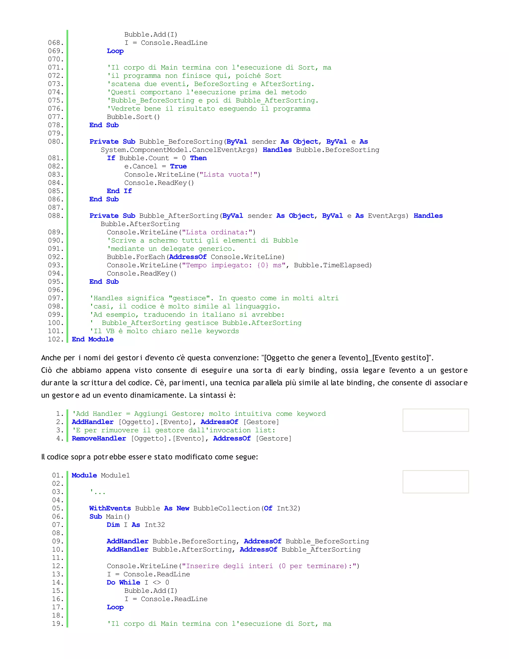 Bubble.Add(I)
 068.                      I = Console.ReadLine
 069.               Loop
 070.
 071.             'Il corpo di Main termina con l'esecuzione di Sort, ma
 072.             'il programma non finisce qui, poiché Sort
 073.             'scatena due eventi, BeforeSorting e AfterSorting.
 074.             'Questi comportano l'esecuzione prima del metodo
 075.             'Bubble_BeforeSorting e poi di Bubble_AfterSorting.
 076.             'Vedrete bene il risultato eseguendo il programma
 077.             Bubble.Sort()
 078.         End Sub
 079.
 080.         Private Sub Bubble_BeforeSorting(ByVal sender As Object, ByVal e As
                 System.ComponentModel.CancelEventArgs) Handles Bubble.BeforeSorting
 081.              If Bubble.Count = 0 Then
 082.                  e.Cancel = True
 083.                  Console.WriteLine("Lista vuota!")
 084.                  Console.ReadKey()
 085.              End If
 086.         End Sub
 087.
 088.         Private Sub Bubble_AfterSorting(ByVal sender As Object, ByVal e As EventArgs) Handles
                 Bubble.AfterSorting
 089.              Console.WriteLine("Lista ordinata:")
 090.              'Scrive a schermo tutti gli elementi di Bubble
 091.              'mediante un delegate generico.
 092.              Bubble.ForEach(AddressOf Console.WriteLine)
 093.              Console.WriteLine("Tempo impiegato: {0} ms", Bubble.TimeElapsed)
 094.              Console.ReadKey()
 095.         End Sub
 096.
 097.         'Handles significa "gestisce". In questo come in molti altri
 098.         'casi, il codice è molto simile al linguaggio.
 099.         'Ad esempio, traducendo in italiano si avrebbe:
 100.         ' Bubble_AfterSorting gestisce Bubble.AfterSorting
 101.         'Il VB è molto chiaro nelle keywords
 102. End     Module

Anche per i nomi dei gestor i d'evento c'è questa convenzione: "[Oggetto che gener a l'evento]_[Evento gestito]".
Ciò che abbiamo appena visto consente di eseguir e una sor ta di ear ly binding, ossia legar e l'evento a un gestor e
dur ante la scr ittur a del codice. C'è, par imenti, una tecnica par allela più simile al late binding, che consente di associar e
un gestor e ad un evento dinamicamente. La sintassi è:

    1.   'Add Handler = Aggiungi Gestore; molto intuitiva come keyword
    2.   AddHandler [Oggetto].[Evento], AddressOf [Gestore]
    3.   'E per rimuovere il gestore dall'invocation list:
    4.   RemoveHandler [Oggetto].[Evento], AddressOf [Gestore]

Il codice sopr a potr ebbe esser e stato modificato come segue:

   01. Module Module1
   02.
   03.     '...
   04.
   05.     WithEvents Bubble As New BubbleCollection(Of Int32)
   06.     Sub Main()
   07.          Dim I As Int32
   08.
   09.          AddHandler Bubble.BeforeSorting, AddressOf Bubble_BeforeSorting
   10.          AddHandler Bubble.AfterSorting, AddressOf Bubble_AfterSorting
   11.
   12.          Console.WriteLine("Inserire degli interi (0 per terminare):")
   13.          I = Console.ReadLine
   14.          Do While I <> 0
   15.               Bubble.Add(I)
   16.               I = Console.ReadLine
   17.          Loop
   18.
   19.          'Il corpo di Main termina con l'esecuzione di Sort, ma
   20.
 