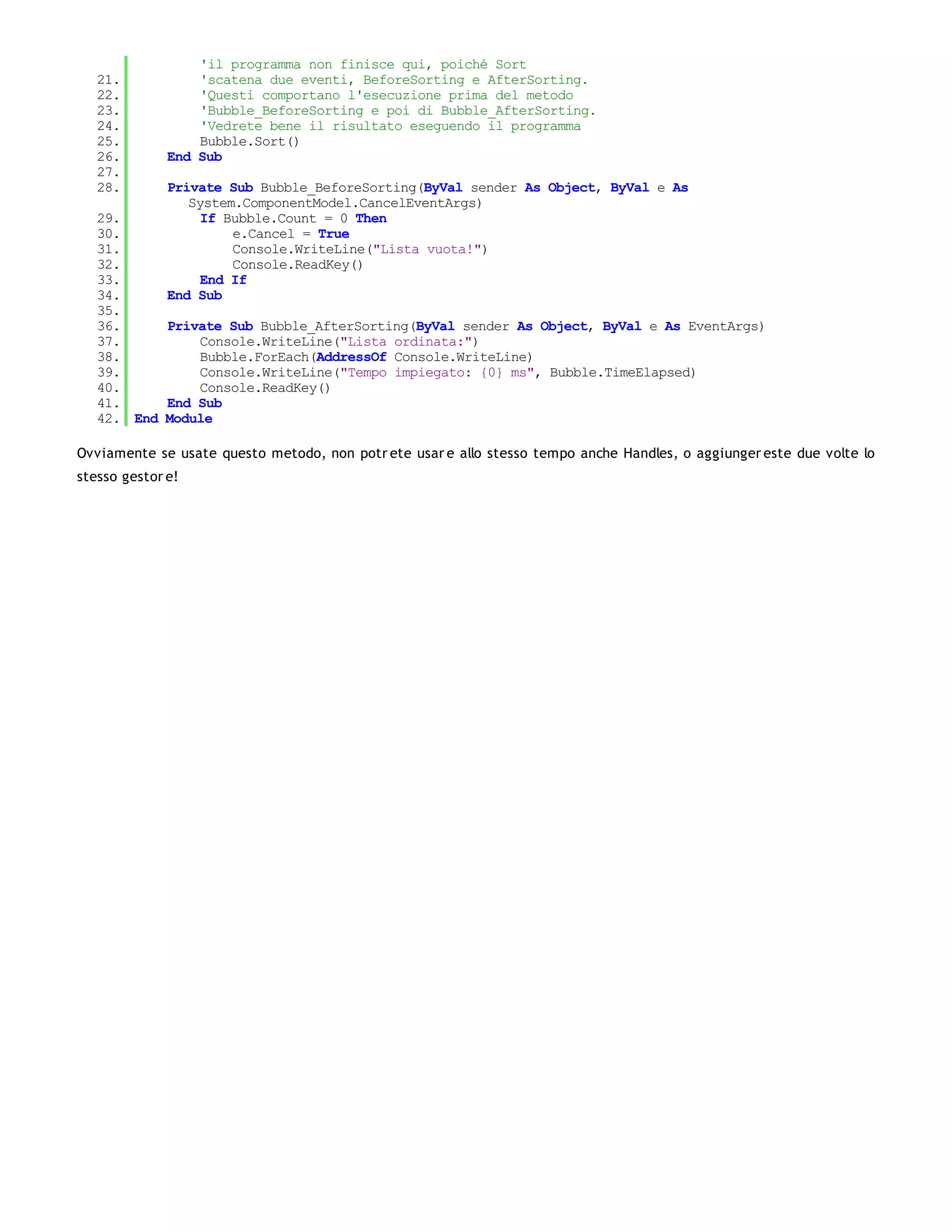'il programma non finisce qui, poiché Sort
   21.            'scatena due eventi, BeforeSorting e AfterSorting.
   22.            'Questi comportano l'esecuzione prima del metodo
   23.            'Bubble_BeforeSorting e poi di Bubble_AfterSorting.
   24.            'Vedrete bene il risultato eseguendo il programma
   25.            Bubble.Sort()
   26.        End Sub
   27.
   28.        Private Sub Bubble_BeforeSorting(ByVal sender As Object, ByVal e As
                 System.ComponentModel.CancelEventArgs)
   29.             If Bubble.Count = 0 Then
   30.                 e.Cancel = True
   31.                 Console.WriteLine("Lista vuota!")
   32.                 Console.ReadKey()
   33.             End If
   34.        End Sub
   35.
   36.     Private Sub Bubble_AfterSorting(ByVal sender As Object, ByVal e As EventArgs)
   37.         Console.WriteLine("Lista ordinata:")
   38.         Bubble.ForEach(AddressOf Console.WriteLine)
   39.         Console.WriteLine("Tempo impiegato: {0} ms", Bubble.TimeElapsed)
   40.         Console.ReadKey()
   41.     End Sub
   42. End Module

Ovviamente se usate questo metodo, non potr ete usar e allo stesso tempo anche Handles, o aggiunger este due volte lo
stesso gestor e!
 