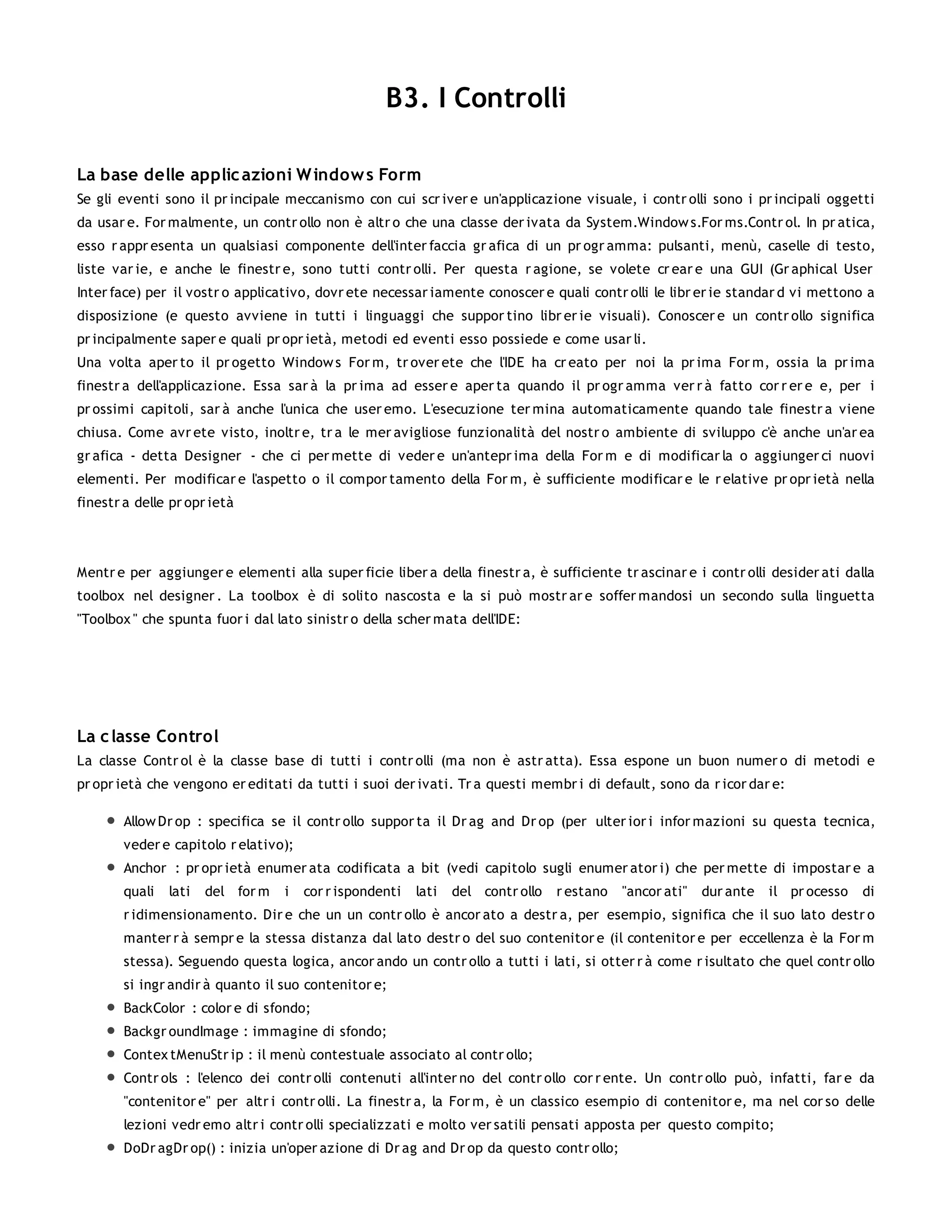 B3. I Controlli

La base delle applic azioni W indow s Form
Se gli eventi sono il pr incipale meccanismo con cui scr iver e un'applicazione visuale, i contr olli sono i pr incipali oggetti
da usar e. For malmente, un contr ollo non è altr o che una classe der ivata da System.Window s.For ms.Contr ol. In pr atica,
esso r appr esenta un qualsiasi componente dell'inter faccia gr afica di un pr ogr amma: pulsanti, menù, caselle di testo,
liste var ie, e anche le finestr e, sono tutti contr olli. Per questa r agione, se volete cr ear e una GUI (Gr aphical User
Inter face) per il vostr o applicativo, dovr ete necessar iamente conoscer e quali contr olli le libr er ie standar d vi mettono a
disposizione (e questo avviene in tutti i linguaggi che suppor tino libr er ie visuali). Conoscer e un contr ollo significa
pr incipalmente saper e quali pr opr ietà, metodi ed eventi esso possiede e come usar li.
Una volta aper to il pr ogetto Window s For m, tr over ete che l'IDE ha cr eato per noi la pr ima For m, ossia la pr ima
finestr a dell'applicazione. Essa sar à la pr ima ad esser e aper ta quando il pr ogr amma ver r à fatto cor r er e e, per i
pr ossimi capitoli, sar à anche l'unica che user emo. L'esecuzione ter mina automaticamente quando tale finestr a viene
chiusa. Come avr ete visto, inoltr e, tr a le mer avigliose funzionalità del nostr o ambiente di sviluppo c'è anche un'ar ea
gr afica - detta Designer - che ci per mette di veder e un'antepr ima della For m e di modificar la o aggiunger ci nuovi
elementi. Per modificar e l'aspetto o il compor tamento della For m, è sufficiente modificar e le r elative pr opr ietà nella
finestr a delle pr opr ietà




Mentr e per aggiunger e elementi alla super ficie liber a della finestr a, è sufficiente tr ascinar e i contr olli desider ati dalla
toolbox nel designer . La toolbox è di solito nascosta e la si può mostr ar e soffer mandosi un secondo sulla linguetta
"Toolbox " che spunta fuor i dal lato sinistr o della scher mata dell'IDE:




La c lasse Control
La classe Contr ol è la classe base di tutti i contr olli (ma non è astr atta). Essa espone un buon numer o di metodi e
pr opr ietà che vengono er editati da tutti i suoi der ivati. Tr a questi membr i di default, sono da r icor dar e:

        Allow Dr op : specifica se il contr ollo suppor ta il Dr ag and Dr op (per ulter ior i infor mazioni su questa tecnica,
        veder e capitolo r elativo);
        Anchor : pr opr ietà enumer ata codificata a bit (vedi capitolo sugli enumer ator i) che per mette di impostar e a
        quali   lati   del for m   i   cor r ispondenti   lati   del contr ollo   r estano   "ancor ati"   dur ante   il pr ocesso   di
        r idimensionamento. Dir e che un un contr ollo è ancor ato a destr a, per esempio, significa che il suo lato destr o
        manter r à sempr e la stessa distanza dal lato destr o del suo contenitor e (il contenitor e per eccellenza è la For m
        stessa). Seguendo questa logica, ancor ando un contr ollo a tutti i lati, si otter r à come r isultato che quel contr ollo
        si ingr andir à quanto il suo contenitor e;
        BackColor : color e di sfondo;
        Backgr oundImage : immagine di sfondo;
        Contex tMenuStr ip : il menù contestuale associato al contr ollo;
        Contr ols : l'elenco dei contr olli contenuti all'inter no del contr ollo cor r ente. Un contr ollo può, infatti, far e da
        "contenitor e" per altr i contr olli. La finestr a, la For m, è un classico esempio di contenitor e, ma nel cor so delle
        lezioni vedr emo altr i contr olli specializzati e molto ver satili pensati apposta per questo compito;
        DoDr agDr op() : inizia un'oper azione di Dr ag and Dr op da questo contr ollo;
 