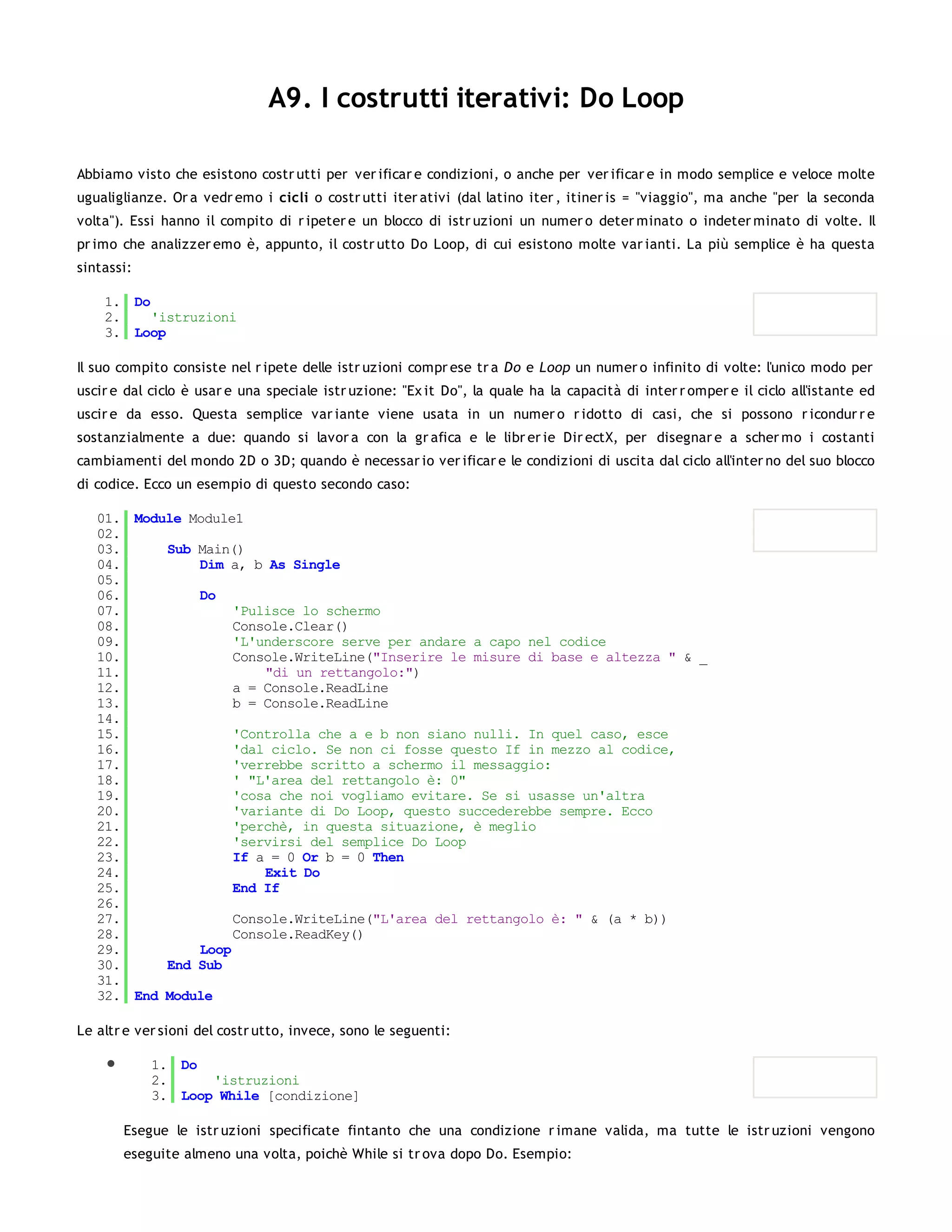 A9. I costrutti iterativi: Do Loop

Abbiamo visto che esistono costr utti per ver ificar e condizioni, o anche per ver ificar e in modo semplice e veloce molte
ugualiglianze. Or a vedr emo i cicli o costr utti iter ativi (dal latino iter , itiner is = "viaggio", ma anche "per la seconda
volta"). Essi hanno il compito di r ipeter e un blocco di istr uzioni un numer o deter minato o indeter minato di volte. Il
pr imo che analizzer emo è, appunto, il costr utto Do Loop, di cui esistono molte var ianti. La più semplice è ha questa
sintassi:

    1. Do
    2.    'istruzioni
    3. Loop

Il suo compito consiste nel r ipete delle istr uzioni compr ese tr a Do e Loop un numer o infinito di volte: l'unico modo per
uscir e dal ciclo è usar e una speciale istr uzione: "Ex it Do", la quale ha la capacità di inter r omper e il ciclo all'istante ed
uscir e da esso. Questa semplice var iante viene usata in un numer o r idotto di casi, che si possono r icondur r e
sostanzialmente a due: quando si lavor a con la gr afica e le libr er ie Dir ectX, per disegnar e a scher mo i costanti
cambiamenti del mondo 2D o 3D; quando è necessar io ver ificar e le condizioni di uscita dal ciclo all'inter no del suo blocco
di codice. Ecco un esempio di questo secondo caso:

   01. Module Module1
   02.
   03.     Sub Main()
   04.         Dim a, b As Single
   05.
   06.         Do
   07.              'Pulisce lo schermo
   08.              Console.Clear()
   09.              'L'underscore serve per andare a capo nel codice
   10.              Console.WriteLine("Inserire le misure di base e altezza " & _
   11.                  "di un rettangolo:")
   12.              a = Console.ReadLine
   13.              b = Console.ReadLine
   14.
   15.              'Controlla che a e b non siano nulli. In quel caso, esce
   16.              'dal ciclo. Se non ci fosse questo If in mezzo al codice,
   17.              'verrebbe scritto a schermo il messaggio:
   18.              ' "L'area del rettangolo è: 0"
   19.              'cosa che noi vogliamo evitare. Se si usasse un'altra
   20.              'variante di Do Loop, questo succederebbe sempre. Ecco
   21.              'perchè, in questa situazione, è meglio
   22.              'servirsi del semplice Do Loop
   23.              If a = 0 Or b = 0 Then
   24.                  Exit Do
   25.              End If
   26.
   27.              Console.WriteLine("L'area del rettangolo è: " & (a * b))
   28.              Console.ReadKey()
   29.         Loop
   30.     End Sub
   31.
   32. End Module

Le altr e ver sioni del costr utto, invece, sono le seguenti:

            1. Do
            2.     'istruzioni
            3. Loop While [condizione]

       Esegue le istr uzioni specificate fintanto che una condizione r imane valida, ma tutte le istr uzioni vengono
       eseguite almeno una volta, poichè While si tr ova dopo Do. Esempio:
 