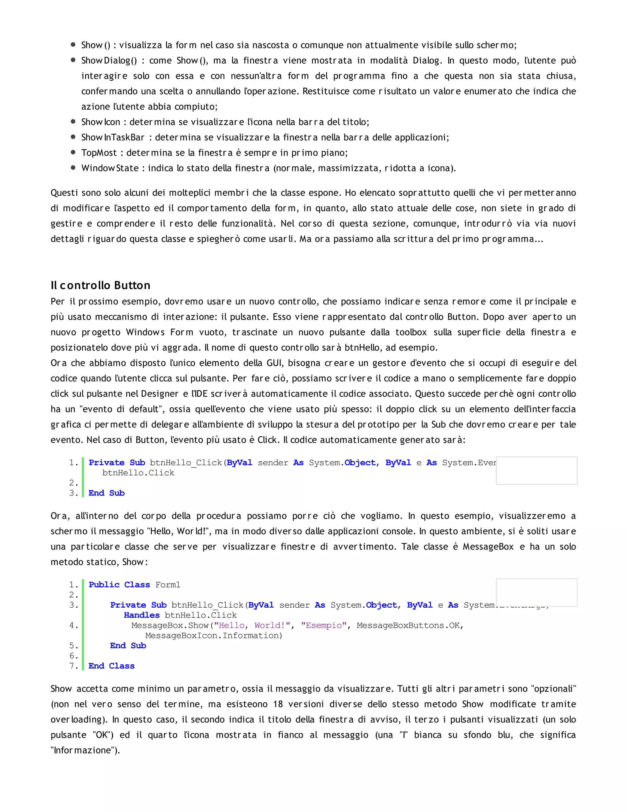 Show () : visualizza la for m nel caso sia nascosta o comunque non attualmente visibile sullo scher mo;
       Show Dialog() : come Show (), ma la finestr a viene mostr ata in modalità Dialog. In questo modo, l'utente può
       inter agir e solo con essa e con nessun'altr a for m del pr ogr amma fino a che questa non sia stata chiusa,
       confer mando una scelta o annullando l'oper azione. Restituisce come r isultato un valor e enumer ato che indica che
       azione l'utente abbia compiuto;
       Show Icon : deter mina se visualizzar e l'icona nella bar r a del titolo;
       Show InTaskBar : deter mina se visualizzar e la finestr a nella bar r a delle applicazioni;
       TopMost : deter mina se la finestr a è sempr e in pr imo piano;
       Window State : indica lo stato della finestr a (nor male, massimizzata, r idotta a icona).

Questi sono solo alcuni dei molteplici membr i che la classe espone. Ho elencato sopr attutto quelli che vi per metter anno
di modificar e l'aspetto ed il compor tamento della for m, in quanto, allo stato attuale delle cose, non siete in gr ado di
gestir e e compr ender e il r esto delle funzionalità. Nel cor so di questa sezione, comunque, intr odur r ò via via nuovi
dettagli r iguar do questa classe e spiegher ò come usar li. Ma or a passiamo alla scr ittur a del pr imo pr ogr amma...




Il c ontrollo Button
Per il pr ossimo esempio, dovr emo usar e un nuovo contr ollo, che possiamo indicar e senza r emor e come il pr incipale e
più usato meccanismo di inter azione: il pulsante. Esso viene r appr esentato dal contr ollo Button. Dopo aver aper to un
nuovo pr ogetto Window s For m vuoto, tr ascinate un nuovo pulsante dalla toolbox sulla super ficie della finestr a e
posizionatelo dove più vi aggr ada. Il nome di questo contr ollo sar à btnHello, ad esempio.
Or a che abbiamo disposto l'unico elemento della GUI, bisogna cr ear e un gestor e d'evento che si occupi di eseguir e del
codice quando l'utente clicca sul pulsante. Per far e ciò, possiamo scr iver e il codice a mano o semplicemente far e doppio
click sul pulsante nel Designer e l'IDE scr iver à automaticamente il codice associato. Questo succede per chè ogni contr ollo
ha un "evento di default", ossia quell'evento che viene usato più spesso: il doppio click su un elemento dell'inter faccia
gr afica ci per mette di delegar e all'ambiente di sviluppo la stesur a del pr ototipo per la Sub che dovr emo cr ear e per tale
evento. Nel caso di Button, l'evento più usato è Click. Il codice automaticamente gener ato sar à:

    1. Private Sub btnHello_Click(ByVal sender As System.Object, ByVal e As System.EventArgs) Handles
          btnHello.Click
    2.
    3. End Sub

Or a, all'inter no del cor po della pr ocedur a possiamo por r e ciò che vogliamo. In questo esempio, visualizzer emo a
scher mo il messaggio "Hello, Wor ld!", ma in modo diver so dalle applicazioni console. In questo ambiente, si è soliti usar e
una par ticolar e classe che ser ve per visualizzar e finestr e di avver timento. Tale classe è MessageBox e ha un solo
metodo statico, Show :

    1. Public Class Form1
    2.
    3.     Private Sub btnHello_Click(ByVal sender As System.Object, ByVal e As System.EventArgs)
              Handles btnHello.Click
    4.          MessageBox.Show("Hello, World!", "Esempio", MessageBoxButtons.OK,
                   MessageBoxIcon.Information)
    5.     End Sub
    6.
    7. End Class

Show accetta come minimo un par ametr o, ossia il messaggio da visualizzar e. Tutti gli altr i par ametr i sono "opzionali"
(non nel ver o senso del ter mine, ma esisteono 18 ver sioni diver se dello stesso metodo Show modificate tr amite
over loading). In questo caso, il secondo indica il titolo della finestr a di avviso, il ter zo i pulsanti visualizzati (un solo
pulsante "OK") ed il quar to l'icona mostr ata in fianco al messaggio (una "I" bianca su sfondo blu, che significa
"Infor mazione").
 
