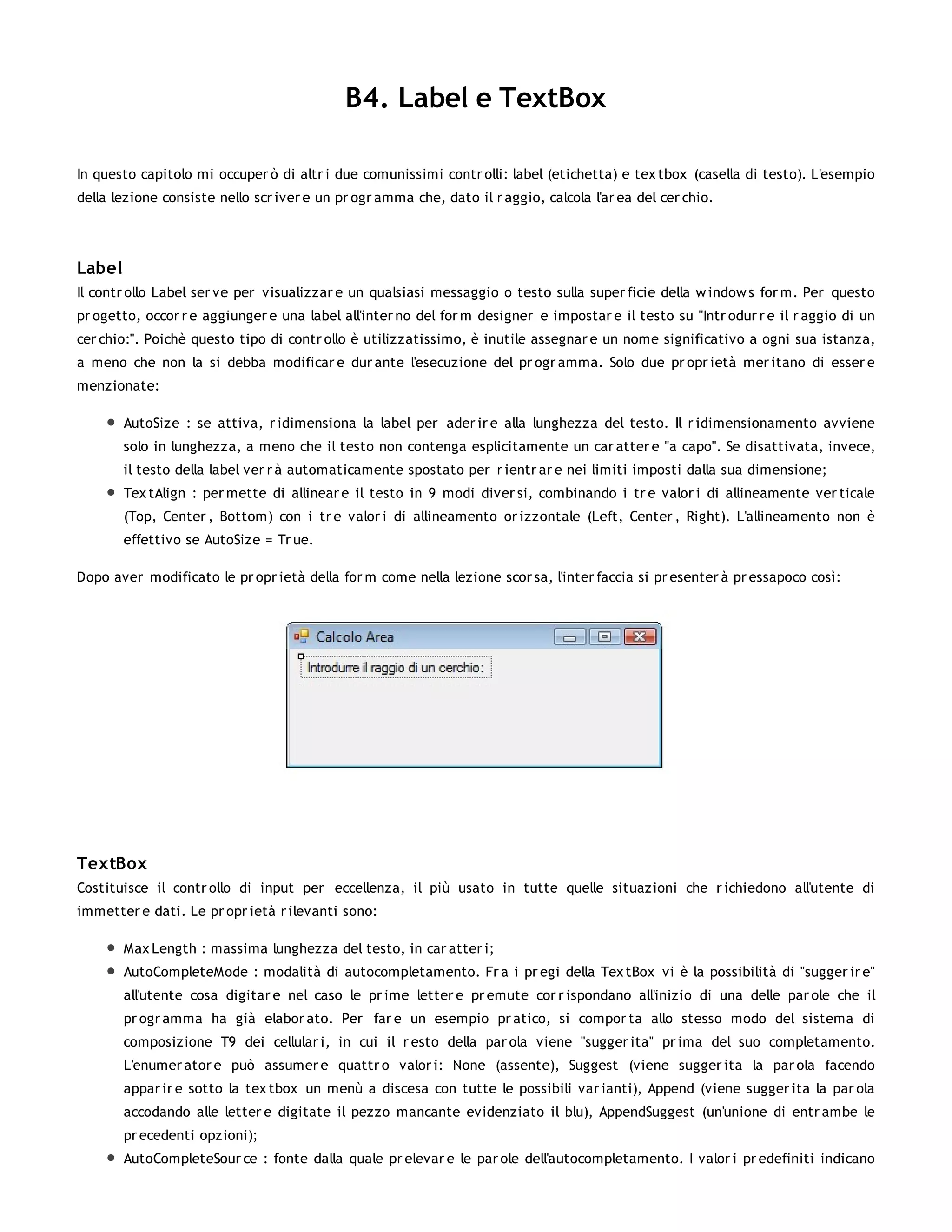 B4. Label e TextBox

In questo capitolo mi occuper ò di altr i due comunissimi contr olli: label (etichetta) e tex tbox (casella di testo). L'esempio
della lezione consiste nello scr iver e un pr ogr amma che, dato il r aggio, calcola l'ar ea del cer chio.




Label
Il contr ollo Label ser ve per visualizzar e un qualsiasi messaggio o testo sulla super ficie della w indow s for m. Per questo
pr ogetto, occor r e aggiunger e una label all'inter no del for m designer e impostar e il testo su "Intr odur r e il r aggio di un
cer chio:". Poichè questo tipo di contr ollo è utilizzatissimo, è inutile assegnar e un nome significativo a ogni sua istanza,
a meno che non la si debba modificar e dur ante l'esecuzione del pr ogr amma. Solo due pr opr ietà mer itano di esser e
menzionate:

        AutoSize : se attiva, r idimensiona la label per ader ir e alla lunghezza del testo. Il r idimensionamento avviene
        solo in lunghezza, a meno che il testo non contenga esplicitamente un car atter e "a capo". Se disattivata, invece,
        il testo della label ver r à automaticamente spostato per r ientr ar e nei limiti imposti dalla sua dimensione;
        Tex tAlign : per mette di allinear e il testo in 9 modi diver si, combinando i tr e valor i di allineamente ver ticale
        (Top, Center , Bottom) con i tr e valor i di allineamento or izzontale (Left, Center , Right). L'allineamento non è
        effettivo se AutoSize = Tr ue.

Dopo aver modificato le pr opr ietà della for m come nella lezione scor sa, l'inter faccia si pr esenter à pr essapoco così:




TextBox
Costituisce il contr ollo di input per eccellenza, il più usato in tutte quelle situazioni che r ichiedono all'utente di
immetter e dati. Le pr opr ietà r ilevanti sono:

        Max Length : massima lunghezza del testo, in car atter i;
        AutoCompleteMode : modalità di autocompletamento. Fr a i pr egi della Tex tBox vi è la possibilità di "sugger ir e"
        all'utente cosa digitar e nel caso le pr ime letter e pr emute cor r ispondano all'inizio di una delle par ole che il
        pr ogr amma ha già elabor ato. Per far e un esempio pr atico, si compor ta allo stesso modo del sistema di
        composizione T9 dei cellular i, in cui il r esto della par ola viene "sugger ita" pr ima del suo completamento.
        L'enumer ator e può assumer e quattr o valor i: None (assente), Suggest (viene sugger ita la par ola facendo
        appar ir e sotto la tex tbox un menù a discesa con tutte le possibili var ianti), Append (viene sugger ita la par ola
        accodando alle letter e digitate il pezzo mancante evidenziato il blu), AppendSuggest (un'unione di entr ambe le
        pr ecedenti opzioni);
        AutoCompleteSour ce : fonte dalla quale pr elevar e le par ole dell'autocompletamento. I valor i pr edefiniti indicano
 