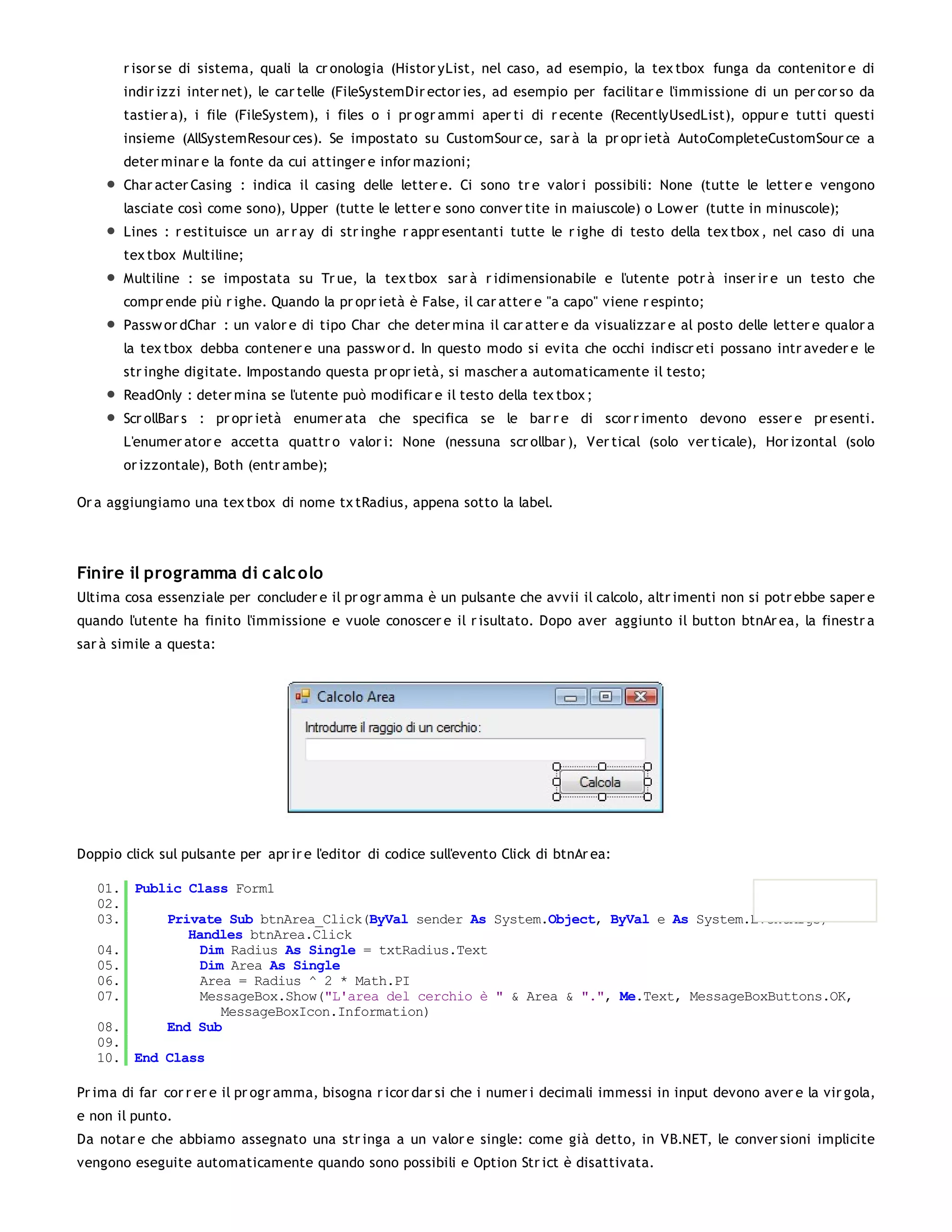r isor se di sistema, quali la cr onologia (Histor yList, nel caso, ad esempio, la tex tbox funga da contenitor e di
       indir izzi inter net), le car telle (FileSystemDir ector ies, ad esempio per facilitar e l'immissione di un per cor so da
       tastier a), i file (FileSystem), i files o i pr ogr ammi aper ti di r ecente (RecentlyUsedList), oppur e tutti questi
       insieme (AllSystemResour ces). Se impostato su CustomSour ce, sar à la pr opr ietà AutoCompleteCustomSour ce a
       deter minar e la fonte da cui attinger e infor mazioni;
       Char acter Casing : indica il casing delle letter e. Ci sono tr e valor i possibili: None (tutte le letter e vengono
       lasciate così come sono), Upper (tutte le letter e sono conver tite in maiuscole) o Low er (tutte in minuscole);
       Lines : r estituisce un ar r ay di str inghe r appr esentanti tutte le r ighe di testo della tex tbox , nel caso di una
       tex tbox Multiline;
       Multiline : se impostata su Tr ue, la tex tbox sar à r idimensionabile e l'utente potr à inser ir e un testo che
       compr ende più r ighe. Quando la pr opr ietà è False, il car atter e "a capo" viene r espinto;
       Passw or dChar : un valor e di tipo Char che deter mina il car atter e da visualizzar e al posto delle letter e qualor a
       la tex tbox debba contener e una passw or d. In questo modo si evita che occhi indiscr eti possano intr aveder e le
       str inghe digitate. Impostando questa pr opr ietà, si mascher a automaticamente il testo;
       ReadOnly : deter mina se l'utente può modificar e il testo della tex tbox ;
       Scr ollBar s : pr opr ietà enumer ata che specifica se le bar r e di scor r imento devono esser e pr esenti.
       L'enumer ator e accetta quattr o valor i: None (nessuna scr ollbar ), Ver tical (solo ver ticale), Hor izontal (solo
       or izzontale), Both (entr ambe);

Or a aggiungiamo una tex tbox di nome tx tRadius, appena sotto la label.




Finire il programma di c alc olo
Ultima cosa essenziale per concluder e il pr ogr amma è un pulsante che avvii il calcolo, altr imenti non si potr ebbe saper e
quando l'utente ha finito l'immissione e vuole conoscer e il r isultato. Dopo aver aggiunto il button btnAr ea, la finestr a
sar à simile a questa:




Doppio click sul pulsante per apr ir e l'editor di codice sull'evento Click di btnAr ea:

   01. Public Class Form1
   02.
   03.     Private Sub btnArea_Click(ByVal sender As System.Object, ByVal e As System.EventArgs)
              Handles btnArea.Click
   04.          Dim Radius As Single = txtRadius.Text
   05.          Dim Area As Single
   06.          Area = Radius ^ 2 * Math.PI
   07.          MessageBox.Show("L'area del cerchio è " & Area & ".", Me.Text, MessageBoxButtons.OK,
                   MessageBoxIcon.Information)
   08.     End Sub
   09.
   10. End Class

Pr ima di far cor r er e il pr ogr amma, bisogna r icor dar si che i numer i decimali immessi in input devono aver e la vir gola,
e non il punto.
Da notar e che abbiamo assegnato una str inga a un valor e single: come già detto, in VB.NET, le conver sioni implicite
vengono eseguite automaticamente quando sono possibili e Option Str ict è disattivata.
 