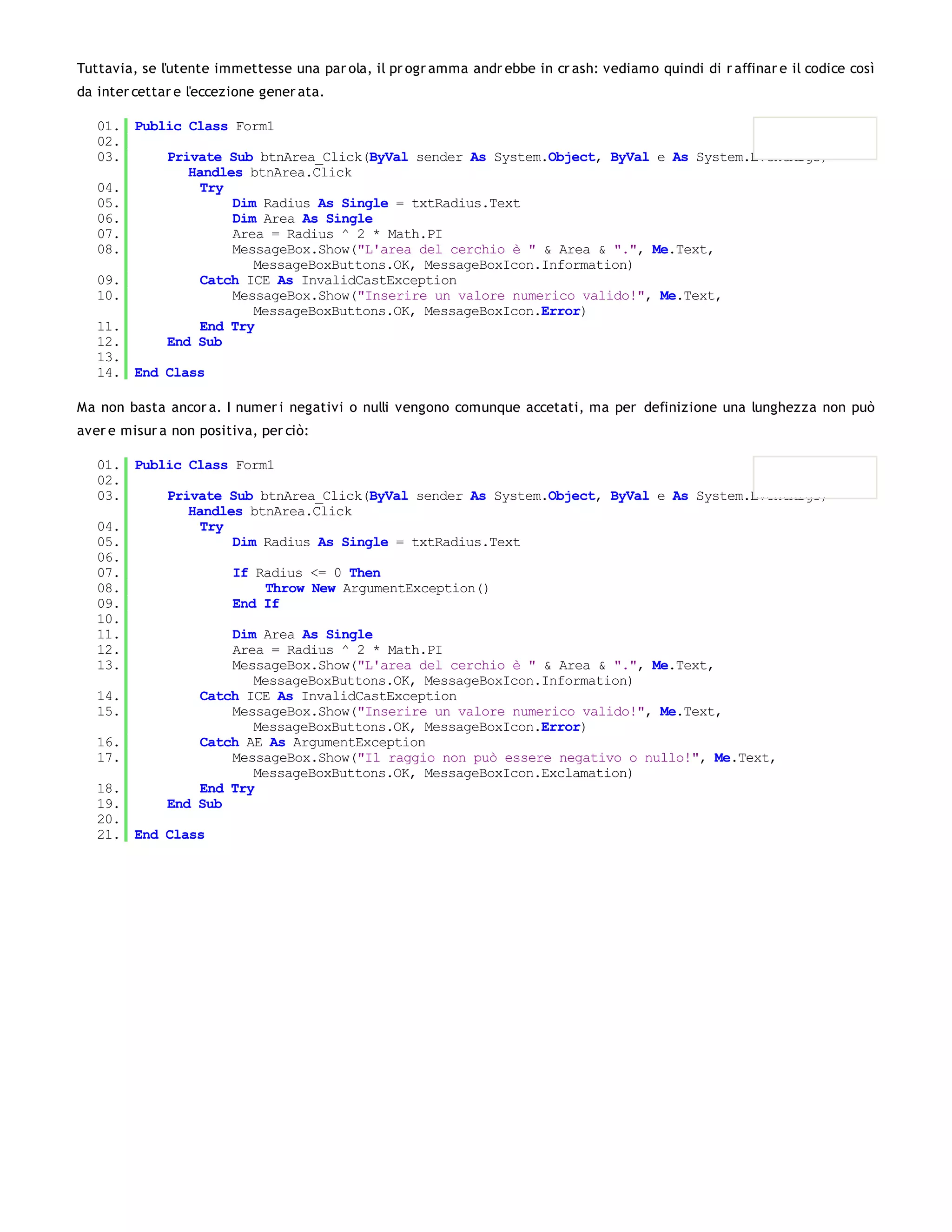 Tuttavia, se l'utente immettesse una par ola, il pr ogr amma andr ebbe in cr ash: vediamo quindi di r affinar e il codice così
da inter cettar e l'eccezione gener ata.

   01. Public Class Form1
   02.
   03.     Private Sub btnArea_Click(ByVal sender As System.Object, ByVal e As System.EventArgs)
              Handles btnArea.Click
   04.          Try
   05.              Dim Radius As Single = txtRadius.Text
   06.              Dim Area As Single
   07.              Area = Radius ^ 2 * Math.PI
   08.              MessageBox.Show("L'area del cerchio è " & Area & ".", Me.Text,
                       MessageBoxButtons.OK, MessageBoxIcon.Information)
   09.          Catch ICE As InvalidCastException
   10.              MessageBox.Show("Inserire un valore numerico valido!", Me.Text,
                       MessageBoxButtons.OK, MessageBoxIcon.Error)
   11.          End Try
   12.     End Sub
   13.
   14. End Class

Ma non basta ancor a. I numer i negativi o nulli vengono comunque accetati, ma per definizione una lunghezza non può
aver e misur a non positiva, per ciò:

   01. Public Class Form1
   02.
   03.     Private Sub btnArea_Click(ByVal sender As System.Object, ByVal e As System.EventArgs)
              Handles btnArea.Click
   04.          Try
   05.              Dim Radius As Single = txtRadius.Text
   06.
   07.              If Radius <= 0 Then
   08.                   Throw New ArgumentException()
   09.              End If
   10.
   11.              Dim Area As Single
   12.              Area = Radius ^ 2 * Math.PI
   13.              MessageBox.Show("L'area del cerchio è " & Area & ".", Me.Text,
                       MessageBoxButtons.OK, MessageBoxIcon.Information)
   14.          Catch ICE As InvalidCastException
   15.              MessageBox.Show("Inserire un valore numerico valido!", Me.Text,
                       MessageBoxButtons.OK, MessageBoxIcon.Error)
   16.          Catch AE As ArgumentException
   17.              MessageBox.Show("Il raggio non può essere negativo o nullo!", Me.Text,
                       MessageBoxButtons.OK, MessageBoxIcon.Exclamation)
   18.          End Try
   19.     End Sub
   20.
   21. End Class
 