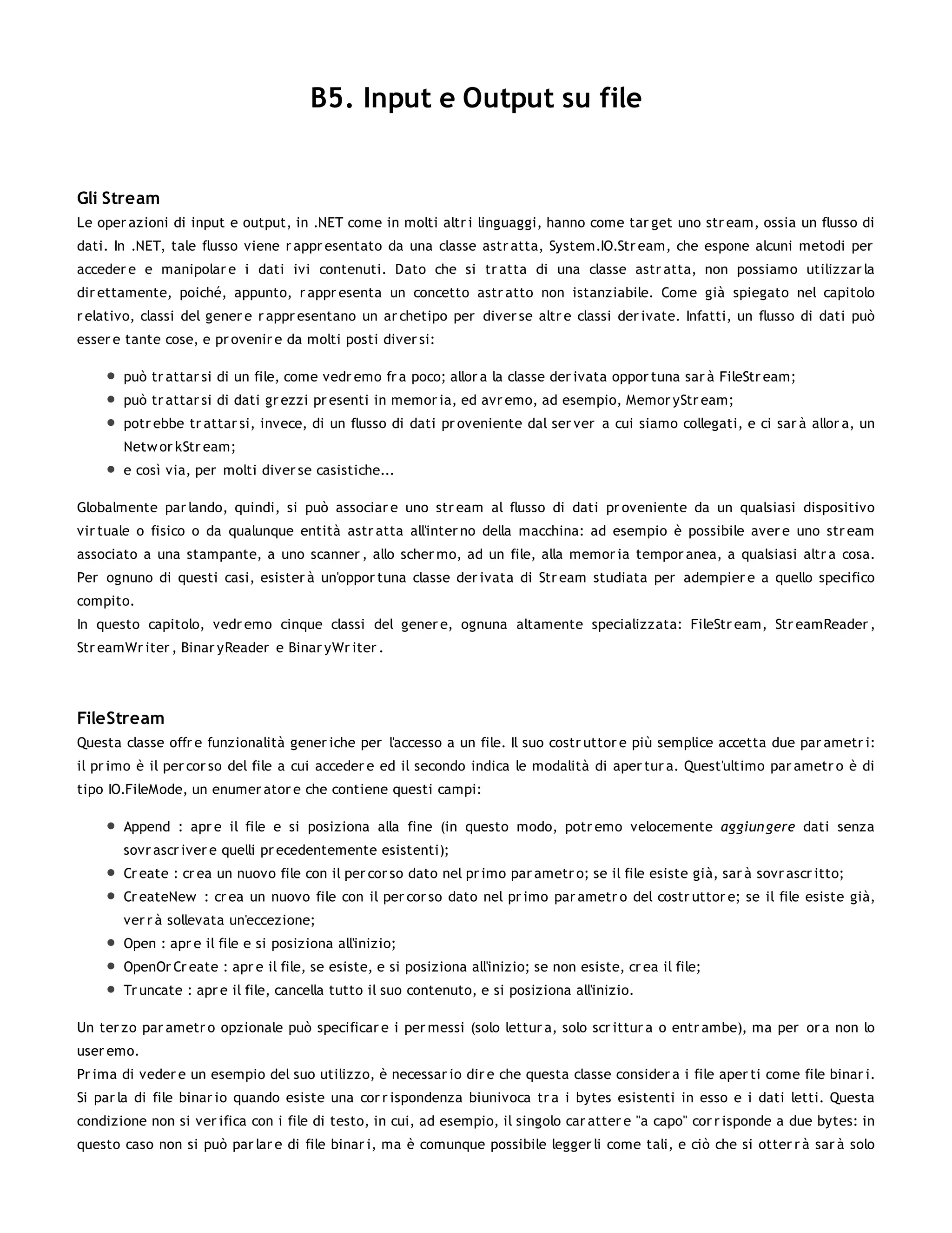 B5. Input e Output su file


Gli Stream
Le oper azioni di input e output, in .NET come in molti altr i linguaggi, hanno come tar get uno str eam, ossia un flusso di
dati. In .NET, tale flusso viene r appr esentato da una classe astr atta, System.IO.Str eam, che espone alcuni metodi per
acceder e e manipolar e i dati ivi contenuti. Dato che si tr atta di una classe astr atta, non possiamo utilizzar la
dir ettamente, poiché, appunto, r appr esenta un concetto astr atto non istanziabile. Come già spiegato nel capitolo
r elativo, classi del gener e r appr esentano un ar chetipo per diver se altr e classi der ivate. Infatti, un flusso di dati può
esser e tante cose, e pr ovenir e da molti posti diver si:

       può tr attar si di un file, come vedr emo fr a poco; allor a la classe der ivata oppor tuna sar à FileStr eam;
       può tr attar si di dati gr ezzi pr esenti in memor ia, ed avr emo, ad esempio, Memor yStr eam;
       potr ebbe tr attar si, invece, di un flusso di dati pr oveniente dal ser ver a cui siamo collegati, e ci sar à allor a, un
       Netw or kStr eam;
       e così via, per molti diver se casistiche...

Globalmente par lando, quindi, si può associar e uno str eam al flusso di dati pr oveniente da un qualsiasi dispositivo
vir tuale o fisico o da qualunque entità astr atta all'inter no della macchina: ad esempio è possibile aver e uno str eam
associato a una stampante, a uno scanner , allo scher mo, ad un file, alla memor ia tempor anea, a qualsiasi altr a cosa.
Per ognuno di questi casi, esister à un'oppor tuna classe der ivata di Str eam studiata per adempier e a quello specifico
compito.
In questo capitolo, vedr emo cinque classi del gener e, ognuna altamente specializzata: FileStr eam, Str eamReader ,
Str eamWr iter , Binar yReader e Binar yWr iter .




FileStream
Questa classe offr e funzionalità gener iche per l'accesso a un file. Il suo costr uttor e più semplice accetta due par ametr i:
il pr imo è il per cor so del file a cui acceder e ed il secondo indica le modalità di aper tur a. Quest'ultimo par ametr o è di
tipo IO.FileMode, un enumer ator e che contiene questi campi:

       Append : apr e il file e si posiziona alla fine (in questo modo, potr emo velocemente aggiun gere dati senza
       sovr ascr iver e quelli pr ecedentemente esistenti);
       Cr eate : cr ea un nuovo file con il per cor so dato nel pr imo par ametr o; se il file esiste già, sar à sovr ascr itto;
       Cr eateNew : cr ea un nuovo file con il per cor so dato nel pr imo par ametr o del costr uttor e; se il file esiste già,
       ver r à sollevata un'eccezione;
       Open : apr e il file e si posiziona all'inizio;
       OpenOr Cr eate : apr e il file, se esiste, e si posiziona all'inizio; se non esiste, cr ea il file;
       Tr uncate : apr e il file, cancella tutto il suo contenuto, e si posiziona all'inizio.

Un ter zo par ametr o opzionale può specificar e i per messi (solo lettur a, solo scr ittur a o entr ambe), ma per or a non lo
user emo.
Pr ima di veder e un esempio del suo utilizzo, è necessar io dir e che questa classe consider a i file aper ti come file binar i.
Si par la di file binar io quando esiste una cor r ispondenza biunivoca tr a i bytes esistenti in esso e i dati letti. Questa
condizione non si ver ifica con i file di testo, in cui, ad esempio, il singolo car atter e "a capo" cor r isponde a due bytes: in
questo caso non si può par lar e di file binar i, ma è comunque possibile legger li come tali, e ciò che si otter r à sar à solo
 