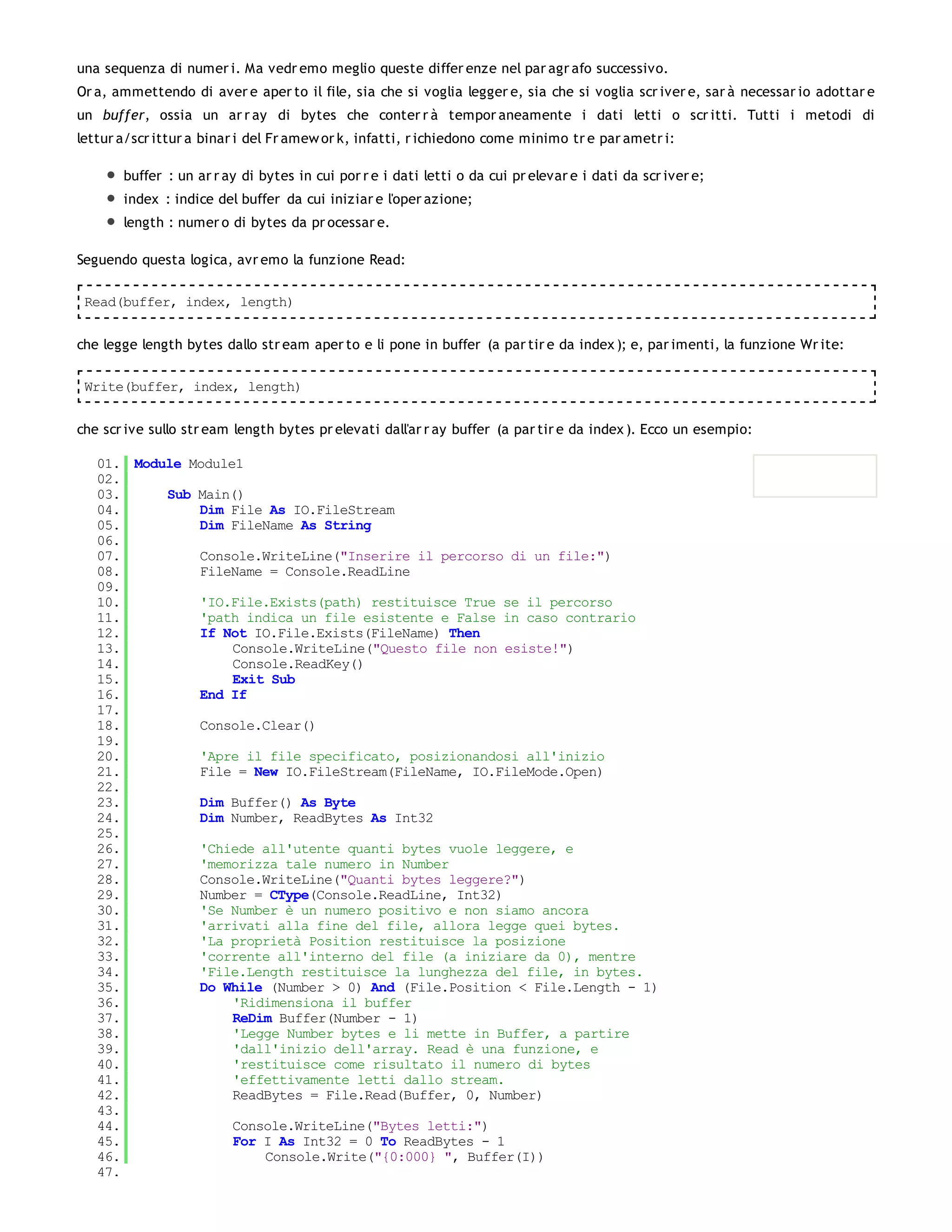 una sequenza di numer i. Ma vedr emo meglio queste differ enze nel par agr afo successivo.
Or a, ammettendo di aver e aper to il file, sia che si voglia legger e, sia che si voglia scr iver e, sar à necessar io adottar e
un buffer, ossia un ar r ay di bytes che conter r à tempor aneamente i dati letti o scr itti. Tutti i metodi di
lettur a/scr ittur a binar i del Fr amew or k, infatti, r ichiedono come minimo tr e par ametr i:

       buffer : un ar r ay di bytes in cui por r e i dati letti o da cui pr elevar e i dati da scr iver e;
       index : indice del buffer da cui iniziar e l'oper azione;
       length : numer o di bytes da pr ocessar e.

Seguendo questa logica, avr emo la funzione Read:

 Read(buffer, index, length)


che legge length bytes dallo str eam aper to e li pone in buffer (a par tir e da index ); e, par imenti, la funzione Wr ite:

 Write(buffer, index, length)


che scr ive sullo str eam length bytes pr elevati dall'ar r ay buffer (a par tir e da index ). Ecco un esempio:

   01. Module Module1
   02.
   03.     Sub Main()
   04.         Dim File As IO.FileStream
   05.         Dim FileName As String
   06.
   07.         Console.WriteLine("Inserire il percorso di un file:")
   08.         FileName = Console.ReadLine
   09.
   10.         'IO.File.Exists(path) restituisce True se il percorso
   11.         'path indica un file esistente e False in caso contrario
   12.         If Not IO.File.Exists(FileName) Then
   13.              Console.WriteLine("Questo file non esiste!")
   14.              Console.ReadKey()
   15.              Exit Sub
   16.         End If
   17.
   18.         Console.Clear()
   19.
   20.         'Apre il file specificato, posizionandosi all'inizio
   21.         File = New IO.FileStream(FileName, IO.FileMode.Open)
   22.
   23.         Dim Buffer() As Byte
   24.         Dim Number, ReadBytes As Int32
   25.
   26.         'Chiede all'utente quanti bytes vuole leggere, e
   27.         'memorizza tale numero in Number
   28.         Console.WriteLine("Quanti bytes leggere?")
   29.         Number = CType(Console.ReadLine, Int32)
   30.         'Se Number è un numero positivo e non siamo ancora
   31.         'arrivati alla fine del file, allora legge quei bytes.
   32.         'La proprietà Position restituisce la posizione
   33.         'corrente all'interno del file (a iniziare da 0), mentre
   34.         'File.Length restituisce la lunghezza del file, in bytes.
   35.         Do While (Number > 0) And (File.Position < File.Length - 1)
   36.              'Ridimensiona il buffer
   37.              ReDim Buffer(Number - 1)
   38.              'Legge Number bytes e li mette in Buffer, a partire
   39.              'dall'inizio dell'array. Read è una funzione, e
   40.              'restituisce come risultato il numero di bytes
   41.              'effettivamente letti dallo stream.
   42.              ReadBytes = File.Read(Buffer, 0, Number)
   43.
   44.              Console.WriteLine("Bytes letti:")
   45.              For I As Int32 = 0 To ReadBytes - 1
   46.                  Console.Write("{0:000} ", Buffer(I))
   47.
 