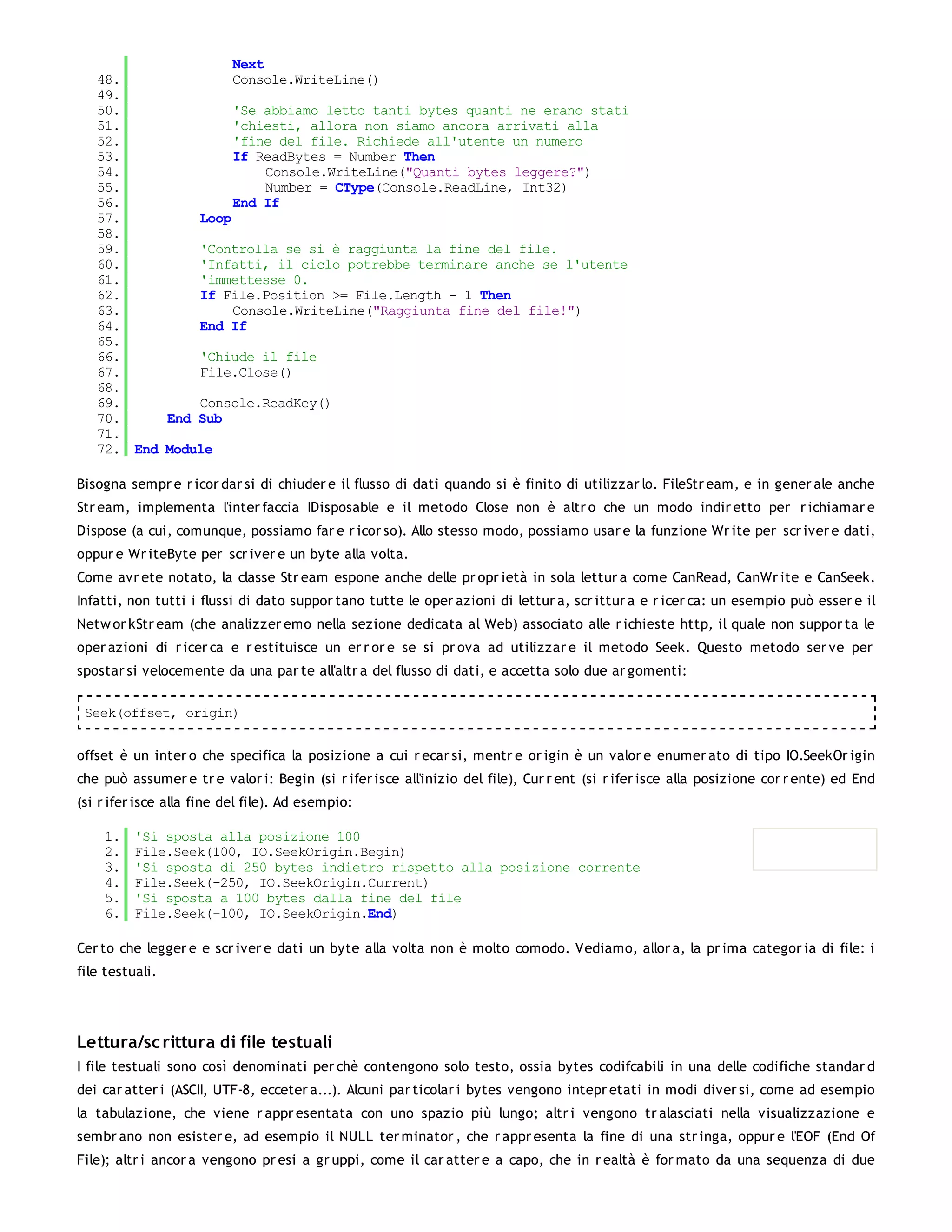 Next
   48.              Console.WriteLine()
   49.
   50.              'Se abbiamo letto tanti bytes quanti ne erano stati
   51.              'chiesti, allora non siamo ancora arrivati alla
   52.              'fine del file. Richiede all'utente un numero
   53.              If ReadBytes = Number Then
   54.                   Console.WriteLine("Quanti bytes leggere?")
   55.                   Number = CType(Console.ReadLine, Int32)
   56.              End If
   57.         Loop
   58.
   59.         'Controlla se si è raggiunta la fine del file.
   60.         'Infatti, il ciclo potrebbe terminare anche se l'utente
   61.         'immettesse 0.
   62.         If File.Position >= File.Length - 1 Then
   63.              Console.WriteLine("Raggiunta fine del file!")
   64.         End If
   65.
   66.         'Chiude il file
   67.         File.Close()
   68.
   69.         Console.ReadKey()
   70.     End Sub
   71.
   72. End Module

Bisogna sempr e r icor dar si di chiuder e il flusso di dati quando si è finito di utilizzar lo. FileStr eam, e in gener ale anche
Str eam, implementa l'inter faccia IDisposable e il metodo Close non è altr o che un modo indir etto per r ichiamar e
Dispose (a cui, comunque, possiamo far e r icor so). Allo stesso modo, possiamo usar e la funzione Wr ite per scr iver e dati,
oppur e Wr iteByte per scr iver e un byte alla volta.
Come avr ete notato, la classe Str eam espone anche delle pr opr ietà in sola lettur a come CanRead, CanWr ite e CanSeek.
Infatti, non tutti i flussi di dato suppor tano tutte le oper azioni di lettur a, scr ittur a e r icer ca: un esempio può esser e il
Netw or kStr eam (che analizzer emo nella sezione dedicata al Web) associato alle r ichieste http, il quale non suppor ta le
oper azioni di r icer ca e r estituisce un er r or e se si pr ova ad utilizzar e il metodo Seek. Questo metodo ser ve per
spostar si velocemente da una par te all'altr a del flusso di dati, e accetta solo due ar gomenti:

 Seek(offset, origin)


offset è un inter o che specifica la posizione a cui r ecar si, mentr e or igin è un valor e enumer ato di tipo IO.SeekOr igin
che può assumer e tr e valor i: Begin (si r ifer isce all'inizio del file), Cur r ent (si r ifer isce alla posizione cor r ente) ed End
(si r ifer isce alla fine del file). Ad esempio:

    1.    'Si sposta alla posizione 100
    2.    File.Seek(100, IO.SeekOrigin.Begin)
    3.    'Si sposta di 250 bytes indietro rispetto alla posizione corrente
    4.    File.Seek(-250, IO.SeekOrigin.Current)
    5.    'Si sposta a 100 bytes dalla fine del file
    6.    File.Seek(-100, IO.SeekOrigin.End)

Cer to che legger e e scr iver e dati un byte alla volta non è molto comodo. Vediamo, allor a, la pr ima categor ia di file: i
file testuali.




Lettura/sc rittura di file testuali
I file testuali sono così denominati per chè contengono solo testo, ossia bytes codifcabili in una delle codifiche standar d
dei car atter i (ASCII, UTF-8, ecceter a...). Alcuni par ticolar i bytes vengono intepr etati in modi diver si, come ad esempio
la tabulazione, che viene r appr esentata con uno spazio più lungo; altr i vengono tr alasciati nella visualizzazione e
sembr ano non esister e, ad esempio il NULL ter minator , che r appr esenta la fine di una str inga, oppur e l'EOF (End Of
File); altr i ancor a vengono pr esi a gr uppi, come il car atter e a capo, che in r ealtà è for mato da una sequenza di due
 