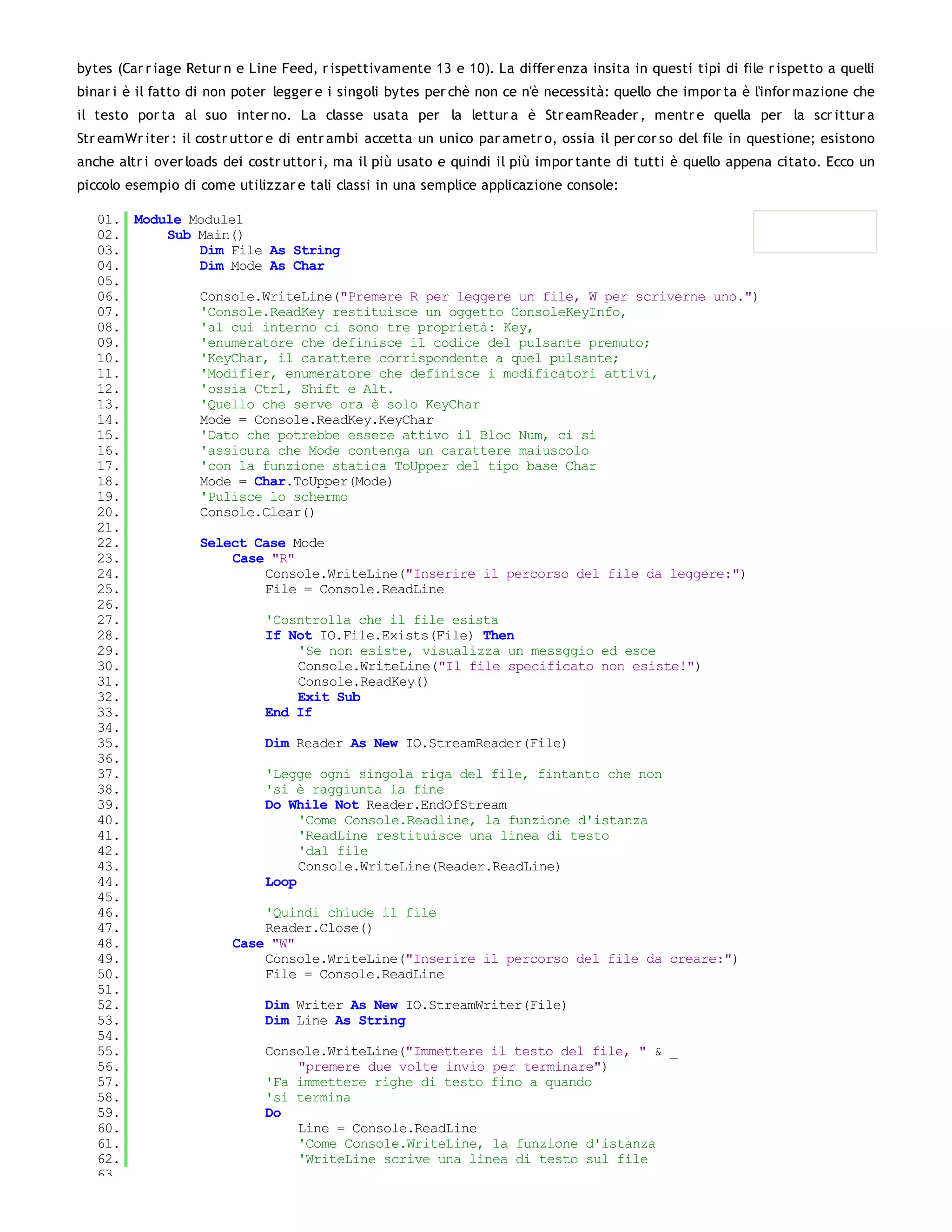 bytes (Car r iage Retur n e Line Feed, r ispettivamente 13 e 10). La differ enza insita in questi tipi di file r ispetto a quelli
binar i è il fatto di non poter legger e i singoli bytes per chè non ce n'è necessità: quello che impor ta è l'infor mazione che
il testo por ta al suo inter no. La classe usata per la lettur a è Str eamReader , mentr e quella per la scr ittur a
Str eamWr iter : il costr uttor e di entr ambi accetta un unico par ametr o, ossia il per cor so del file in questione; esistono
anche altr i over loads dei costr uttor i, ma il più usato e quindi il più impor tante di tutti è quello appena citato. Ecco un
piccolo esempio di come utilizzar e tali classi in una semplice applicazione console:

   01. Module Module1
   02.     Sub Main()
   03.         Dim File As String
   04.         Dim Mode As Char
   05.
   06.         Console.WriteLine("Premere R per leggere un file, W per scriverne uno.")
   07.         'Console.ReadKey restituisce un oggetto ConsoleKeyInfo,
   08.         'al cui interno ci sono tre proprietà: Key,
   09.         'enumeratore che definisce il codice del pulsante premuto;
   10.         'KeyChar, il carattere corrispondente a quel pulsante;
   11.         'Modifier, enumeratore che definisce i modificatori attivi,
   12.         'ossia Ctrl, Shift e Alt.
   13.         'Quello che serve ora è solo KeyChar
   14.         Mode = Console.ReadKey.KeyChar
   15.         'Dato che potrebbe essere attivo il Bloc Num, ci si
   16.         'assicura che Mode contenga un carattere maiuscolo
   17.         'con la funzione statica ToUpper del tipo base Char
   18.         Mode = Char.ToUpper(Mode)
   19.         'Pulisce lo schermo
   20.         Console.Clear()
   21.
   22.         Select Case Mode
   23.              Case "R"
   24.                  Console.WriteLine("Inserire il percorso del file da leggere:")
   25.                  File = Console.ReadLine
   26.
   27.                  'Cosntrolla che il file esista
   28.                  If Not IO.File.Exists(File) Then
   29.                       'Se non esiste, visualizza un messggio ed esce
   30.                       Console.WriteLine("Il file specificato non esiste!")
   31.                       Console.ReadKey()
   32.                       Exit Sub
   33.                  End If
   34.
   35.                  Dim Reader As New IO.StreamReader(File)
   36.
   37.                  'Legge ogni singola riga del file, fintanto che non
   38.                  'si è raggiunta la fine
   39.                  Do While Not Reader.EndOfStream
   40.                       'Come Console.Readline, la funzione d'istanza
   41.                       'ReadLine restituisce una linea di testo
   42.                       'dal file
   43.                       Console.WriteLine(Reader.ReadLine)
   44.                  Loop
   45.
   46.                  'Quindi chiude il file
   47.                  Reader.Close()
   48.              Case "W"
   49.                  Console.WriteLine("Inserire il percorso del file da creare:")
   50.                  File = Console.ReadLine
   51.
   52.                  Dim Writer As New IO.StreamWriter(File)
   53.                  Dim Line As String
   54.
   55.                  Console.WriteLine("Immettere il testo del file, " & _
   56.                       "premere due volte invio per terminare")
   57.                  'Fa immettere righe di testo fino a quando
   58.                  'si termina
   59.                  Do
   60.                       Line = Console.ReadLine
   61.                       'Come Console.WriteLine, la funzione d'istanza
   62.                       'WriteLine scrive una linea di testo sul file
   63.
 