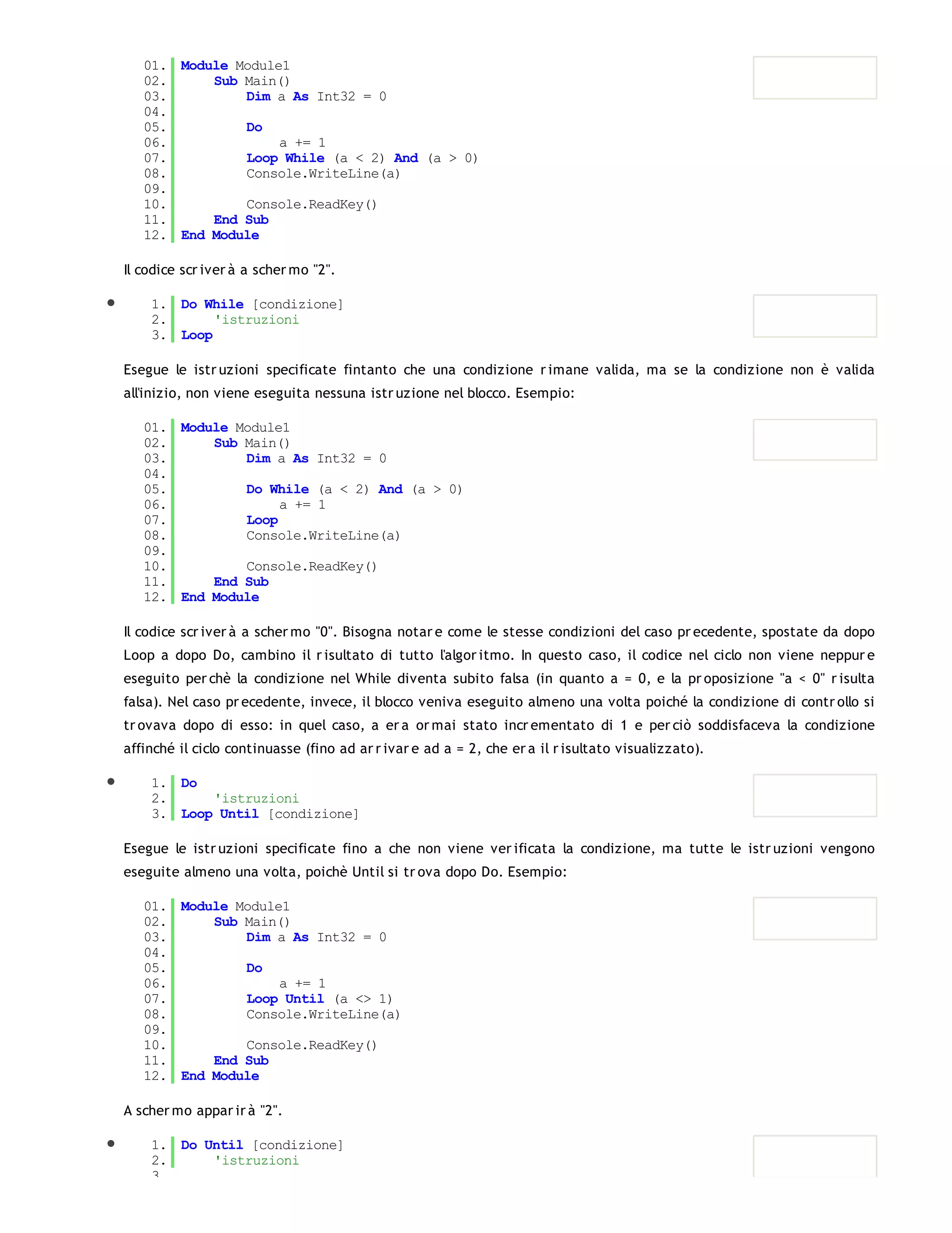01. Module Module1
   02.     Sub Main()
   03.         Dim a As Int32 = 0
   04.
   05.         Do
   06.              a += 1
   07.         Loop While (a < 2) And (a > 0)
   08.         Console.WriteLine(a)
   09.
   10.         Console.ReadKey()
   11.     End Sub
   12. End Module

Il codice scr iver à a scher mo "2".

    1. Do While [condizione]
    2.      'istruzioni
    3. Loop

Esegue le istr uzioni specificate fintanto che una condizione r imane valida, ma se la condizione non è valida
all'inizio, non viene eseguita nessuna istr uzione nel blocco. Esempio:

   01. Module Module1
   02.     Sub Main()
   03.         Dim a As Int32 = 0
   04.
   05.         Do While (a < 2) And (a > 0)
   06.              a += 1
   07.         Loop
   08.         Console.WriteLine(a)
   09.
   10.         Console.ReadKey()
   11.     End Sub
   12. End Module

Il codice scr iver à a scher mo "0". Bisogna notar e come le stesse condizioni del caso pr ecedente, spostate da dopo
Loop a dopo Do, cambino il r isultato di tutto l'algor itmo. In questo caso, il codice nel ciclo non viene neppur e
eseguito per chè la condizione nel While diventa subito falsa (in quanto a = 0, e la pr oposizione "a < 0" r isulta
falsa). Nel caso pr ecedente, invece, il blocco veniva eseguito almeno una volta poiché la condizione di contr ollo si
tr ovava dopo di esso: in quel caso, a er a or mai stato incr ementato di 1 e per ciò soddisfaceva la condizione
affinché il ciclo continuasse (fino ad ar r ivar e ad a = 2, che er a il r isultato visualizzato).

    1. Do
    2.     'istruzioni
    3. Loop Until [condizione]

Esegue le istr uzioni specificate fino a che non viene ver ificata la condizione, ma tutte le istr uzioni vengono
eseguite almeno una volta, poichè Until si tr ova dopo Do. Esempio:

   01. Module Module1
   02.     Sub Main()
   03.         Dim a As Int32 = 0
   04.
   05.         Do
   06.              a += 1
   07.         Loop Until (a <> 1)
   08.         Console.WriteLine(a)
   09.
   10.         Console.ReadKey()
   11.     End Sub
   12. End Module

A scher mo appar ir à "2".

    1. Do Until [condizione]
    2.     'istruzioni
    3.
 