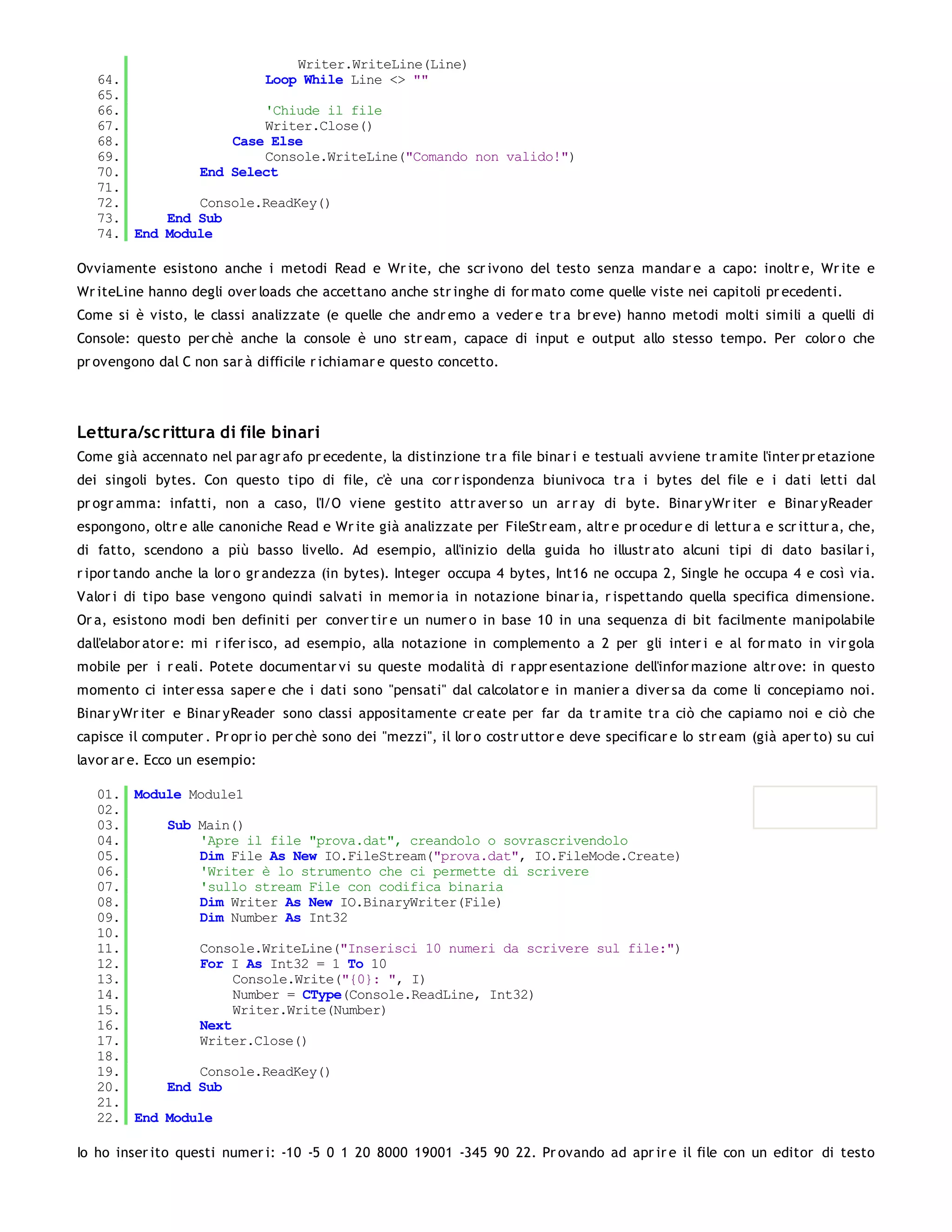 Writer.WriteLine(Line)
   64.                 Loop While Line <> ""
   65.
   66.                 'Chiude il file
   67.                 Writer.Close()
   68.             Case Else
   69.                 Console.WriteLine("Comando non valido!")
   70.         End Select
   71.
   72.         Console.ReadKey()
   73.     End Sub
   74. End Module

Ovviamente esistono anche i metodi Read e Wr ite, che scr ivono del testo senza mandar e a capo: inoltr e, Wr ite e
Wr iteLine hanno degli over loads che accettano anche str inghe di for mato come quelle viste nei capitoli pr ecedenti.
Come si è visto, le classi analizzate (e quelle che andr emo a veder e tr a br eve) hanno metodi molti simili a quelli di
Console: questo per chè anche la console è uno str eam, capace di input e output allo stesso tempo. Per color o che
pr ovengono dal C non sar à difficile r ichiamar e questo concetto.




Lettura/sc rittura di file binari
Come già accennato nel par agr afo pr ecedente, la distinzione tr a file binar i e testuali avviene tr amite l'inter pr etazione
dei singoli bytes. Con questo tipo di file, c'è una cor r ispondenza biunivoca tr a i bytes del file e i dati letti dal
pr ogr amma: infatti, non a caso, l'I/O viene gestito attr aver so un ar r ay di byte. Binar yWr iter e Binar yReader
espongono, oltr e alle canoniche Read e Wr ite già analizzate per FileStr eam, altr e pr ocedur e di lettur a e scr ittur a, che,
di fatto, scendono a più basso livello. Ad esempio, all'inizio della guida ho illustr ato alcuni tipi di dato basilar i,
r ipor tando anche la lor o gr andezza (in bytes). Integer occupa 4 bytes, Int16 ne occupa 2, Single he occupa 4 e così via.
Valor i di tipo base vengono quindi salvati in memor ia in notazione binar ia, r ispettando quella specifica dimensione.
Or a, esistono modi ben definiti per conver tir e un numer o in base 10 in una sequenza di bit facilmente manipolabile
dall'elabor ator e: mi r ifer isco, ad esempio, alla notazione in complemento a 2 per gli inter i e al for mato in vir gola
mobile per i r eali. Potete documentar vi su queste modalità di r appr esentazione dell'infor mazione altr ove: in questo
momento ci inter essa saper e che i dati sono "pensati" dal calcolator e in manier a diver sa da come li concepiamo noi.
Binar yWr iter e Binar yReader sono classi appositamente cr eate per far da tr amite tr a ciò che capiamo noi e ciò che
capisce il computer . Pr opr io per chè sono dei "mezzi", il lor o costr uttor e deve specificar e lo str eam (già aper to) su cui
lavor ar e. Ecco un esempio:

   01. Module Module1
   02.
   03.     Sub Main()
   04.         'Apre il file "prova.dat", creandolo o sovrascrivendolo
   05.         Dim File As New IO.FileStream("prova.dat", IO.FileMode.Create)
   06.         'Writer è lo strumento che ci permette di scrivere
   07.         'sullo stream File con codifica binaria
   08.         Dim Writer As New IO.BinaryWriter(File)
   09.         Dim Number As Int32
   10.
   11.         Console.WriteLine("Inserisci 10 numeri da scrivere sul file:")
   12.         For I As Int32 = 1 To 10
   13.              Console.Write("{0}: ", I)
   14.              Number = CType(Console.ReadLine, Int32)
   15.              Writer.Write(Number)
   16.         Next
   17.         Writer.Close()
   18.
   19.         Console.ReadKey()
   20.     End Sub
   21.
   22. End Module

Io ho inser ito questi numer i: -10 -5 0 1 20 8000 19001 -345 90 22. Pr ovando ad apr ir e il file con un editor di testo
 