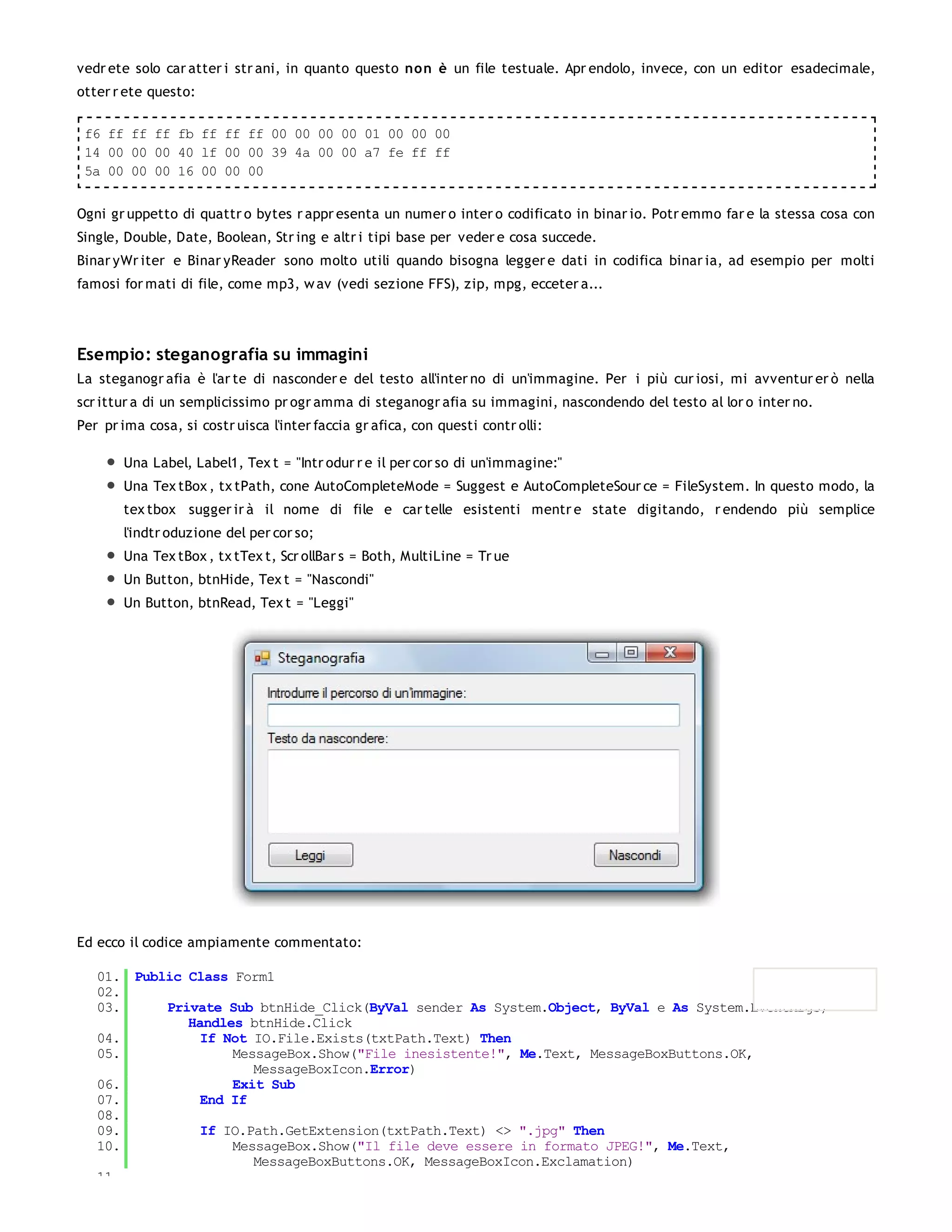 vedr ete solo car atter i str ani, in quanto questo non è un file testuale. Apr endolo, invece, con un editor esadecimale,
otter r ete questo:

 f6 ff ff ff fb ff ff ff 00 00 00 00 01 00 00 00
 14 00 00 00 40 lf 00 00 39 4a 00 00 a7 fe ff ff
 5a 00 00 00 16 00 00 00


Ogni gr uppetto di quattr o bytes r appr esenta un numer o inter o codificato in binar io. Potr emmo far e la stessa cosa con
Single, Double, Date, Boolean, Str ing e altr i tipi base per veder e cosa succede.
Binar yWr iter e Binar yReader sono molto utili quando bisogna legger e dati in codifica binar ia, ad esempio per molti
famosi for mati di file, come mp3, w av (vedi sezione FFS), zip, mpg, ecceter a...




Esempio: steganografia su immagini
La steganogr afia è l'ar te di nasconder e del testo all'inter no di un'immagine. Per i più cur iosi, mi avventur er ò nella
scr ittur a di un semplicissimo pr ogr amma di steganogr afia su immagini, nascondendo del testo al lor o inter no.
Per pr ima cosa, si costr uisca l'inter faccia gr afica, con questi contr olli:

       Una Label, Label1, Tex t = "Intr odur r e il per cor so di un'immagine:"
       Una Tex tBox , tx tPath, cone AutoCompleteMode = Suggest e AutoCompleteSour ce = FileSystem. In questo modo, la
       tex tbox sugger ir à il nome di file e car telle esistenti mentr e state digitando, r endendo più semplice
       l'indtr oduzione del per cor so;
       Una Tex tBox , tx tTex t, Scr ollBar s = Both, MultiLine = Tr ue
       Un Button, btnHide, Tex t = "Nascondi"
       Un Button, btnRead, Tex t = "Leggi"




Ed ecco il codice ampiamente commentato:

   01. Public Class Form1
   02.
   03.     Private Sub btnHide_Click(ByVal sender As System.Object, ByVal e As System.EventArgs)
              Handles btnHide.Click
   04.          If Not IO.File.Exists(txtPath.Text) Then
   05.              MessageBox.Show("File inesistente!", Me.Text, MessageBoxButtons.OK,
                       MessageBoxIcon.Error)
   06.              Exit Sub
   07.          End If
   08.
   09.          If IO.Path.GetExtension(txtPath.Text) <> ".jpg" Then
   10.              MessageBox.Show("Il file deve essere in formato JPEG!", Me.Text,
                       MessageBoxButtons.OK, MessageBoxIcon.Exclamation)
   11.
 