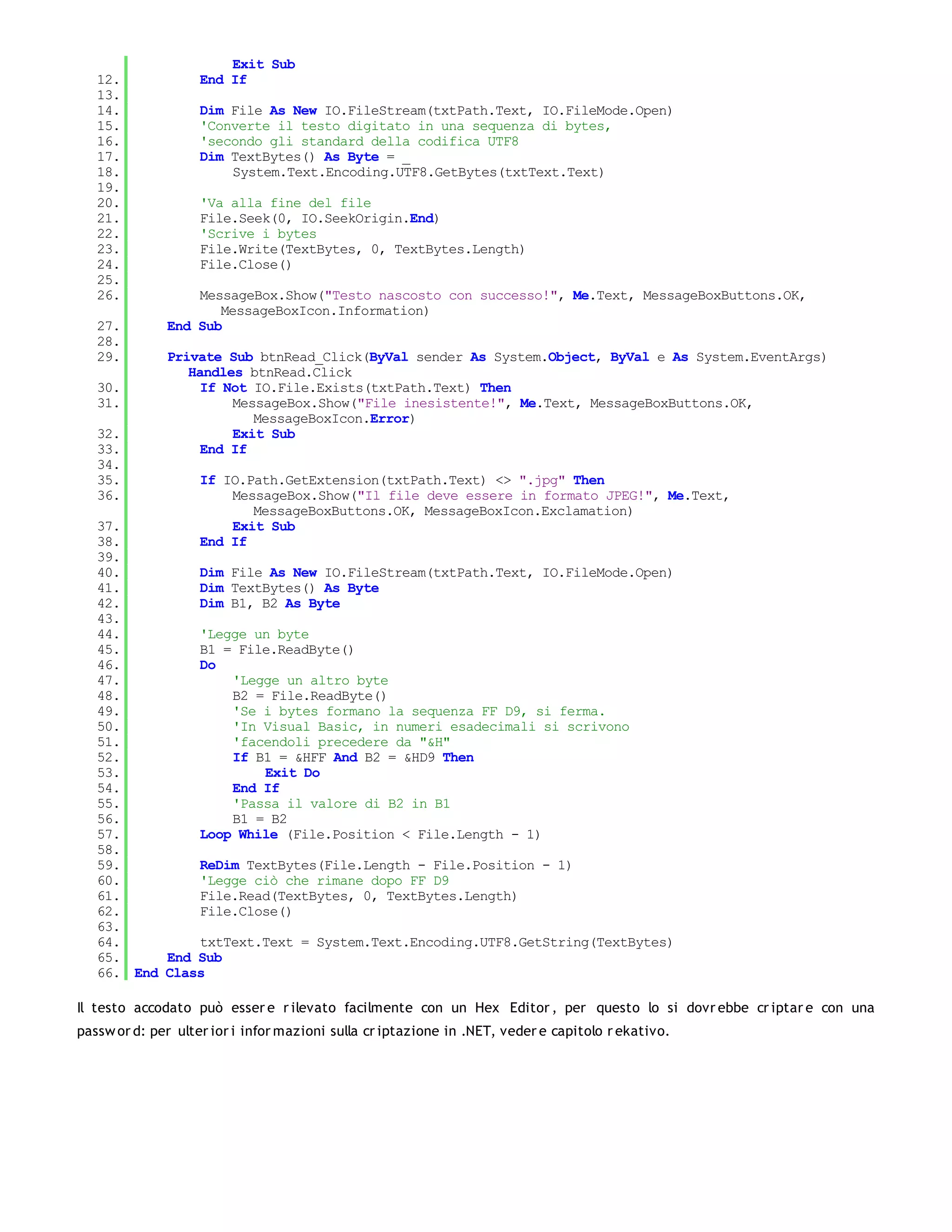 Exit Sub
   12.              End If
   13.
   14.              Dim File As New IO.FileStream(txtPath.Text, IO.FileMode.Open)
   15.              'Converte il testo digitato in una sequenza di bytes,
   16.              'secondo gli standard della codifica UTF8
   17.              Dim TextBytes() As Byte = _
   18.                  System.Text.Encoding.UTF8.GetBytes(txtText.Text)
   19.
   20.              'Va alla fine del file
   21.              File.Seek(0, IO.SeekOrigin.End)
   22.              'Scrive i bytes
   23.              File.Write(TextBytes, 0, TextBytes.Length)
   24.              File.Close()
   25.
   26.            MessageBox.Show("Testo nascosto con successo!", Me.Text, MessageBoxButtons.OK,
                     MessageBoxIcon.Information)
   27.        End Sub
   28.
   29.        Private Sub btnRead_Click(ByVal sender As System.Object, ByVal e As System.EventArgs)
                 Handles btnRead.Click
   30.             If Not IO.File.Exists(txtPath.Text) Then
   31.                 MessageBox.Show("File inesistente!", Me.Text, MessageBoxButtons.OK,
                          MessageBoxIcon.Error)
   32.                 Exit Sub
   33.             End If
   34.
   35.              If IO.Path.GetExtension(txtPath.Text) <> ".jpg" Then
   36.                  MessageBox.Show("Il file deve essere in formato JPEG!", Me.Text,
                           MessageBoxButtons.OK, MessageBoxIcon.Exclamation)
   37.                  Exit Sub
   38.              End If
   39.
   40.         Dim File As New IO.FileStream(txtPath.Text, IO.FileMode.Open)
   41.         Dim TextBytes() As Byte
   42.         Dim B1, B2 As Byte
   43.
   44.         'Legge un byte
   45.         B1 = File.ReadByte()
   46.         Do
   47.             'Legge un altro byte
   48.             B2 = File.ReadByte()
   49.             'Se i bytes formano la sequenza FF D9, si ferma.
   50.             'In Visual Basic, in numeri esadecimali si scrivono
   51.             'facendoli precedere da "&H"
   52.             If B1 = &HFF And B2 = &HD9 Then
   53.                 Exit Do
   54.             End If
   55.             'Passa il valore di B2 in B1
   56.             B1 = B2
   57.         Loop While (File.Position < File.Length - 1)
   58.
   59.         ReDim TextBytes(File.Length - File.Position - 1)
   60.         'Legge ciò che rimane dopo FF D9
   61.         File.Read(TextBytes, 0, TextBytes.Length)
   62.         File.Close()
   63.
   64.         txtText.Text = System.Text.Encoding.UTF8.GetString(TextBytes)
   65.     End Sub
   66. End Class

Il testo accodato può esser e r ilevato facilmente con un Hex Editor , per questo lo si dovr ebbe cr iptar e con una
passw or d: per ulter ior i infor mazioni sulla cr iptazione in .NET, veder e capitolo r ekativo.
 