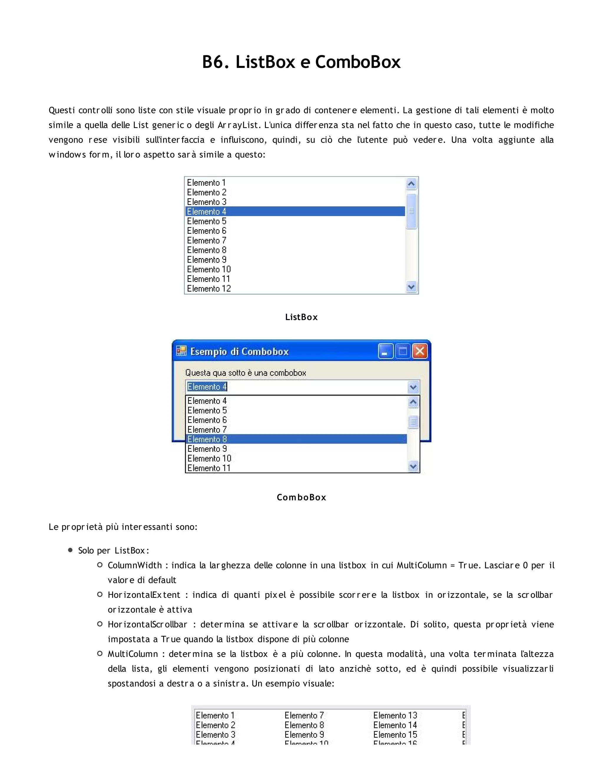 B6. ListBox e ComboBox

Questi contr olli sono liste con stile visuale pr opr io in gr ado di contener e elementi. La gestione di tali elementi è molto
simile a quella delle List gener ic o degli Ar r ayList. L'unica differ enza sta nel fatto che in questo caso, tutte le modifiche
vengono r ese visibili sull'inter faccia e influiscono, quindi, su ciò che l'utente può veder e. Una volta aggiunte alla
w indow s for m, il lor o aspetto sar à simile a questo:




                                                            ListBo x




                                                           Co m bo Box


Le pr opr ietà più inter essanti sono:

       Solo per ListBox :
               ColumnWidth : indica la lar ghezza delle colonne in una listbox in cui MultiColumn = Tr ue. Lasciar e 0 per il
               valor e di default
               Hor izontalEx tent : indica di quanti pix el è possibile scor r er e la listbox in or izzontale, se la scr ollbar
               or izzontale è attiva
               Hor izontalScr ollbar : deter mina se attivar e la scr ollbar or izzontale. Di solito, questa pr opr ietà viene
               impostata a Tr ue quando la listbox dispone di più colonne
               MultiColumn : deter mina se la listbox è a più colonne. In questa modalità, una volta ter minata l'altezza
               della lista, gli elementi vengono posizionati di lato anzichè sotto, ed è quindi possibile visualizzar li
               spostandosi a destr a o a sinistr a. Un esempio visuale:
 