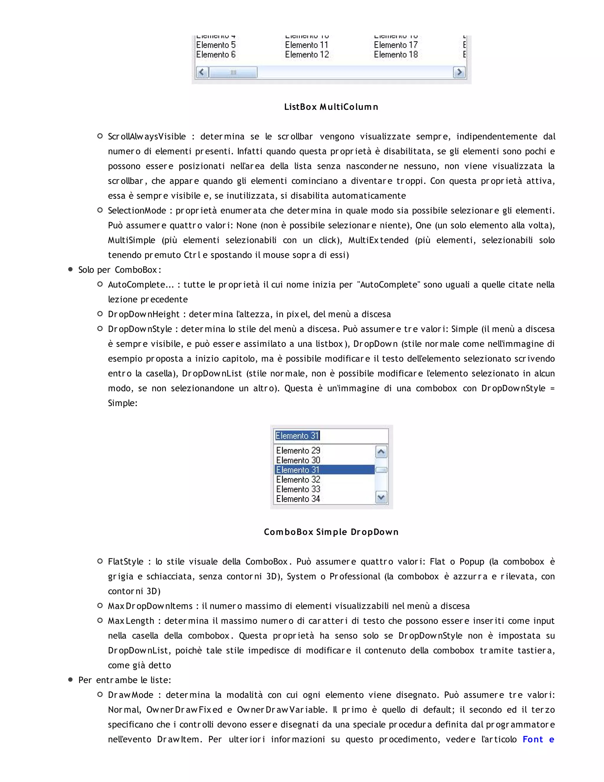 ListBo x M ultiCo lum n


       Scr ollAlw aysVisible : deter mina se le scr ollbar vengono visualizzate sempr e, indipendentemente dal
       numer o di elementi pr esenti. Infatti quando questa pr opr ietà è disabilitata, se gli elementi sono pochi e
       possono esser e posizionati nell'ar ea della lista senza nasconder ne nessuno, non viene visualizzata la
       scr ollbar , che appar e quando gli elementi cominciano a diventar e tr oppi. Con questa pr opr ietà attiva,
       essa è sempr e visibile e, se inutilizzata, si disabilita automaticamente
       SelectionMode : pr opr ietà enumer ata che deter mina in quale modo sia possibile selezionar e gli elementi.
       Può assumer e quattr o valor i: None (non è possibile selezionar e niente), One (un solo elemento alla volta),
       MultiSimple (più elementi selezionabili con un click), MultiEx tended (più elementi, selezionabili solo
       tenendo pr emuto Ctr l e spostando il mouse sopr a di essi)
Solo per ComboBox :
       AutoComplete... : tutte le pr opr ietà il cui nome inizia per "AutoComplete" sono uguali a quelle citate nella
       lezione pr ecedente
       Dr opDow nHeight : deter mina l'altezza, in pix el, del menù a discesa
       Dr opDow nStyle : deter mina lo stile del menù a discesa. Può assumer e tr e valor i: Simple (il menù a discesa
       è sempr e visibile, e può esser e assimilato a una listbox ), Dr opDow n (stile nor male come nell'immagine di
       esempio pr oposta a inizio capitolo, ma è possibile modificar e il testo dell'elemento selezionato scr ivendo
       entr o la casella), Dr opDow nList (stile nor male, non è possibile modificar e l'elemento selezionato in alcun
       modo, se non selezionandone un altr o). Questa è un'immagine di una combobox con Dr opDow nStyle =
       Simple:




                                             Co m bo Box Sim ple Dr o pDo w n


       FlatStyle : lo stile visuale della ComboBox . Può assumer e quattr o valor i: Flat o Popup (la combobox è
       gr igia e schiacciata, senza contor ni 3D), System o Pr ofessional (la combobox è azzur r a e r ilevata, con
       contor ni 3D)
       Max Dr opDow nItems : il numer o massimo di elementi visualizzabili nel menù a discesa
       Max Length : deter mina il massimo numer o di car atter i di testo che possono esser e inser iti come input
       nella casella della combobox . Questa pr opr ietà ha senso solo se Dr opDow nStyle non è impostata su
       Dr opDow nList, poichè tale stile impedisce di modificar e il contenuto della combobox tr amite tastier a,
       come già detto
Per entr ambe le liste:
       Dr aw Mode : deter mina la modalità con cui ogni elemento viene disegnato. Può assumer e tr e valor i:
       Nor mal, Ow ner Dr aw Fix ed e Ow ner Dr aw Var iable. Il pr imo è quello di default; il secondo ed il ter zo
       specificano che i contr olli devono esser e disegnati da una speciale pr ocedur a definita dal pr ogr ammator e
       nell'evento Dr aw Item. Per ulter ior i infor mazioni su questo pr ocedimento, veder e l'ar ticolo Fo nt e
 