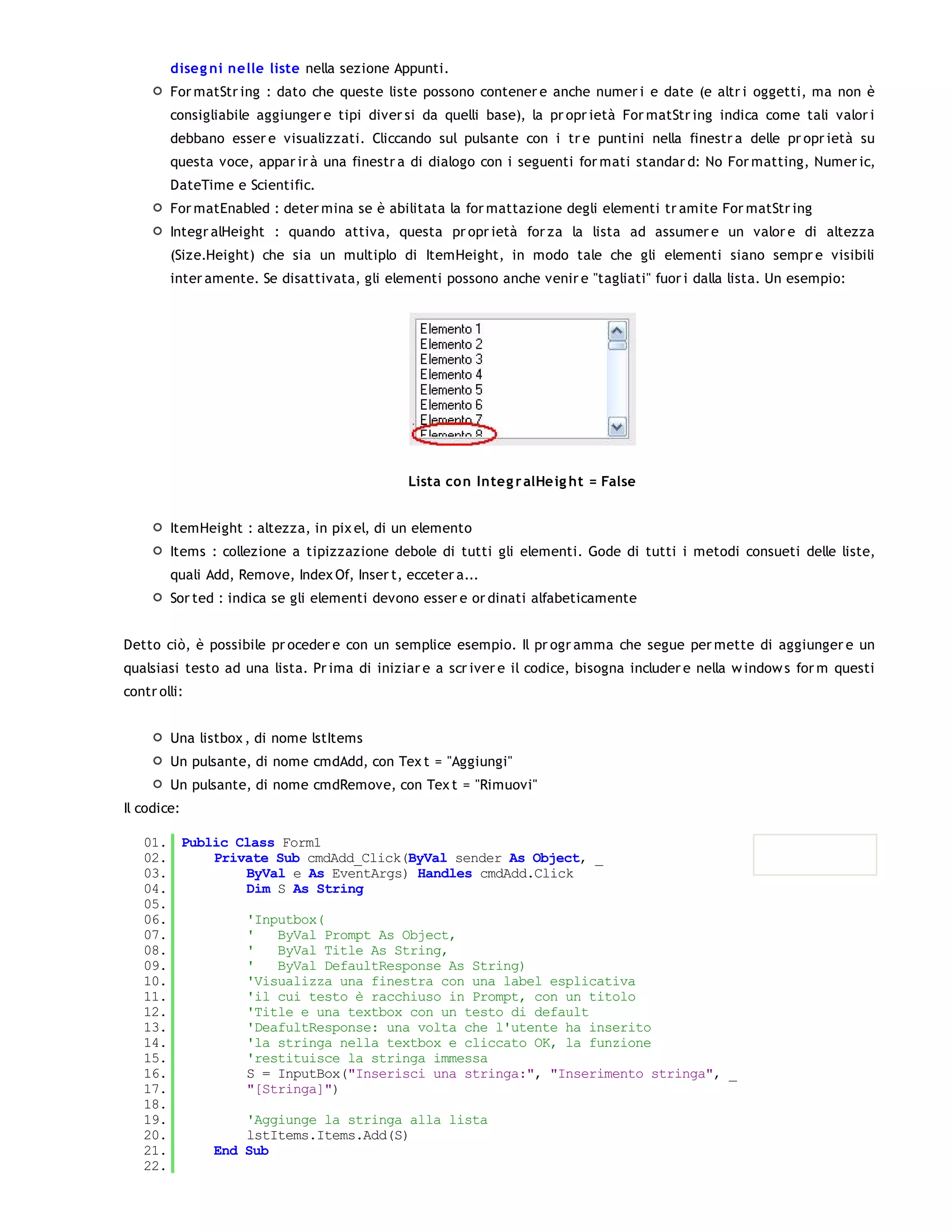 diseg ni nelle liste nella sezione Appunti.
        For matStr ing : dato che queste liste possono contener e anche numer i e date (e altr i oggetti, ma non è
        consigliabile aggiunger e tipi diver si da quelli base), la pr opr ietà For matStr ing indica come tali valor i
        debbano esser e visualizzati. Cliccando sul pulsante con i tr e puntini nella finestr a delle pr opr ietà su
        questa voce, appar ir à una finestr a di dialogo con i seguenti for mati standar d: No For matting, Numer ic,
        DateTime e Scientific.
        For matEnabled : deter mina se è abilitata la for mattazione degli elementi tr amite For matStr ing
        Integr alHeight : quando attiva, questa pr opr ietà for za la lista ad assumer e un valor e di altezza
        (Size.Height) che sia un multiplo di ItemHeight, in modo tale che gli elementi siano sempr e visibili
        inter amente. Se disattivata, gli elementi possono anche venir e "tagliati" fuor i dalla lista. Un esempio:




                                              Lista co n Integ r alHe ig ht = False


        ItemHeight : altezza, in pix el, di un elemento
        Items : collezione a tipizzazione debole di tutti gli elementi. Gode di tutti i metodi consueti delle liste,
        quali Add, Remove, Index Of, Inser t, ecceter a...
        Sor ted : indica se gli elementi devono esser e or dinati alfabeticamente


Detto ciò, è possibile pr oceder e con un semplice esempio. Il pr ogr amma che segue per mette di aggiunger e un
qualsiasi testo ad una lista. Pr ima di iniziar e a scr iver e il codice, bisogna includer e nella w indow s for m questi
contr olli:


        Una listbox , di nome lstItems
        Un pulsante, di nome cmdAdd, con Tex t = "Aggiungi"
        Un pulsante, di nome cmdRemove, con Tex t = "Rimuovi"
Il codice:

   01. Public Class Form1
   02.     Private Sub cmdAdd_Click(ByVal sender As Object, _
   03.         ByVal e As EventArgs) Handles cmdAdd.Click
   04.         Dim S As String
   05.
   06.         'Inputbox(
   07.         '   ByVal Prompt As Object,
   08.         '   ByVal Title As String,
   09.         '   ByVal DefaultResponse As String)
   10.         'Visualizza una finestra con una label esplicativa
   11.         'il cui testo è racchiuso in Prompt, con un titolo
   12.         'Title e una textbox con un testo di default
   13.         'DeafultResponse: una volta che l'utente ha inserito
   14.         'la stringa nella textbox e cliccato OK, la funzione
   15.         'restituisce la stringa immessa
   16.         S = InputBox("Inserisci una stringa:", "Inserimento stringa", _
   17.         "[Stringa]")
   18.
   19.         'Aggiunge la stringa alla lista
   20.         lstItems.Items.Add(S)
   21.     End Sub
   22.
   23.
 
