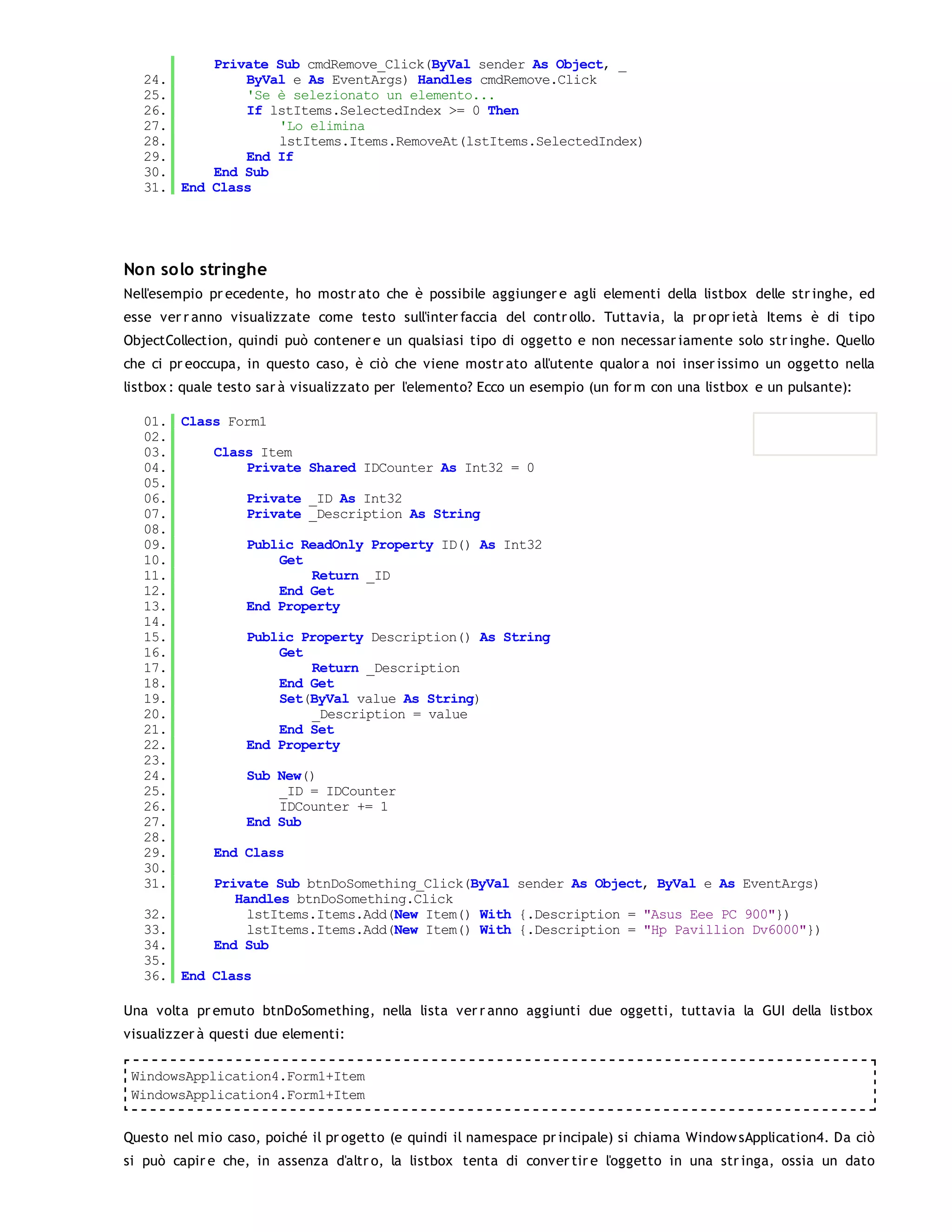 Private Sub cmdRemove_Click(ByVal sender As Object, _
   24.         ByVal e As EventArgs) Handles cmdRemove.Click
   25.         'Se è selezionato un elemento...
   26.         If lstItems.SelectedIndex >= 0 Then
   27.             'Lo elimina
   28.             lstItems.Items.RemoveAt(lstItems.SelectedIndex)
   29.         End If
   30.     End Sub
   31. End Class




Non solo stringhe
Nell'esempio pr ecedente, ho mostr ato che è possibile aggiunger e agli elementi della listbox delle str inghe, ed
esse ver r anno visualizzate come testo sull'inter faccia del contr ollo. Tuttavia, la pr opr ietà Items è di tipo
ObjectCollection, quindi può contener e un qualsiasi tipo di oggetto e non necessar iamente solo str inghe. Quello
che ci pr eoccupa, in questo caso, è ciò che viene mostr ato all'utente qualor a noi inser issimo un oggetto nella
listbox : quale testo sar à visualizzato per l'elemento? Ecco un esempio (un for m con una listbox e un pulsante):

   01. Class Form1
   02.
   03.     Class Item
   04.          Private Shared IDCounter As Int32 = 0
   05.
   06.          Private _ID As Int32
   07.          Private _Description As String
   08.
   09.          Public ReadOnly Property ID() As Int32
   10.              Get
   11.                  Return _ID
   12.              End Get
   13.          End Property
   14.
   15.          Public Property Description() As String
   16.              Get
   17.                  Return _Description
   18.              End Get
   19.              Set(ByVal value As String)
   20.                  _Description = value
   21.              End Set
   22.          End Property
   23.
   24.          Sub New()
   25.              _ID = IDCounter
   26.              IDCounter += 1
   27.          End Sub
   28.
   29.     End Class
   30.
   31.     Private Sub btnDoSomething_Click(ByVal sender As Object, ByVal e As EventArgs)
              Handles btnDoSomething.Click
   32.          lstItems.Items.Add(New Item() With {.Description = "Asus Eee PC 900"})
   33.          lstItems.Items.Add(New Item() With {.Description = "Hp Pavillion Dv6000"})
   34.     End Sub
   35.
   36. End Class

Una volta pr emuto btnDoSomething, nella lista ver r anno aggiunti due oggetti, tuttavia la GUI della listbox
visualizzer à questi due elementi:

 WindowsApplication4.Form1+Item
 WindowsApplication4.Form1+Item


Questo nel mio caso, poiché il pr ogetto (e quindi il namespace pr incipale) si chiama Window sApplication4. Da ciò
si può capir e che, in assenza d'altr o, la listbox tenta di conver tir e l'oggetto in una str inga, ossia un dato
 