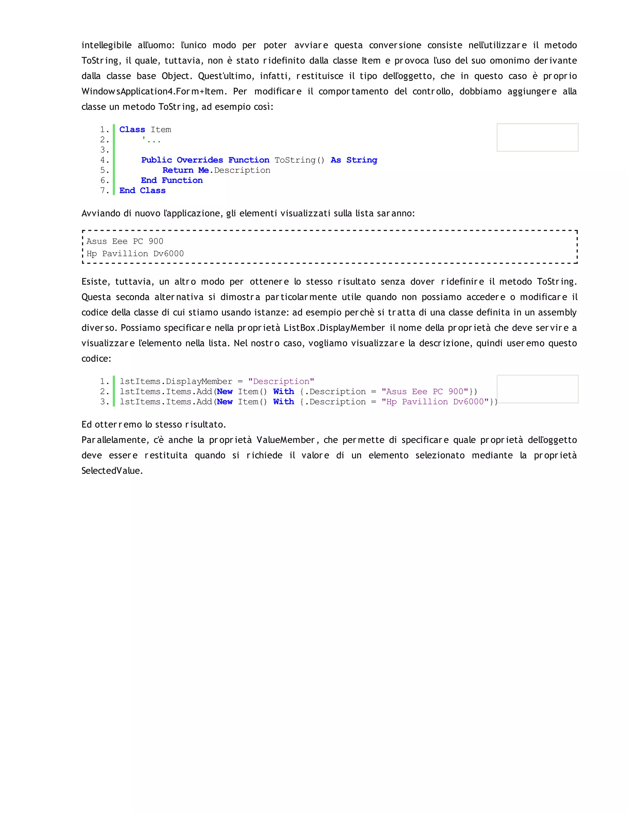 intellegibile all'uomo: l'unico modo per poter avviar e questa conver sione consiste nell'utilizzar e il metodo
ToStr ing, il quale, tuttavia, non è stato r idefinito dalla classe Item e pr ovoca l'uso del suo omonimo der ivante
dalla classe base Object. Quest'ultimo, infatti, r estituisce il tipo dell'oggetto, che in questo caso è pr opr io
Window sApplication4.For m+Item. Per modificar e il compor tamento del contr ollo, dobbiamo aggiunger e alla
classe un metodo ToStr ing, ad esempio così:

    1. Class Item
    2.     '...
    3.
    4.     Public Overrides Function ToString() As String
    5.          Return Me.Description
    6.     End Function
    7. End Class

Avviando di nuovo l'applicazione, gli elementi visualizzati sulla lista sar anno:

 Asus Eee PC 900
 Hp Pavillion Dv6000


Esiste, tuttavia, un altr o modo per ottener e lo stesso r isultato senza dover r idefinir e il metodo ToStr ing.
Questa seconda alter nativa si dimostr a par ticolar mente utile quando non possiamo acceder e o modificar e il
codice della classe di cui stiamo usando istanze: ad esempio per chè si tr atta di una classe definita in un assembly
diver so. Possiamo specificar e nella pr opr ietà ListBox .DisplayMember il nome della pr opr ietà che deve ser vir e a
visualizzar e l'elemento nella lista. Nel nostr o caso, vogliamo visualizzar e la descr izione, quindi user emo questo
codice:

    1. lstItems.DisplayMember = "Description"
    2. lstItems.Items.Add(New Item() With {.Description = "Asus Eee PC 900"})
    3. lstItems.Items.Add(New Item() With {.Description = "Hp Pavillion Dv6000"})

Ed otter r emo lo stesso r isultato.
Par allelamente, c'è anche la pr opr ietà ValueMember , che per mette di specificar e quale pr opr ietà dell'oggetto
deve esser e r estituita quando si r ichiede il valor e di un elemento selezionato mediante la pr opr ietà
SelectedValue.
 