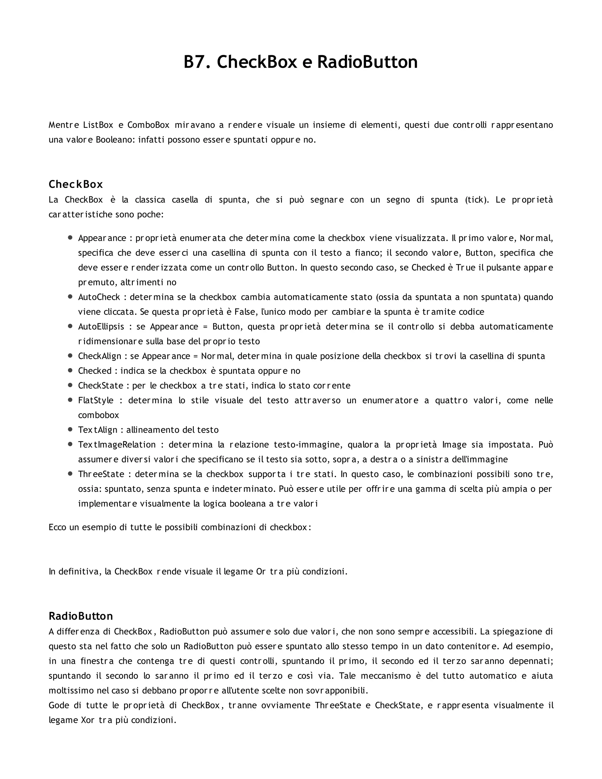 B7. CheckBox e RadioButton


Mentr e ListBox e ComboBox mir avano a r ender e visuale un insieme di elementi, questi due contr olli r appr esentano
una valor e Booleano: infatti possono esser e spuntati oppur e no.




Chec kBox
La CheckBox è la classica casella di spunta, che si può segnar e con un segno di spunta (tick). Le pr opr ietà
car atter istiche sono poche:

       Appear ance : pr opr ietà enumer ata che deter mina come la checkbox viene visualizzata. Il pr imo valor e, Nor mal,
       specifica che deve esser ci una casellina di spunta con il testo a fianco; il secondo valor e, Button, specifica che
       deve esser e r ender izzata come un contr ollo Button. In questo secondo caso, se Checked è Tr ue il pulsante appar e
       pr emuto, altr imenti no
       AutoCheck : deter mina se la checkbox cambia automaticamente stato (ossia da spuntata a non spuntata) quando
       viene cliccata. Se questa pr opr ietà è False, l'unico modo per cambiar e la spunta è tr amite codice
       AutoEllipsis : se Appear ance = Button, questa pr opr ietà deter mina se il contr ollo si debba automaticamente
       r idimensionar e sulla base del pr opr io testo
       CheckAlign : se Appear ance = Nor mal, deter mina in quale posizione della checkbox si tr ovi la casellina di spunta
       Checked : indica se la checkbox è spuntata oppur e no
       CheckState : per le checkbox a tr e stati, indica lo stato cor r ente
       FlatStyle : deter mina lo stile visuale del testo attr aver so un enumer ator e a quattr o valor i, come nelle
       combobox
       Tex tAlign : allineamento del testo
       Tex tImageRelation : deter mina la r elazione testo-immagine, qualor a la pr opr ietà Image sia impostata. Può
       assumer e diver si valor i che specificano se il testo sia sotto, sopr a, a destr a o a sinistr a dell'immagine
       Thr eeState : deter mina se la checkbox suppor ta i tr e stati. In questo caso, le combinazioni possibili sono tr e,
       ossia: spuntato, senza spunta e indeter minato. Può esser e utile per offr ir e una gamma di scelta più ampia o per
       implementar e visualmente la logica booleana a tr e valor i

Ecco un esempio di tutte le possibili combinazioni di checkbox :




In definitiva, la CheckBox r ende visuale il legame Or tr a più condizioni.




RadioButton
A differ enza di CheckBox , RadioButton può assumer e solo due valor i, che non sono sempr e accessibili. La spiegazione di
questo sta nel fatto che solo un RadioButton può esser e spuntato allo stesso tempo in un dato contenitor e. Ad esempio,
in una finestr a che contenga tr e di questi contr olli, spuntando il pr imo, il secondo ed il ter zo sar anno depennati;
spuntando il secondo lo sar anno il pr imo ed il ter zo e così via. Tale meccanismo è del tutto automatico e aiuta
moltissimo nel caso si debbano pr opor r e all'utente scelte non sovr apponibili.
Gode di tutte le pr opr ietà di CheckBox , tr anne ovviamente Thr eeState e CheckState, e r appr esenta visualmente il
legame Xor tr a più condizioni.
 