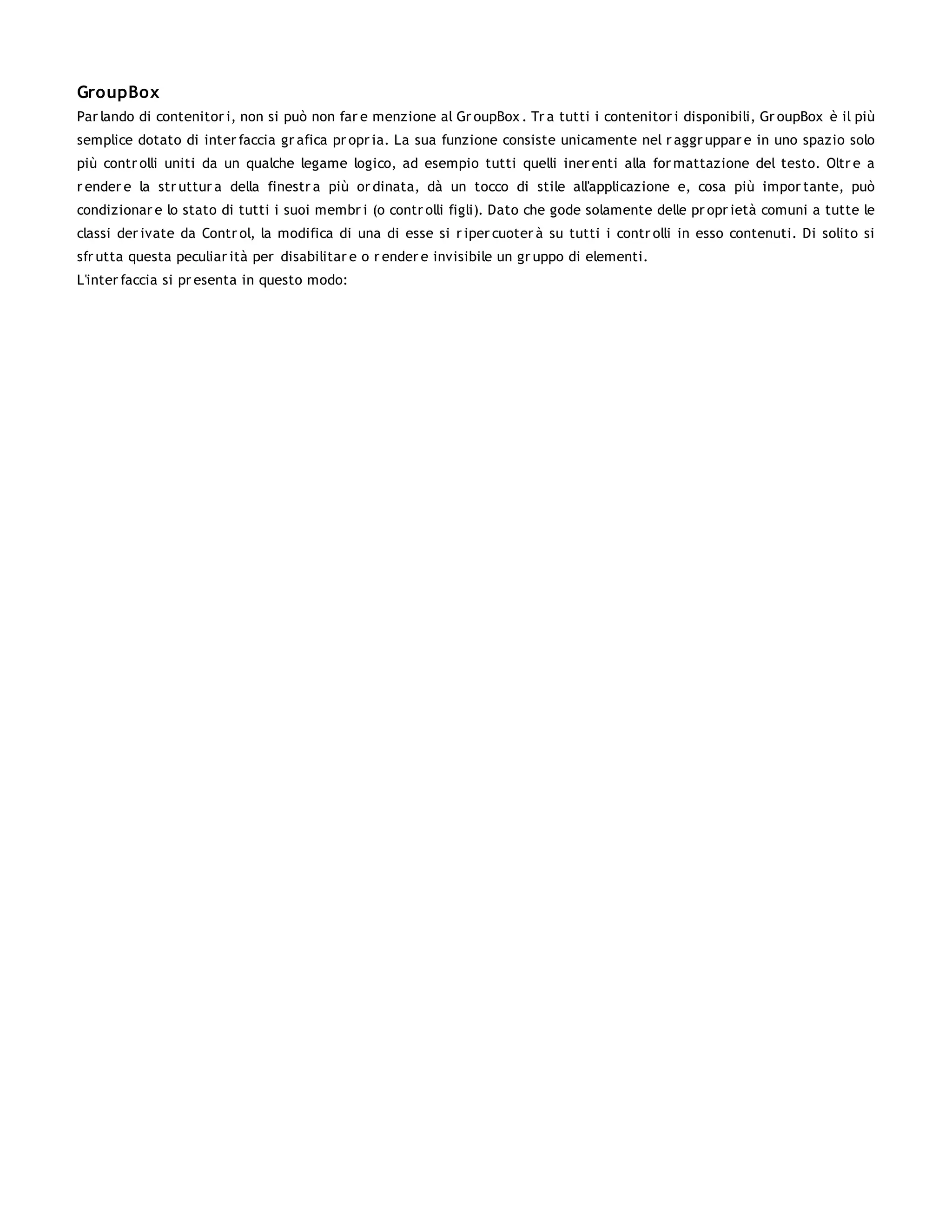 GroupBox
Par lando di contenitor i, non si può non far e menzione al Gr oupBox . Tr a tutti i contenitor i disponibili, Gr oupBox è il più
semplice dotato di inter faccia gr afica pr opr ia. La sua funzione consiste unicamente nel r aggr uppar e in uno spazio solo
più contr olli uniti da un qualche legame logico, ad esempio tutti quelli iner enti alla for mattazione del testo. Oltr e a
r ender e la str uttur a della finestr a più or dinata, dà un tocco di stile all'applicazione e, cosa più impor tante, può
condizionar e lo stato di tutti i suoi membr i (o contr olli figli). Dato che gode solamente delle pr opr ietà comuni a tutte le
classi der ivate da Contr ol, la modifica di una di esse si r iper cuoter à su tutti i contr olli in esso contenuti. Di solito si
sfr utta questa peculiar ità per disabilitar e o r ender e invisibile un gr uppo di elementi.
L'inter faccia si pr esenta in questo modo:
 