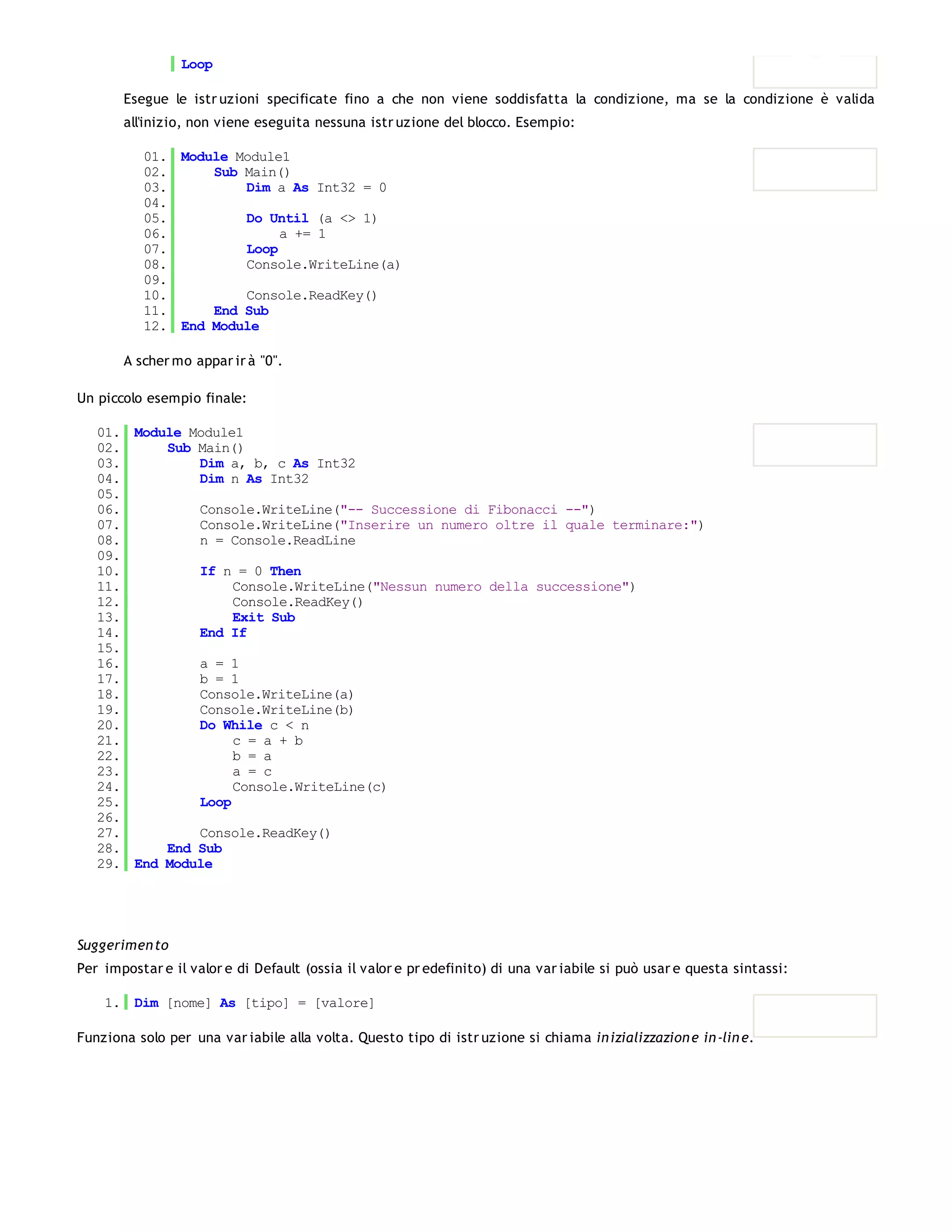 Loop

       Esegue le istr uzioni specificate fino a che non viene soddisfatta la condizione, ma se la condizione è valida
       all'inizio, non viene eseguita nessuna istr uzione del blocco. Esempio:

          01. Module Module1
          02.     Sub Main()
          03.         Dim a As Int32 = 0
          04.
          05.         Do Until (a <> 1)
          06.              a += 1
          07.         Loop
          08.         Console.WriteLine(a)
          09.
          10.         Console.ReadKey()
          11.     End Sub
          12. End Module

       A scher mo appar ir à "0".

Un piccolo esempio finale:

   01. Module Module1
   02.     Sub Main()
   03.         Dim a, b, c As Int32
   04.         Dim n As Int32
   05.
   06.         Console.WriteLine("-- Successione di Fibonacci --")
   07.         Console.WriteLine("Inserire un numero oltre il quale terminare:")
   08.         n = Console.ReadLine
   09.
   10.         If n = 0 Then
   11.              Console.WriteLine("Nessun numero della successione")
   12.              Console.ReadKey()
   13.              Exit Sub
   14.         End If
   15.
   16.         a = 1
   17.         b = 1
   18.         Console.WriteLine(a)
   19.         Console.WriteLine(b)
   20.         Do While c < n
   21.              c = a + b
   22.              b = a
   23.              a = c
   24.              Console.WriteLine(c)
   25.         Loop
   26.
   27.         Console.ReadKey()
   28.     End Sub
   29. End Module




Suggerimen to
Per impostar e il valor e di Default (ossia il valor e pr edefinito) di una var iabile si può usar e questa sintassi:

    1. Dim [nome] As [tipo] = [valore]

Funziona solo per una var iabile alla volta. Questo tipo di istr uzione si chiama in izializzazion e in -lin e.
 