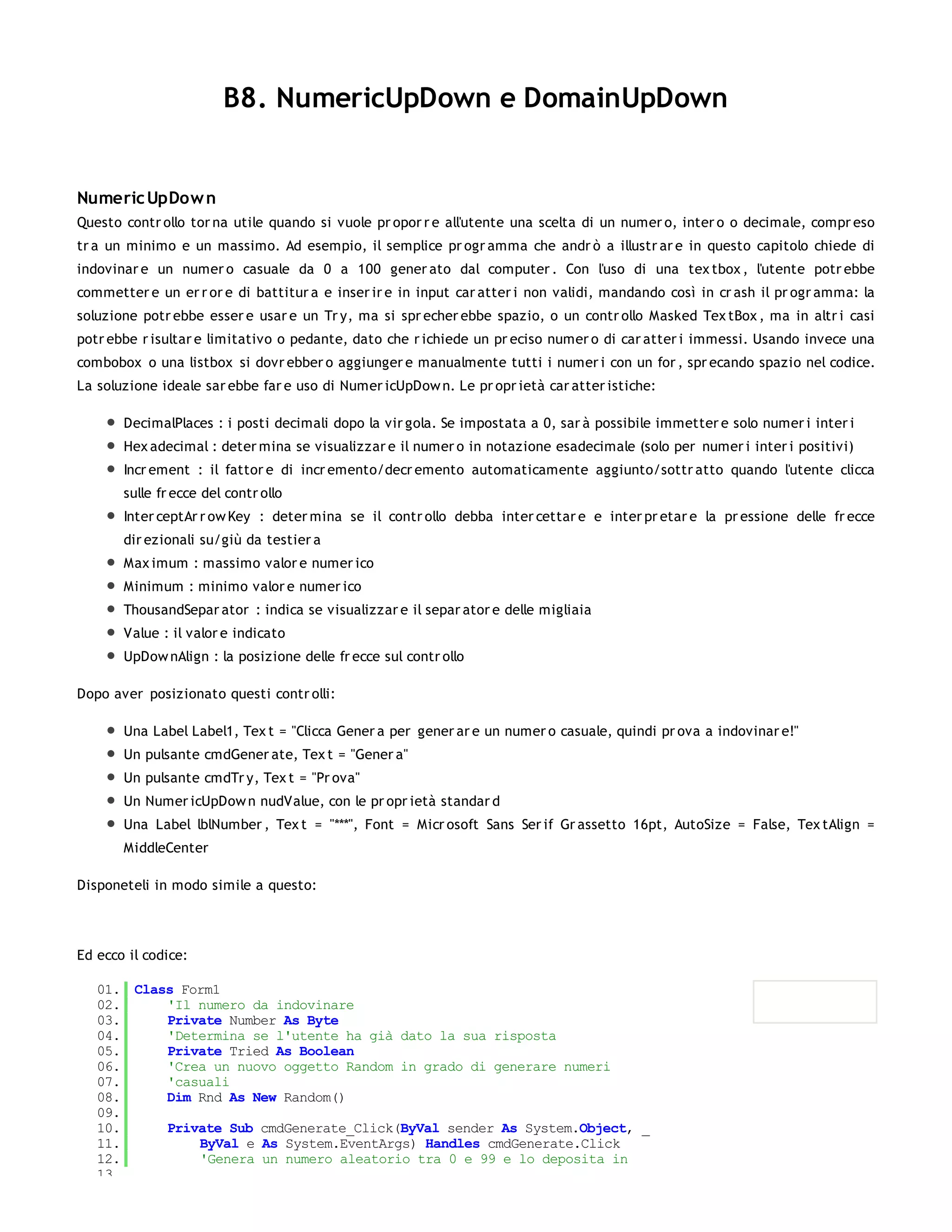 B8. NumericUpDown e DomainUpDown


Numeric UpDow n
Questo contr ollo tor na utile quando si vuole pr opor r e all'utente una scelta di un numer o, inter o o decimale, compr eso
tr a un minimo e un massimo. Ad esempio, il semplice pr ogr amma che andr ò a illustr ar e in questo capitolo chiede di
indovinar e un numer o casuale da 0 a 100 gener ato dal computer . Con l'uso di una tex tbox , l'utente potr ebbe
commetter e un er r or e di battitur a e inser ir e in input car atter i non validi, mandando così in cr ash il pr ogr amma: la
soluzione potr ebbe esser e usar e un Tr y, ma si spr echer ebbe spazio, o un contr ollo Masked Tex tBox , ma in altr i casi
potr ebbe r isultar e limitativo o pedante, dato che r ichiede un pr eciso numer o di car atter i immessi. Usando invece una
combobox o una listbox si dovr ebber o aggiunger e manualmente tutti i numer i con un for , spr ecando spazio nel codice.
La soluzione ideale sar ebbe far e uso di Numer icUpDow n. Le pr opr ietà car atter istiche:

       DecimalPlaces : i posti decimali dopo la vir gola. Se impostata a 0, sar à possibile immetter e solo numer i inter i
       Hex adecimal : deter mina se visualizzar e il numer o in notazione esadecimale (solo per numer i inter i positivi)
       Incr ement : il fattor e di incr emento/decr emento automaticamente aggiunto/sottr atto quando l'utente clicca
       sulle fr ecce del contr ollo
       Inter ceptAr r ow Key : deter mina se il contr ollo debba inter cettar e e inter pr etar e la pr essione delle fr ecce
       dir ezionali su/giù da testier a
       Max imum : massimo valor e numer ico
       Minimum : minimo valor e numer ico
       ThousandSepar ator : indica se visualizzar e il separ ator e delle migliaia
       Value : il valor e indicato
       UpDow nAlign : la posizione delle fr ecce sul contr ollo

Dopo aver posizionato questi contr olli:

       Una Label Label1, Tex t = "Clicca Gener a per gener ar e un numer o casuale, quindi pr ova a indovinar e!"
       Un pulsante cmdGener ate, Tex t = "Gener a"
       Un pulsante cmdTr y, Tex t = "Pr ova"
       Un Numer icUpDow n nudValue, con le pr opr ietà standar d
       Una Label lblNumber , Tex t = "***", Font = Micr osoft Sans Ser if Gr assetto 16pt, AutoSize = False, Tex tAlign =
       MiddleCenter

Disponeteli in modo simile a questo:




Ed ecco il codice:

   01. Class Form1
   02.     'Il numero da indovinare
   03.     Private Number As Byte
   04.     'Determina se l'utente ha già dato la sua risposta
   05.     Private Tried As Boolean
   06.     'Crea un nuovo oggetto Random in grado di generare numeri
   07.     'casuali
   08.     Dim Rnd As New Random()
   09.
   10.     Private Sub cmdGenerate_Click(ByVal sender As System.Object, _
   11.         ByVal e As System.EventArgs) Handles cmdGenerate.Click
   12.         'Genera un numero aleatorio tra 0 e 99 e lo deposita in
   13.
 
