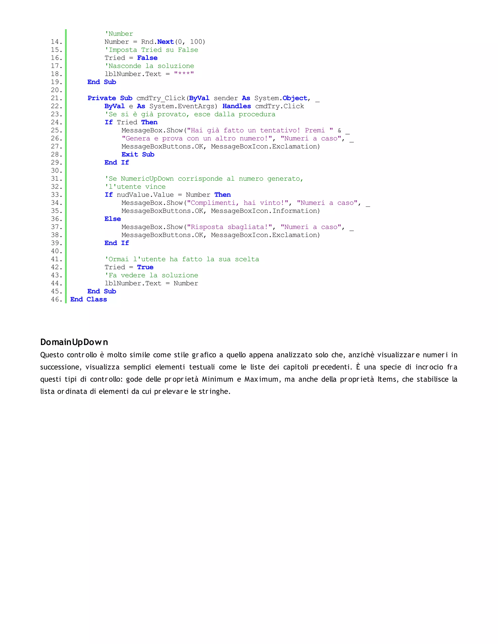 'Number
   14.            Number = Rnd.Next(0, 100)
   15.            'Imposta Tried su False
   16.            Tried = False
   17.            'Nasconde la soluzione
   18.            lblNumber.Text = "***"
   19.        End Sub
   20.
   21.        Private Sub cmdTry_Click(ByVal sender As System.Object, _
   22.            ByVal e As System.EventArgs) Handles cmdTry.Click
   23.            'Se si è già provato, esce dalla procedura
   24.            If Tried Then
   25.                MessageBox.Show("Hai già fatto un tentativo! Premi " & _
   26.                "Genera e prova con un altro numero!", "Numeri a caso", _
   27.                MessageBoxButtons.OK, MessageBoxIcon.Exclamation)
   28.                Exit Sub
   29.            End If
   30.
   31.              'Se NumericUpDown corrisponde al numero generato,
   32.              'l'utente vince
   33.              If nudValue.Value = Number Then
   34.                   MessageBox.Show("Complimenti, hai vinto!", "Numeri a caso", _
   35.                   MessageBoxButtons.OK, MessageBoxIcon.Information)
   36.              Else
   37.                   MessageBox.Show("Risposta sbagliata!", "Numeri a caso", _
   38.                   MessageBoxButtons.OK, MessageBoxIcon.Exclamation)
   39.              End If
   40.
   41.            'Ormai l'utente ha fatto la sua scelta
   42.            Tried = True
   43.            'Fa vedere la soluzione
   44.            lblNumber.Text = Number
   45.        End Sub
   46. End    Class




DomainUpDow n
Questo contr ollo è molto simile come stile gr afico a quello appena analizzato solo che, anzichè visualizzar e numer i in
successione, visualizza semplici elementi testuali come le liste dei capitoli pr ecedenti. È una specie di incr ocio fr a
questi tipi di contr ollo: gode delle pr opr ietà Minimum e Max imum, ma anche della pr opr ietà Items, che stabilisce la
lista or dinata di elementi da cui pr elevar e le str inghe.
 