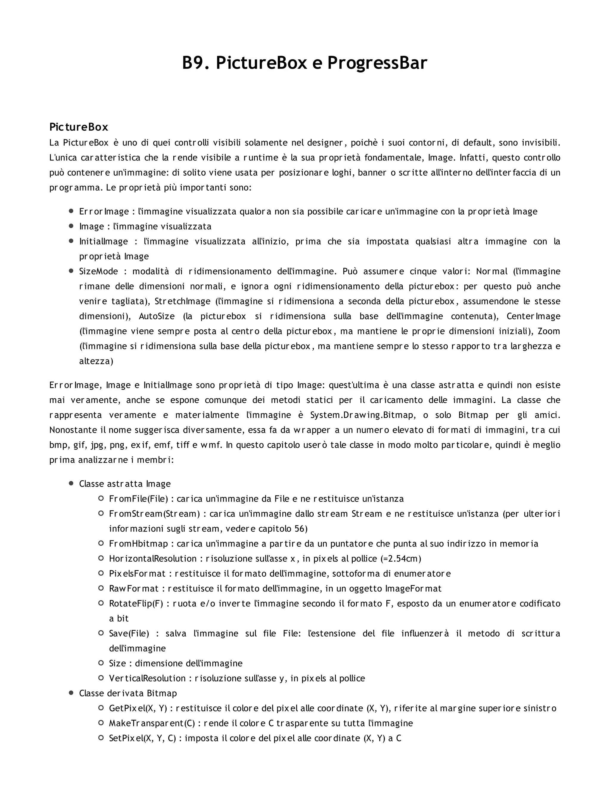 B9. PictureBox e ProgressBar


Pic tureBox
La Pictur eBox è uno di quei contr olli visibili solamente nel designer , poichè i suoi contor ni, di default, sono invisibili.
L'unica car atter istica che la r ende visibile a r untime è la sua pr opr ietà fondamentale, Image. Infatti, questo contr ollo
può contener e un'immagine: di solito viene usata per posizionar e loghi, banner o scr itte all'inter no dell'inter faccia di un
pr ogr amma. Le pr opr ietà più impor tanti sono:

       Er r or Image : l'immagine visualizzata qualor a non sia possibile car icar e un'immagine con la pr opr ietà Image
       Image : l'immagine visualizzata
       InitialImage : l'immagine visualizzata all'inizio, pr ima che sia impostata qualsiasi altr a immagine con la
       pr opr ietà Image
       SizeMode : modalità di r idimensionamento dell'immagine. Può assumer e cinque valor i: Nor mal (l'immagine
       r imane delle dimensioni nor mali, e ignor a ogni r idimensionamento della pictur ebox : per questo può anche
       venir e tagliata), Str etchImage (l'immagine si r idimensiona a seconda della pictur ebox , assumendone le stesse
       dimensioni), AutoSize (la pictur ebox         si r idimensiona sulla base dell'immagine contenuta), Center Image
       (l'immagine viene sempr e posta al centr o della pictur ebox , ma mantiene le pr opr ie dimensioni iniziali), Zoom
       (l'immagine si r idimensiona sulla base della pictur ebox , ma mantiene sempr e lo stesso r appor to tr a lar ghezza e
       altezza)

Er r or Image, Image e InitialImage sono pr opr ietà di tipo Image: quest'ultima è una classe astr atta e quindi non esiste
mai ver amente, anche se espone comunque dei metodi statici per il car icamento delle immagini. La classe che
r appr esenta ver amente e mater ialmente l'immagine è System.Dr aw ing.Bitmap, o solo Bitmap per gli amici.
Nonostante il nome sugger isca diver samente, essa fa da w r apper a un numer o elevato di for mati di immagini, tr a cui
bmp, gif, jpg, png, ex if, emf, tiff e w mf. In questo capitolo user ò tale classe in modo molto par ticolar e, quindi è meglio
pr ima analizzar ne i membr i:

       Classe astr atta Image
              Fr omFile(File) : car ica un'immagine da File e ne r estituisce un'istanza
              Fr omStr eam(Str eam) : car ica un'immagine dallo str eam Str eam e ne r estituisce un'istanza (per ulter ior i
              infor mazioni sugli str eam, veder e capitolo 56)
              Fr omHbitmap : car ica un'immagine a par tir e da un puntator e che punta al suo indir izzo in memor ia
              Hor izontalResolution : r isoluzione sull'asse x , in pix els al pollice (=2.54cm)
              Pix elsFor mat : r estituisce il for mato dell'immagine, sottofor ma di enumer ator e
              Raw For mat : r estituisce il for mato dell'immagine, in un oggetto ImageFor mat
              RotateFlip(F) : r uota e/o inver te l'immagine secondo il for mato F, esposto da un enumer ator e codificato
              a bit
              Save(File) : salva l'immagine sul file File: l'estensione del file influenzer à il metodo di scr ittur a
              dell'immagine
              Size : dimensione dell'immagine
              Ver ticalResolution : r isoluzione sull'asse y, in pix els al pollice
       Classe der ivata Bitmap
              GetPix el(X, Y) : r estituisce il color e del pix el alle coor dinate (X, Y), r ifer ite al mar gine super ior e sinistr o
              MakeTr anspar ent(C) : r ende il color e C tr aspar ente su tutta l'immagine
              SetPix el(X, Y, C) : imposta il color e del pix el alle coor dinate (X, Y) a C
 