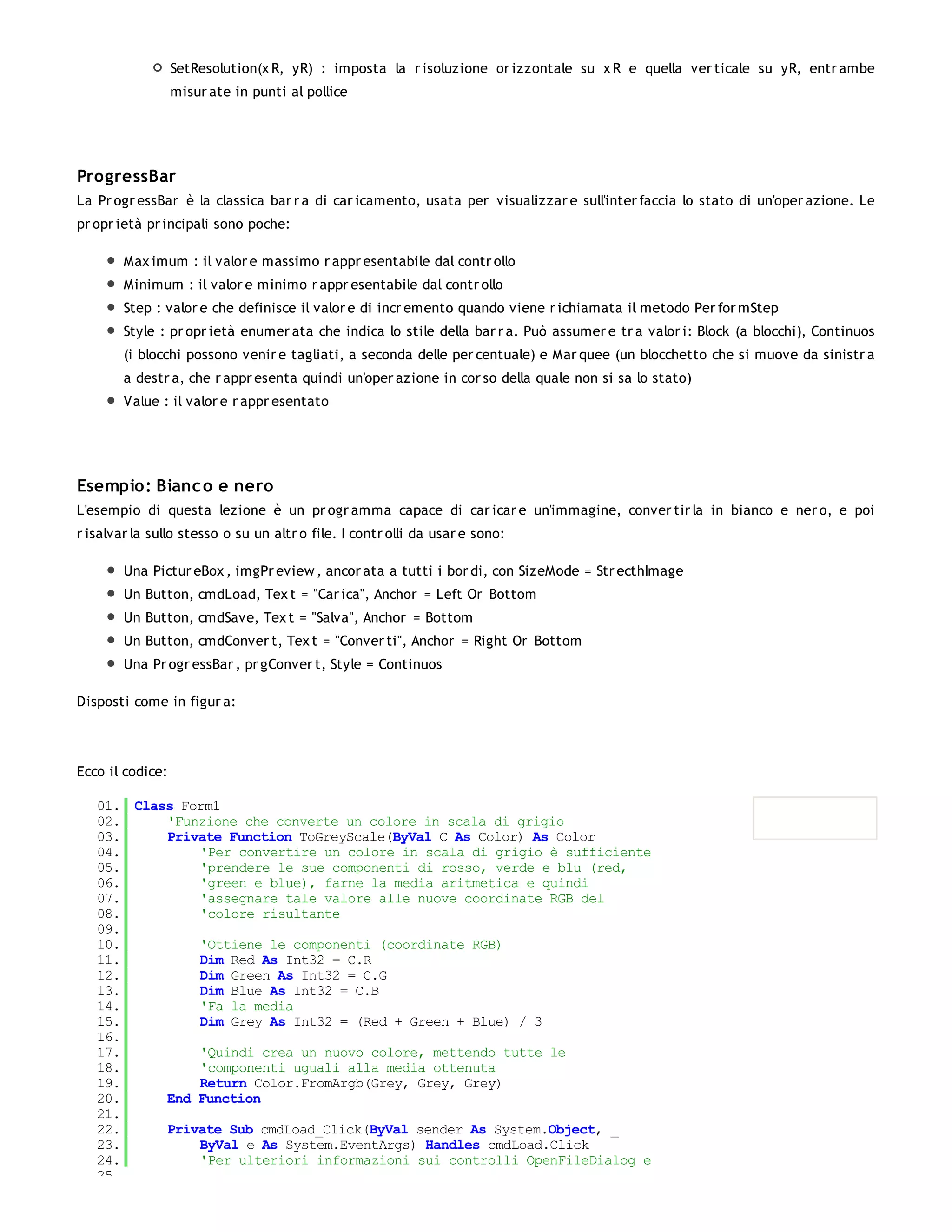 SetResolution(x R, yR) : imposta la r isoluzione or izzontale su x R e quella ver ticale su yR, entr ambe
                  misur ate in punti al pollice




ProgressBar
La Pr ogr essBar è la classica bar r a di car icamento, usata per visualizzar e sull'inter faccia lo stato di un'oper azione. Le
pr opr ietà pr incipali sono poche:

        Max imum : il valor e massimo r appr esentabile dal contr ollo
        Minimum : il valor e minimo r appr esentabile dal contr ollo
        Step : valor e che definisce il valor e di incr emento quando viene r ichiamata il metodo Per for mStep
        Style : pr opr ietà enumer ata che indica lo stile della bar r a. Può assumer e tr a valor i: Block (a blocchi), Continuos
        (i blocchi possono venir e tagliati, a seconda delle per centuale) e Mar quee (un blocchetto che si muove da sinistr a
        a destr a, che r appr esenta quindi un'oper azione in cor so della quale non si sa lo stato)
        Value : il valor e r appr esentato




Esempio: Bianc o e nero
L'esempio di questa lezione è un pr ogr amma capace di car icar e un'immagine, conver tir la in bianco e ner o, e poi
r isalvar la sullo stesso o su un altr o file. I contr olli da usar e sono:

        Una Pictur eBox , imgPr eview , ancor ata a tutti i bor di, con SizeMode = Str ecthImage
        Un Button, cmdLoad, Tex t = "Car ica", Anchor = Left Or Bottom
        Un Button, cmdSave, Tex t = "Salva", Anchor = Bottom
        Un Button, cmdConver t, Tex t = "Conver ti", Anchor = Right Or Bottom
        Una Pr ogr essBar , pr gConver t, Style = Continuos

Disposti come in figur a:




Ecco il codice:

   01. Class Form1
   02.     'Funzione che converte un colore in scala di grigio
   03.     Private Function ToGreyScale(ByVal C As Color) As Color
   04.         'Per convertire un colore in scala di grigio è sufficiente
   05.         'prendere le sue componenti di rosso, verde e blu (red,
   06.         'green e blue), farne la media aritmetica e quindi
   07.         'assegnare tale valore alle nuove coordinate RGB del
   08.         'colore risultante
   09.
   10.         'Ottiene le componenti (coordinate RGB)
   11.         Dim Red As Int32 = C.R
   12.         Dim Green As Int32 = C.G
   13.         Dim Blue As Int32 = C.B
   14.         'Fa la media
   15.         Dim Grey As Int32 = (Red + Green + Blue) / 3
   16.
   17.         'Quindi crea un nuovo colore, mettendo tutte le
   18.         'componenti uguali alla media ottenuta
   19.         Return Color.FromArgb(Grey, Grey, Grey)
   20.     End Function
   21.
   22.     Private Sub cmdLoad_Click(ByVal sender As System.Object, _
   23.         ByVal e As System.EventArgs) Handles cmdLoad.Click
   24.         'Per ulteriori informazioni sui controlli OpenFileDialog e
   25.
 