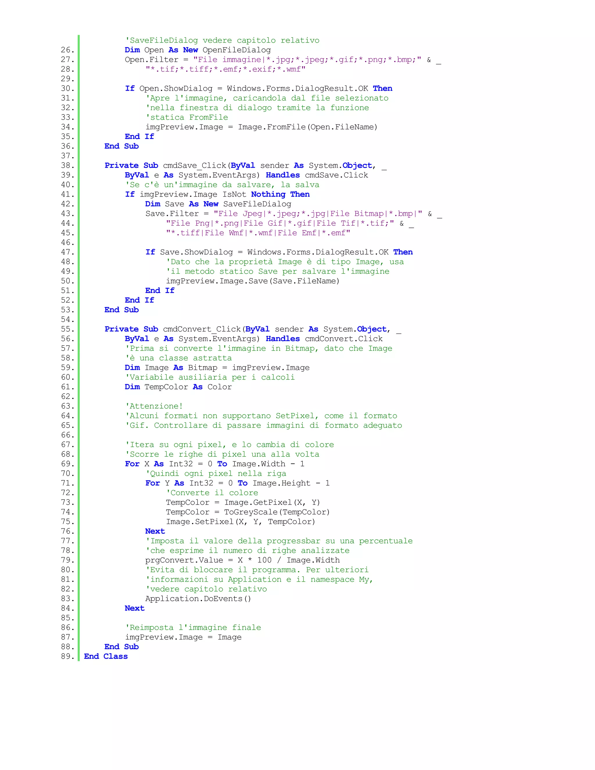 'SaveFileDialog vedere capitolo relativo
26.           Dim Open As New OpenFileDialog
27.           Open.Filter = "File immagine|*.jpg;*.jpeg;*.gif;*.png;*.bmp;" & _
28.               "*.tif;*.tiff;*.emf;*.exif;*.wmf"
29.
30.           If Open.ShowDialog = Windows.Forms.DialogResult.OK Then
31.               'Apre l'immagine, caricandola dal file selezionato
32.               'nella finestra di dialogo tramite la funzione
33.               'statica FromFile
34.               imgPreview.Image = Image.FromFile(Open.FileName)
35.           End If
36.       End Sub
37.
38.       Private Sub cmdSave_Click(ByVal sender As System.Object, _
39.           ByVal e As System.EventArgs) Handles cmdSave.Click
40.           'Se c'è un'immagine da salvare, la salva
41.           If imgPreview.Image IsNot Nothing Then
42.               Dim Save As New SaveFileDialog
43.               Save.Filter = "File Jpeg|*.jpeg;*.jpg|File Bitmap|*.bmp|" & _
44.                    "File Png|*.png|File Gif|*.gif|File Tif|*.tif;" & _
45.                    "*.tiff|File Wmf|*.wmf|File Emf|*.emf"
46.
47.               If Save.ShowDialog = Windows.Forms.DialogResult.OK Then
48.                   'Dato che la proprietà Image è di tipo Image, usa
49.                   'il metodo statico Save per salvare l'immagine
50.                   imgPreview.Image.Save(Save.FileName)
51.               End If
52.           End If
53.       End Sub
54.
55.       Private Sub cmdConvert_Click(ByVal sender As System.Object, _
56.           ByVal e As System.EventArgs) Handles cmdConvert.Click
57.           'Prima si converte l'immagine in Bitmap, dato che Image
58.           'è una classe astratta
59.           Dim Image As Bitmap = imgPreview.Image
60.           'Variabile ausiliaria per i calcoli
61.           Dim TempColor As Color
62.
63.           'Attenzione!
64.           'Alcuni formati non supportano SetPixel, come il formato
65.           'Gif. Controllare di passare immagini di formato adeguato
66.
67.           'Itera su ogni pixel, e lo cambia di colore
68.           'Scorre le righe di pixel una alla volta
69.           For X As Int32 = 0 To Image.Width - 1
70.                'Quindi ogni pixel nella riga
71.                For Y As Int32 = 0 To Image.Height - 1
72.                     'Converte il colore
73.                     TempColor = Image.GetPixel(X, Y)
74.                     TempColor = ToGreyScale(TempColor)
75.                     Image.SetPixel(X, Y, TempColor)
76.                Next
77.                'Imposta il valore della progressbar su una percentuale
78.                'che esprime il numero di righe analizzate
79.                prgConvert.Value = X * 100 / Image.Width
80.                'Evita di bloccare il programma. Per ulteriori
81.                'informazioni su Application e il namespace My,
82.                'vedere capitolo relativo
83.                Application.DoEvents()
84.           Next
85.
86.           'Reimposta l'immagine finale
87.           imgPreview.Image = Image
88.       End Sub
89. End   Class
 