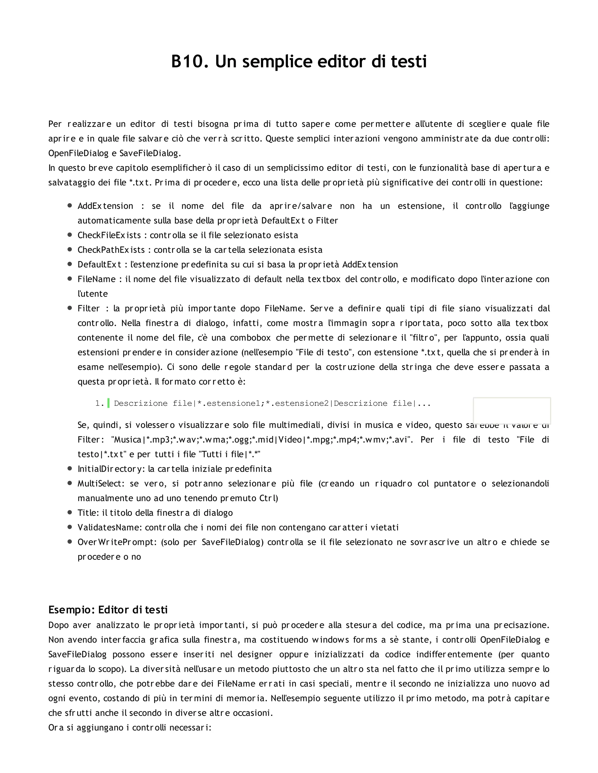 B10. Un semplice editor di testi


Per r ealizzar e un editor di testi bisogna pr ima di tutto saper e come per metter e all'utente di sceglier e quale file
apr ir e e in quale file salvar e ciò che ver r à scr itto. Queste semplici inter azioni vengono amministr ate da due contr olli:
OpenFileDialog e SaveFileDialog.
In questo br eve capitolo esemplificher ò il caso di un semplicissimo editor di testi, con le funzionalità base di aper tur a e
salvataggio dei file *.tx t. Pr ima di pr oceder e, ecco una lista delle pr opr ietà più significative dei contr olli in questione:

       AddEx tension : se il nome del file da apr ir e/salvar e non ha un estensione, il contr ollo l'aggiunge
       automaticamente sulla base della pr opr ietà DefaultEx t o Filter
       CheckFileEx ists : contr olla se il file selezionato esista
       CheckPathEx ists : contr olla se la car tella selezionata esista
       DefaultEx t : l'estenzione pr edefinita su cui si basa la pr opr ietà AddEx tension
       FileName : il nome del file visualizzato di default nella tex tbox del contr ollo, e modificato dopo l'inter azione con
       l'utente
       Filter : la pr opr ietà più impor tante dopo FileName. Ser ve a definir e quali tipi di file siano visualizzati dal
       contr ollo. Nella finestr a di dialogo, infatti, come mostr a l'immagin sopr a r ipor tata, poco sotto alla tex tbox
       contenente il nome del file, c'è una combobox che per mette di selezionar e il "filtr o", per l'appunto, ossia quali
       estensioni pr ender e in consider azione (nell'esempio "File di testo", con estensione *.tx t, quella che si pr ender à in
       esame nell'esempio). Ci sono delle r egole standar d per la costr uzione della str inga che deve esser e passata a
       questa pr opr ietà. Il for mato cor r etto è:

            1. Descrizione file|*.estensione1;*.estensione2|Descrizione file|...

       Se, quindi, si volesser o visualizzar e solo file multimediali, divisi in musica e video, questo sar ebbe il valor e di
       Filter : "Musica|*.mp3;*.w av;*.w ma;*.ogg;*.mid|Video|*.mpg;*.mp4;*.w mv;*.avi". Per            i file di testo "File di
       testo|*.tx t" e per tutti i file "Tutti i file|*.*"
       InitialDir ector y: la car tella iniziale pr edefinita
       MultiSelect: se ver o, si potr anno selezionar e più file (cr eando un r iquadr o col puntator e o selezionandoli
       manualmente uno ad uno tenendo pr emuto Ctr l)
       Title: il titolo della finestr a di dialogo
       ValidatesName: contr olla che i nomi dei file non contengano car atter i vietati
       Over Wr itePr ompt: (solo per SaveFileDialog) contr olla se il file selezionato ne sovr ascr ive un altr o e chiede se
       pr oceder e o no




Esempio: Editor di testi
Dopo aver analizzato le pr opr ietà impor tanti, si può pr oceder e alla stesur a del codice, ma pr ima una pr ecisazione.
Non avendo inter faccia gr afica sulla finestr a, ma costituendo w indow s for ms a sè stante, i contr olli OpenFileDialog e
SaveFileDialog possono esser e inser iti nel designer oppur e inizializzati da codice indiffer entemente (per quanto
r iguar da lo scopo). La diver sità nell'usar e un metodo piuttosto che un altr o sta nel fatto che il pr imo utilizza sempr e lo
stesso contr ollo, che potr ebbe dar e dei FileName er r ati in casi speciali, mentr e il secondo ne inizializza uno nuovo ad
ogni evento, costando di più in ter mini di memor ia. Nell'esempio seguente utilizzo il pr imo metodo, ma potr à capitar e
che sfr utti anche il secondo in diver se altr e occasioni.
Or a si aggiungano i contr olli necessar i:
 