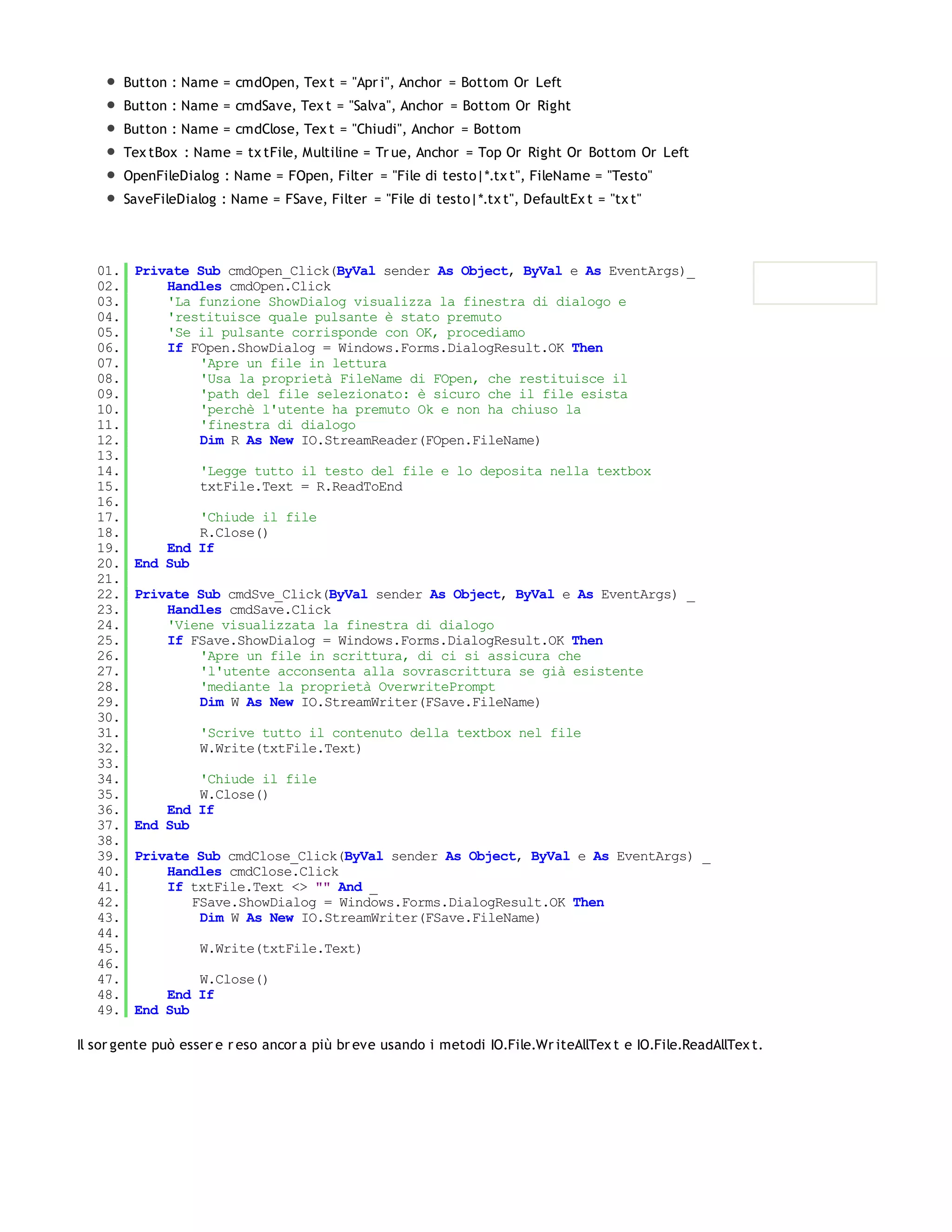 Button : Name = cmdOpen, Tex t = "Apr i", Anchor = Bottom Or Left
         Button : Name = cmdSave, Tex t = "Salva", Anchor = Bottom Or Right
         Button : Name = cmdClose, Tex t = "Chiudi", Anchor = Bottom
         Tex tBox : Name = tx tFile, Multiline = Tr ue, Anchor = Top Or Right Or Bottom Or Left
         OpenFileDialog : Name = FOpen, Filter = "File di testo|*.tx t", FileName = "Testo"
         SaveFileDialog : Name = FSave, Filter = "File di testo|*.tx t", DefaultEx t = "tx t"




   01.    Private Sub cmdOpen_Click(ByVal sender As Object, ByVal e As EventArgs)_
   02.        Handles cmdOpen.Click
   03.        'La funzione ShowDialog visualizza la finestra di dialogo e
   04.        'restituisce quale pulsante è stato premuto
   05.        'Se il pulsante corrisponde con OK, procediamo
   06.        If FOpen.ShowDialog = Windows.Forms.DialogResult.OK Then
   07.            'Apre un file in lettura
   08.            'Usa la proprietà FileName di FOpen, che restituisce il
   09.            'path del file selezionato: è sicuro che il file esista
   10.            'perchè l'utente ha premuto Ok e non ha chiuso la
   11.            'finestra di dialogo
   12.            Dim R As New IO.StreamReader(FOpen.FileName)
   13.
   14.               'Legge tutto il testo del file e lo deposita nella textbox
   15.               txtFile.Text = R.ReadToEnd
   16.
   17.            'Chiude il file
   18.            R.Close()
   19.        End If
   20.    End Sub
   21.
   22.    Private Sub cmdSve_Click(ByVal sender As Object, ByVal e As EventArgs) _
   23.        Handles cmdSave.Click
   24.        'Viene visualizzata la finestra di dialogo
   25.        If FSave.ShowDialog = Windows.Forms.DialogResult.OK Then
   26.            'Apre un file in scrittura, di ci si assicura che
   27.            'l'utente acconsenta alla sovrascrittura se già esistente
   28.            'mediante la proprietà OverwritePrompt
   29.            Dim W As New IO.StreamWriter(FSave.FileName)
   30.
   31.               'Scrive tutto il contenuto della textbox nel file
   32.               W.Write(txtFile.Text)
   33.
   34.            'Chiude il file
   35.            W.Close()
   36.        End If
   37.    End Sub
   38.
   39.    Private Sub cmdClose_Click(ByVal sender As Object, ByVal e As EventArgs) _
   40.        Handles cmdClose.Click
   41.        If txtFile.Text <> "" And _
   42.           FSave.ShowDialog = Windows.Forms.DialogResult.OK Then
   43.            Dim W As New IO.StreamWriter(FSave.FileName)
   44.
   45.               W.Write(txtFile.Text)
   46.
   47.            W.Close()
   48.        End If
   49.    End Sub

Il sor gente può esser e r eso ancor a più br eve usando i metodi IO.File.Wr iteAllTex t e IO.File.ReadAllTex t.
 
