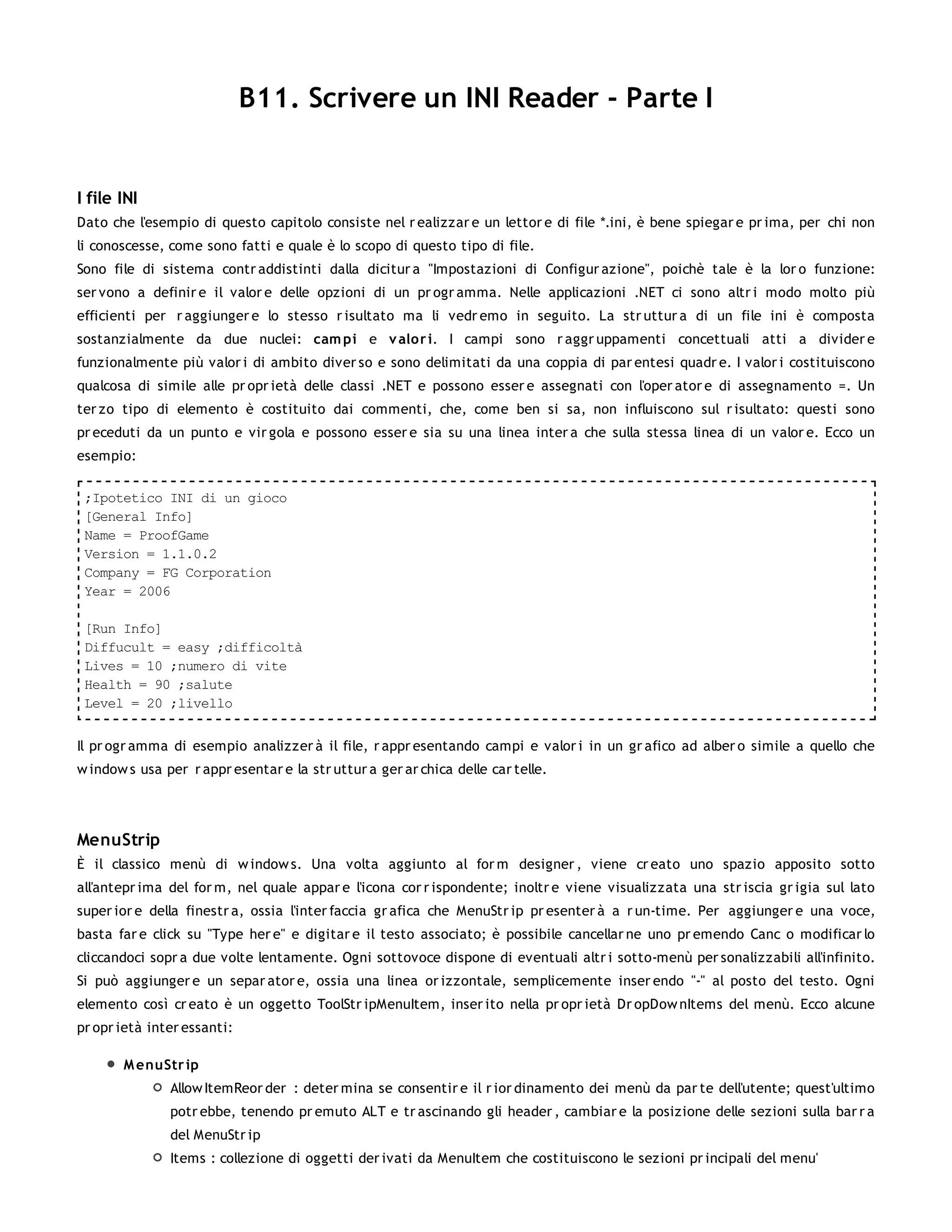 B11. Scrivere un INI Reader - Parte I


I file INI
Dato che l'esempio di questo capitolo consiste nel r ealizzar e un lettor e di file *.ini, è bene spiegar e pr ima, per chi non
li conoscesse, come sono fatti e quale è lo scopo di questo tipo di file.
Sono file di sistema contr addistinti dalla dicitur a "Impostazioni di Configur azione", poichè tale è la lor o funzione:
ser vono a definir e il valor e delle opzioni di un pr ogr amma. Nelle applicazioni .NET ci sono altr i modo molto più
efficienti per r aggiunger e lo stesso r isultato ma li vedr emo in seguito. La str uttur a di un file ini è composta
sostanzialmente da due nuclei: cam pi e v alor i. I campi sono r aggr uppamenti concettuali atti a divider e
funzionalmente più valor i di ambito diver so e sono delimitati da una coppia di par entesi quadr e. I valor i costituiscono
qualcosa di simile alle pr opr ietà delle classi .NET e possono esser e assegnati con l'oper ator e di assegnamento =. Un
ter zo tipo di elemento è costituito dai commenti, che, come ben si sa, non influiscono sul r isultato: questi sono
pr eceduti da un punto e vir gola e possono esser e sia su una linea inter a che sulla stessa linea di un valor e. Ecco un
esempio:

 ;Ipotetico INI di un gioco
 [General Info]
 Name = ProofGame
 Version = 1.1.0.2
 Company = FG Corporation
 Year = 2006

 [Run Info]
 Diffucult = easy ;difficoltà
 Lives = 10 ;numero di vite
 Health = 90 ;salute
 Level = 20 ;livello


Il pr ogr amma di esempio analizzer à il file, r appr esentando campi e valor i in un gr afico ad alber o simile a quello che
w indow s usa per r appr esentar e la str uttur a ger ar chica delle car telle.




MenuStrip
È il classico menù di w indow s. Una volta aggiunto al for m designer , viene cr eato uno spazio apposito sotto
all'antepr ima del for m, nel quale appar e l'icona cor r ispondente; inoltr e viene visualizzata una str iscia gr igia sul lato
super ior e della finestr a, ossia l'inter faccia gr afica che MenuStr ip pr esenter à a r un-time. Per aggiunger e una voce,
basta far e click su "Type her e" e digitar e il testo associato; è possibile cancellar ne uno pr emendo Canc o modificar lo
cliccandoci sopr a due volte lentamente. Ogni sottovoce dispone di eventuali altr i sotto-menù per sonalizzabili all'infinito.
Si può aggiunger e un separ ator e, ossia una linea or izzontale, semplicemente inser endo "-" al posto del testo. Ogni
elemento così cr eato è un oggetto ToolStr ipMenuItem, inser ito nella pr opr ietà Dr opDow nItems del menù. Ecco alcune
pr opr ietà inter essanti:

       M enuStr ip
               Allow ItemReor der : deter mina se consentir e il r ior dinamento dei menù da par te dell'utente; quest'ultimo
               potr ebbe, tenendo pr emuto ALT e tr ascinando gli header , cambiar e la posizione delle sezioni sulla bar r a
               del MenuStr ip
               Items : collezione di oggetti der ivati da MenuItem che costituiscono le sezioni pr incipali del menu'
 