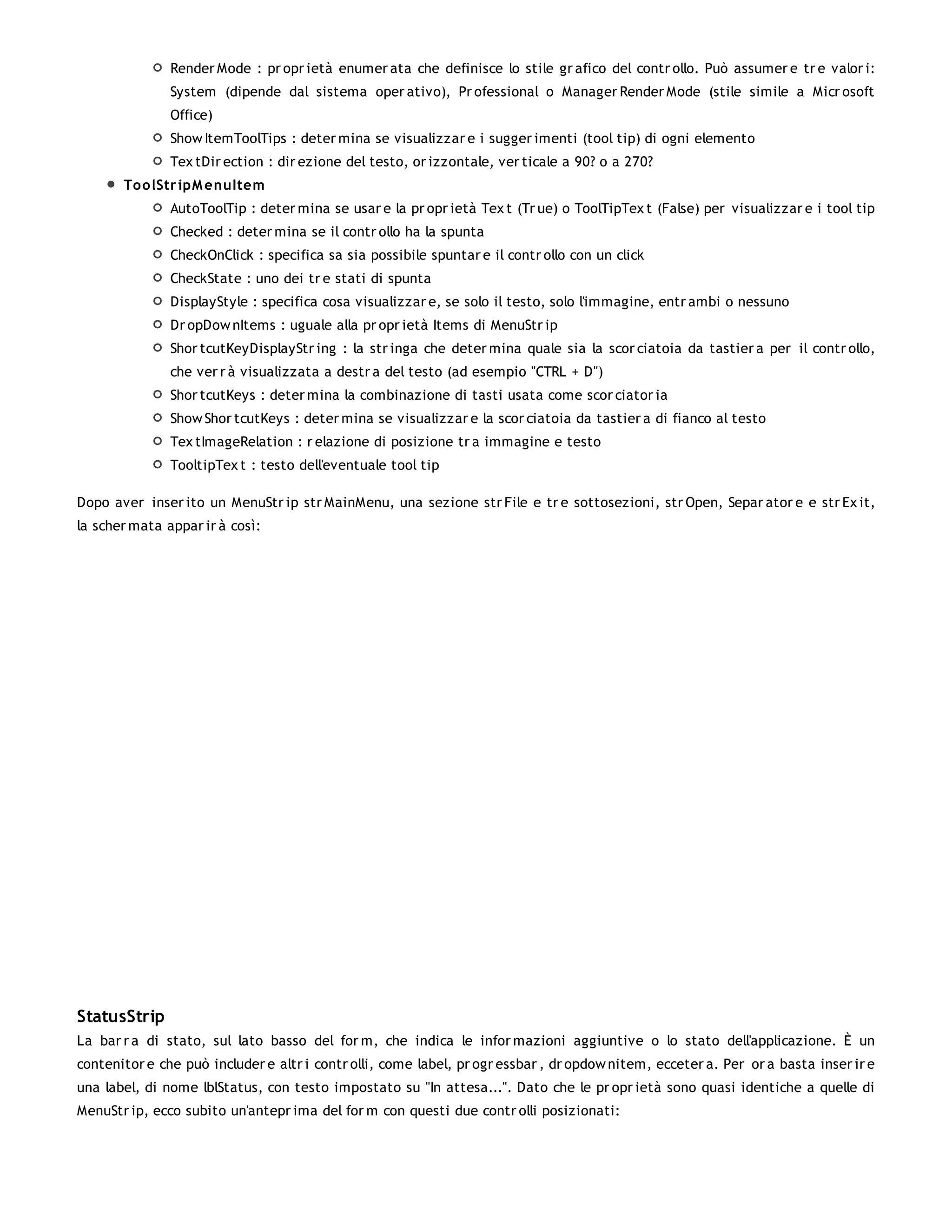 Render Mode : pr opr ietà enumer ata che definisce lo stile gr afico del contr ollo. Può assumer e tr e valor i:
               System (dipende dal sistema oper ativo), Pr ofessional o Manager Render Mode (stile simile a Micr osoft
               Office)
               Show ItemToolTips : deter mina se visualizzar e i sugger imenti (tool tip) di ogni elemento
               Tex tDir ection : dir ezione del testo, or izzontale, ver ticale a 90? o a 270?
       To o lStr ipM enuItem
               AutoToolTip : deter mina se usar e la pr opr ietà Tex t (Tr ue) o ToolTipTex t (False) per visualizzar e i tool tip
               Checked : deter mina se il contr ollo ha la spunta
               CheckOnClick : specifica sa sia possibile spuntar e il contr ollo con un click
               CheckState : uno dei tr e stati di spunta
               DisplayStyle : specifica cosa visualizzar e, se solo il testo, solo l'immagine, entr ambi o nessuno
               Dr opDow nItems : uguale alla pr opr ietà Items di MenuStr ip
               Shor tcutKeyDisplayStr ing : la str inga che deter mina quale sia la scor ciatoia da tastier a per il contr ollo,
               che ver r à visualizzata a destr a del testo (ad esempio "CTRL + D")
               Shor tcutKeys : deter mina la combinazione di tasti usata come scor ciator ia
               Show Shor tcutKeys : deter mina se visualizzar e la scor ciatoia da tastier a di fianco al testo
               Tex tImageRelation : r elazione di posizione tr a immagine e testo
               TooltipTex t : testo dell'eventuale tool tip

Dopo aver inser ito un MenuStr ip str MainMenu, una sezione str File e tr e sottosezioni, str Open, Separ ator e e str Ex it,
la scher mata appar ir à così:




StatusStrip
La bar r a di stato, sul lato basso del for m, che indica le infor mazioni aggiuntive o lo stato dell'applicazione. È un
contenitor e che può includer e altr i contr olli, come label, pr ogr essbar , dr opdow nitem, ecceter a. Per or a basta inser ir e
una label, di nome lblStatus, con testo impostato su "In attesa...". Dato che le pr opr ietà sono quasi identiche a quelle di
MenuStr ip, ecco subito un'antepr ima del for m con questi due contr olli posizionati:
 