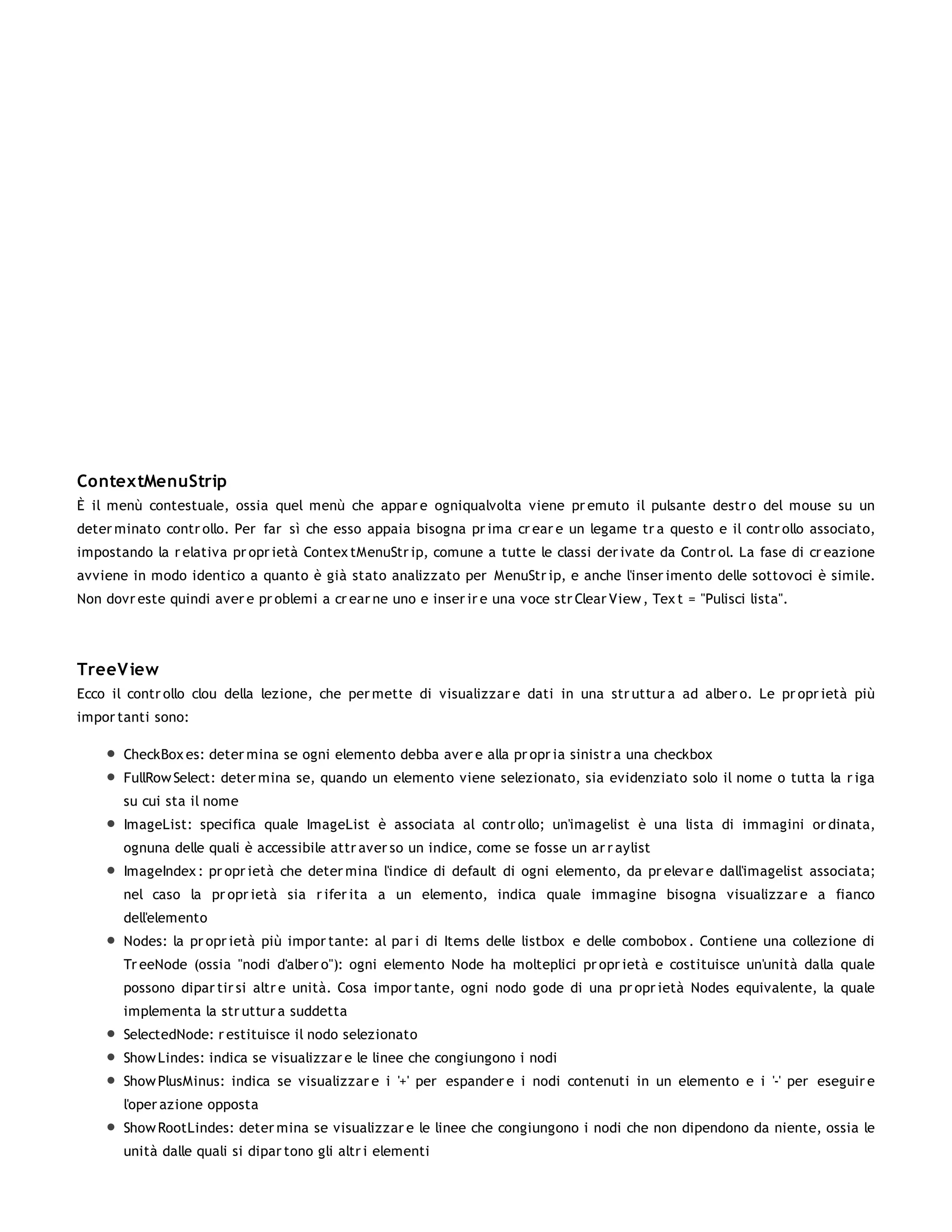 ContextMenuStrip
È il menù contestuale, ossia quel menù che appar e ogniqualvolta viene pr emuto il pulsante destr o del mouse su un
deter minato contr ollo. Per far sì che esso appaia bisogna pr ima cr ear e un legame tr a questo e il contr ollo associato,
impostando la r elativa pr opr ietà Contex tMenuStr ip, comune a tutte le classi der ivate da Contr ol. La fase di cr eazione
avviene in modo identico a quanto è già stato analizzato per MenuStr ip, e anche l'inser imento delle sottovoci è simile.
Non dovr este quindi aver e pr oblemi a cr ear ne uno e inser ir e una voce str Clear View , Tex t = "Pulisci lista".




TreeV iew
Ecco il contr ollo clou della lezione, che per mette di visualizzar e dati in una str uttur a ad alber o. Le pr opr ietà più
impor tanti sono:

       CheckBox es: deter mina se ogni elemento debba aver e alla pr opr ia sinistr a una checkbox
       FullRow Select: deter mina se, quando un elemento viene selezionato, sia evidenziato solo il nome o tutta la r iga
       su cui sta il nome
       ImageList: specifica quale ImageList è associata al contr ollo; un'imagelist è una lista di immagini or dinata,
       ognuna delle quali è accessibile attr aver so un indice, come se fosse un ar r aylist
       ImageIndex : pr opr ietà che deter mina l'indice di default di ogni elemento, da pr elevar e dall'imagelist associata;
       nel caso la pr opr ietà sia r ifer ita a un elemento, indica quale immagine bisogna visualizzar e a fianco
       dell'elemento
       Nodes: la pr opr ietà più impor tante: al par i di Items delle listbox e delle combobox . Contiene una collezione di
       Tr eeNode (ossia "nodi d'alber o"): ogni elemento Node ha molteplici pr opr ietà e costituisce un'unità dalla quale
       possono dipar tir si altr e unità. Cosa impor tante, ogni nodo gode di una pr opr ietà Nodes equivalente, la quale
       implementa la str uttur a suddetta
       SelectedNode: r estituisce il nodo selezionato
       Show Lindes: indica se visualizzar e le linee che congiungono i nodi
       Show PlusMinus: indica se visualizzar e i '+' per espander e i nodi contenuti in un elemento e i '-' per eseguir e
       l'oper azione opposta
       Show RootLindes: deter mina se visualizzar e le linee che congiungono i nodi che non dipendono da niente, ossia le
       unità dalle quali si dipar tono gli altr i elementi
 