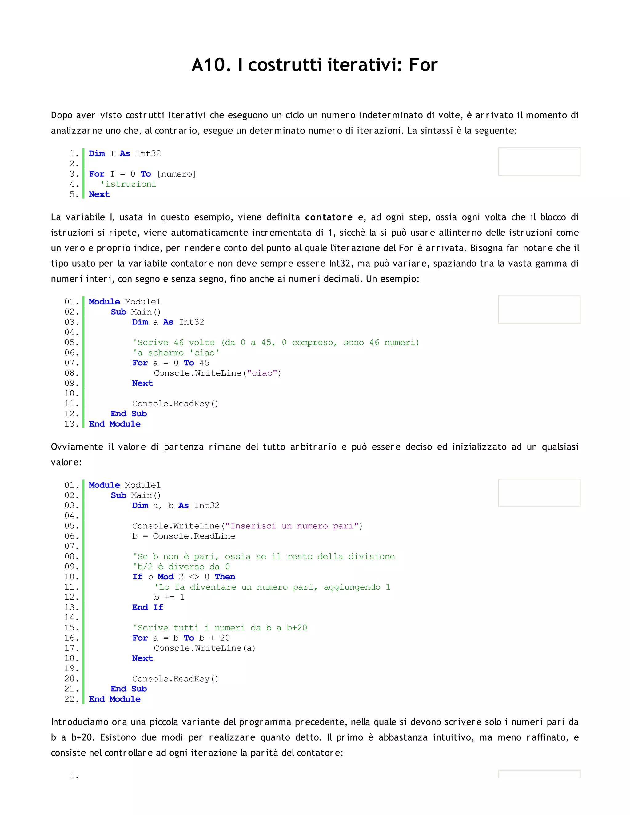 A10. I costrutti iterativi: For

Dopo aver visto costr utti iter ativi che eseguono un ciclo un numer o indeter minato di volte, è ar r ivato il momento di
analizzar ne uno che, al contr ar io, esegue un deter minato numer o di iter azioni. La sintassi è la seguente:

    1. Dim I As Int32
    2.
    3. For I = 0 To [numero]
    4.   'istruzioni
    5. Next

La var iabile I, usata in questo esempio, viene definita co ntator e e, ad ogni step, ossia ogni volta che il blocco di
istr uzioni si r ipete, viene automaticamente incr ementata di 1, sicchè la si può usar e all'inter no delle istr uzioni come
un ver o e pr opr io indice, per r ender e conto del punto al quale l'iter azione del For è ar r ivata. Bisogna far notar e che il
tipo usato per la var iabile contator e non deve sempr e esser e Int32, ma può var iar e, spaziando tr a la vasta gamma di
numer i inter i, con segno e senza segno, fino anche ai numer i decimali. Un esempio:

   01. Module Module1
   02.     Sub Main()
   03.         Dim a As Int32
   04.
   05.         'Scrive 46 volte (da 0 a 45, 0 compreso, sono 46 numeri)
   06.         'a schermo 'ciao'
   07.         For a = 0 To 45
   08.              Console.WriteLine("ciao")
   09.         Next
   10.
   11.         Console.ReadKey()
   12.     End Sub
   13. End Module

Ovviamente il valor e di par tenza r imane del tutto ar bitr ar io e può esser e deciso ed inizializzato ad un qualsiasi
valor e:

   01. Module Module1
   02.     Sub Main()
   03.         Dim a, b As Int32
   04.
   05.         Console.WriteLine("Inserisci un numero pari")
   06.         b = Console.ReadLine
   07.
   08.         'Se b non è pari, ossia se il resto della divisione
   09.         'b/2 è diverso da 0
   10.         If b Mod 2 <> 0 Then
   11.              'Lo fa diventare un numero pari, aggiungendo 1
   12.              b += 1
   13.         End If
   14.
   15.         'Scrive tutti i numeri da b a b+20
   16.         For a = b To b + 20
   17.              Console.WriteLine(a)
   18.         Next
   19.
   20.         Console.ReadKey()
   21.     End Sub
   22. End Module

Intr oduciamo or a una piccola var iante del pr ogr amma pr ecedente, nella quale si devono scr iver e solo i numer i par i da
b a b+20. Esistono due modi per r ealizzar e quanto detto. Il pr imo è abbastanza intuitivo, ma meno r affinato, e
consiste nel contr ollar e ad ogni iter azione la par ità del contator e:

    1.
 