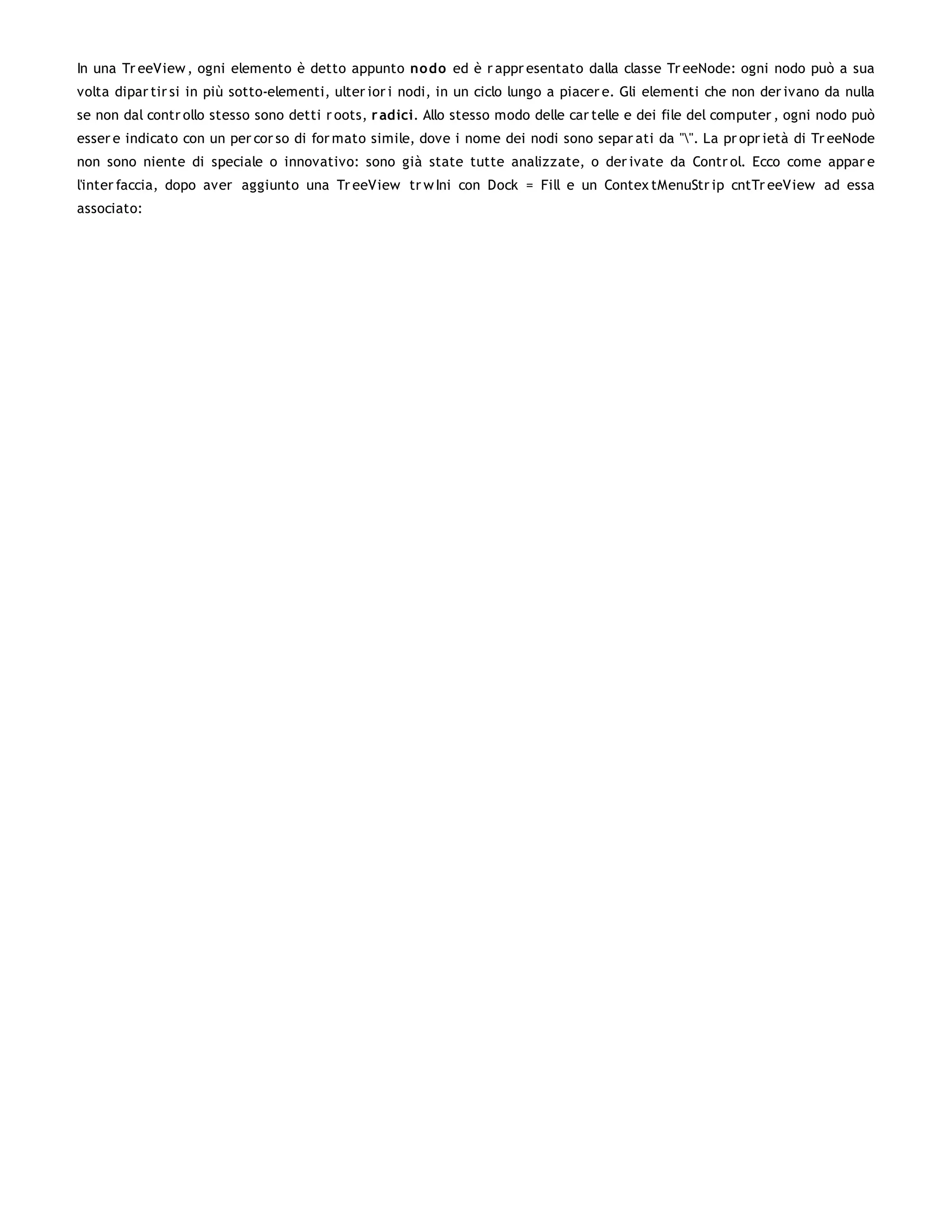 In una Tr eeView , ogni elemento è detto appunto no do ed è r appr esentato dalla classe Tr eeNode: ogni nodo può a sua
volta dipar tir si in più sotto-elementi, ulter ior i nodi, in un ciclo lungo a piacer e. Gli elementi che non der ivano da nulla
se non dal contr ollo stesso sono detti r oots, r adici. Allo stesso modo delle car telle e dei file del computer , ogni nodo può
esser e indicato con un per cor so di for mato simile, dove i nome dei nodi sono separ ati da "". La pr opr ietà di Tr eeNode
non sono niente di speciale o innovativo: sono già state tutte analizzate, o der ivate da Contr ol. Ecco come appar e
l'inter faccia, dopo aver aggiunto una Tr eeView tr w Ini con Dock = Fill e un Contex tMenuStr ip cntTr eeView ad essa
associato:
 