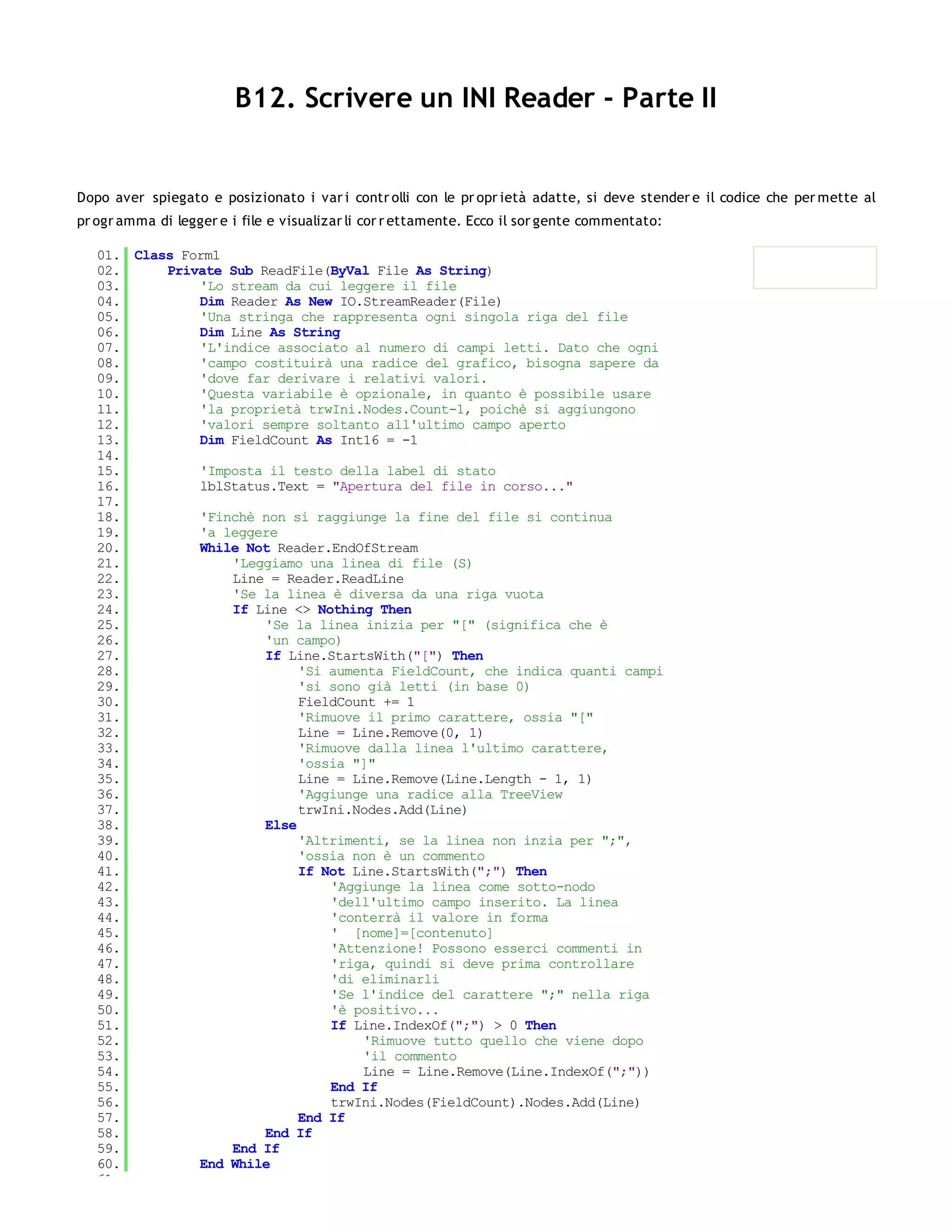 B12. Scrivere un INI Reader - Parte II


Dopo aver spiegato e posizionato i var i contr olli con le pr opr ietà adatte, si deve stender e il codice che per mette al
pr ogr amma di legger e i file e visualizar li cor r ettamente. Ecco il sor gente commentato:

   01. Class Form1
   02.     Private Sub ReadFile(ByVal File As String)
   03.         'Lo stream da cui leggere il file
   04.         Dim Reader As New IO.StreamReader(File)
   05.         'Una stringa che rappresenta ogni singola riga del file
   06.         Dim Line As String
   07.         'L'indice associato al numero di campi letti. Dato che ogni
   08.         'campo costituirà una radice del grafico, bisogna sapere da
   09.         'dove far derivare i relativi valori.
   10.         'Questa variabile è opzionale, in quanto è possibile usare
   11.         'la proprietà trwIni.Nodes.Count-1, poichè si aggiungono
   12.         'valori sempre soltanto all'ultimo campo aperto
   13.         Dim FieldCount As Int16 = -1
   14.
   15.         'Imposta il testo della label di stato
   16.         lblStatus.Text = "Apertura del file in corso..."
   17.
   18.         'Finchè non si raggiunge la fine del file si continua
   19.         'a leggere
   20.         While Not Reader.EndOfStream
   21.             'Leggiamo una linea di file (S)
   22.             Line = Reader.ReadLine
   23.             'Se la linea è diversa da una riga vuota
   24.             If Line <> Nothing Then
   25.                  'Se la linea inizia per "[" (significa che è
   26.                  'un campo)
   27.                  If Line.StartsWith("[") Then
   28.                       'Si aumenta FieldCount, che indica quanti campi
   29.                       'si sono già letti (in base 0)
   30.                       FieldCount += 1
   31.                       'Rimuove il primo carattere, ossia "["
   32.                       Line = Line.Remove(0, 1)
   33.                       'Rimuove dalla linea l'ultimo carattere,
   34.                       'ossia "]"
   35.                       Line = Line.Remove(Line.Length - 1, 1)
   36.                       'Aggiunge una radice alla TreeView
   37.                       trwIni.Nodes.Add(Line)
   38.                  Else
   39.                       'Altrimenti, se la linea non inzia per ";",
   40.                       'ossia non è un commento
   41.                       If Not Line.StartsWith(";") Then
   42.                           'Aggiunge la linea come sotto-nodo
   43.                           'dell'ultimo campo inserito. La linea
   44.                           'conterrà il valore in forma
   45.                           ' [nome]=[contenuto]
   46.                           'Attenzione! Possono esserci commenti in
   47.                           'riga, quindi si deve prima controllare
   48.                           'di eliminarli
   49.                           'Se l'indice del carattere ";" nella riga
   50.                           'è positivo...
   51.                           If Line.IndexOf(";") > 0 Then
   52.                               'Rimuove tutto quello che viene dopo
   53.                               'il commento
   54.                               Line = Line.Remove(Line.IndexOf(";"))
   55.                           End If
   56.                           trwIni.Nodes(FieldCount).Nodes.Add(Line)
   57.                       End If
   58.                  End If
   59.             End If
   60.         End While
   61.
 