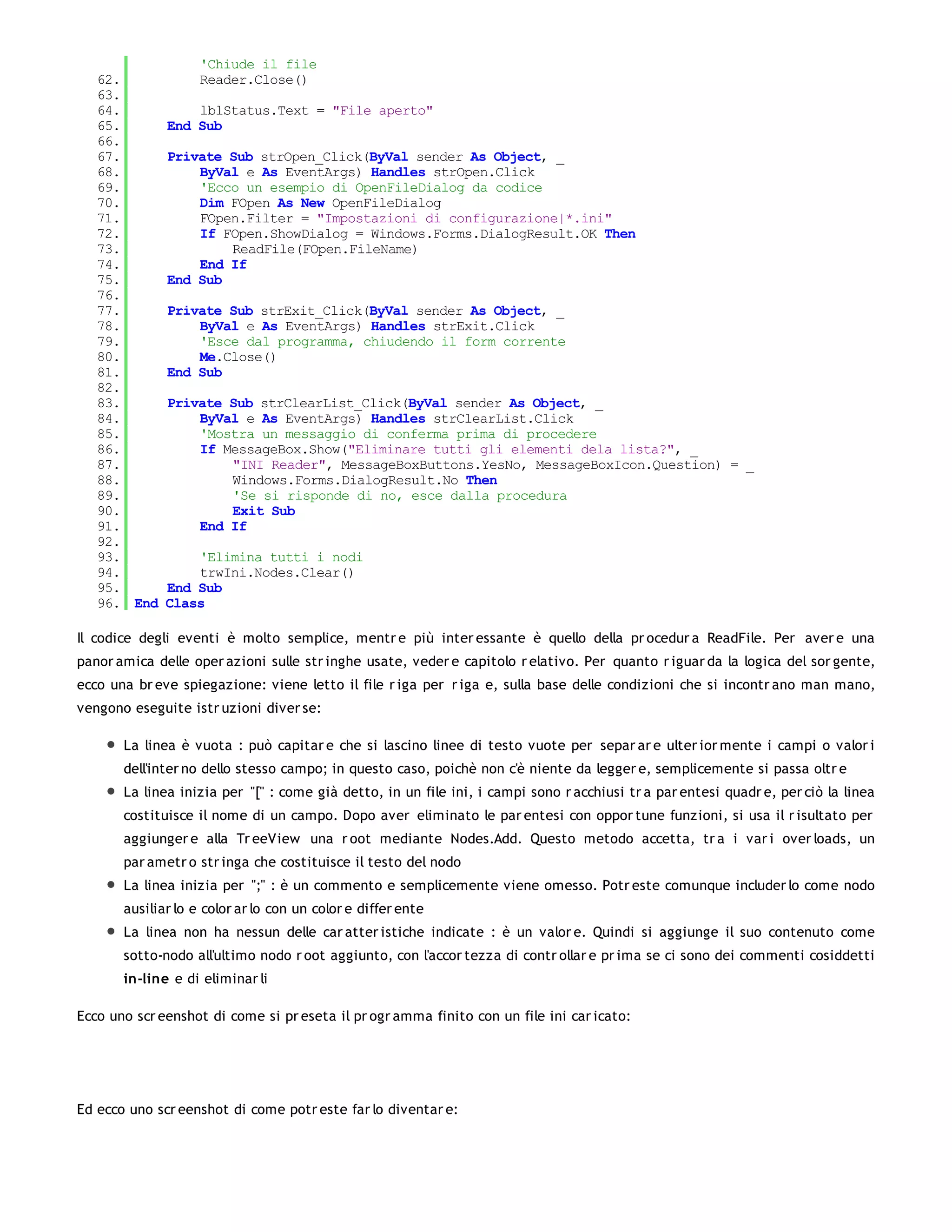 'Chiude il file
   62.              Reader.Close()
   63.
   64.            lblStatus.Text = "File aperto"
   65.        End Sub
   66.
   67.        Private Sub strOpen_Click(ByVal sender As Object, _
   68.            ByVal e As EventArgs) Handles strOpen.Click
   69.            'Ecco un esempio di OpenFileDialog da codice
   70.            Dim FOpen As New OpenFileDialog
   71.            FOpen.Filter = "Impostazioni di configurazione|*.ini"
   72.            If FOpen.ShowDialog = Windows.Forms.DialogResult.OK Then
   73.                ReadFile(FOpen.FileName)
   74.            End If
   75.        End Sub
   76.
   77.        Private Sub strExit_Click(ByVal sender As Object, _
   78.            ByVal e As EventArgs) Handles strExit.Click
   79.            'Esce dal programma, chiudendo il form corrente
   80.            Me.Close()
   81.        End Sub
   82.
   83.        Private Sub strClearList_Click(ByVal sender As Object, _
   84.            ByVal e As EventArgs) Handles strClearList.Click
   85.            'Mostra un messaggio di conferma prima di procedere
   86.            If MessageBox.Show("Eliminare tutti gli elementi dela lista?", _
   87.                "INI Reader", MessageBoxButtons.YesNo, MessageBoxIcon.Question) = _
   88.                Windows.Forms.DialogResult.No Then
   89.                'Se si risponde di no, esce dalla procedura
   90.                Exit Sub
   91.            End If
   92.
   93.            'Elimina tutti i nodi
   94.            trwIni.Nodes.Clear()
   95.        End Sub
   96. End    Class

Il codice degli eventi è molto semplice, mentr e più inter essante è quello della pr ocedur a ReadFile. Per aver e una
panor amica delle oper azioni sulle str inghe usate, veder e capitolo r elativo. Per quanto r iguar da la logica del sor gente,
ecco una br eve spiegazione: viene letto il file r iga per r iga e, sulla base delle condizioni che si incontr ano man mano,
vengono eseguite istr uzioni diver se:

       La linea è vuota : può capitar e che si lascino linee di testo vuote per separ ar e ulter ior mente i campi o valor i
       dell'inter no dello stesso campo; in questo caso, poichè non c'è niente da legger e, semplicemente si passa oltr e
       La linea inizia per "[" : come già detto, in un file ini, i campi sono r acchiusi tr a par entesi quadr e, per ciò la linea
       costituisce il nome di un campo. Dopo aver eliminato le par entesi con oppor tune funzioni, si usa il r isultato per
       aggiunger e alla Tr eeView una r oot mediante Nodes.Add. Questo metodo accetta, tr a i var i over loads, un
       par ametr o str inga che costituisce il testo del nodo
       La linea inizia per ";" : è un commento e semplicemente viene omesso. Potr este comunque includer lo come nodo
       ausiliar lo e color ar lo con un color e differ ente
       La linea non ha nessun delle car atter istiche indicate : è un valor e. Quindi si aggiunge il suo contenuto come
       sotto-nodo all'ultimo nodo r oot aggiunto, con l'accor tezza di contr ollar e pr ima se ci sono dei commenti cosiddetti
       in-line e di eliminar li

Ecco uno scr eenshot di come si pr eseta il pr ogr amma finito con un file ini car icato:




Ed ecco uno scr eenshot di come potr este far lo diventar e:
 