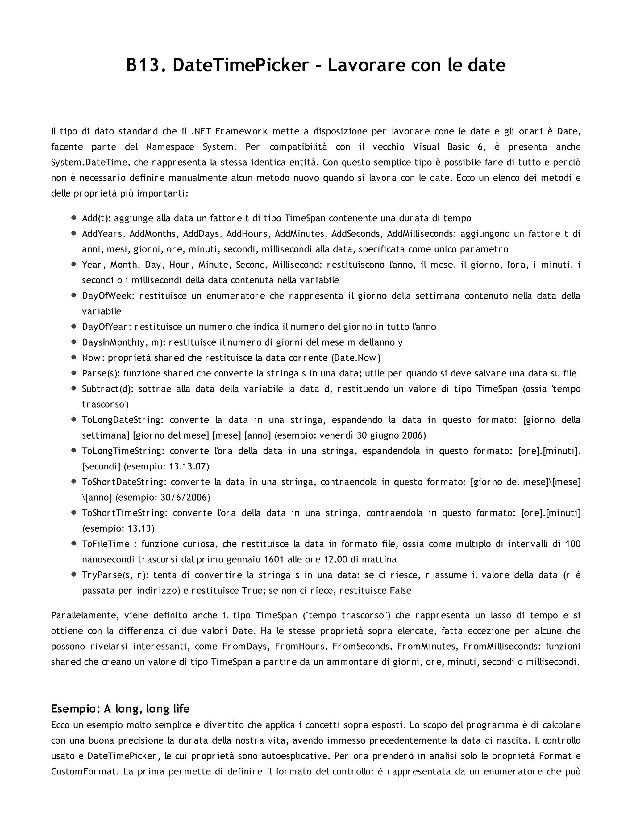 B13. DateTimePicker - Lavorare con le date


Il tipo di dato standar d che il .NET Fr amew or k mette a disposizione per lavor ar e cone le date e gli or ar i è Date,
facente par te del Namespace System. Per             compatibilità con il vecchio Visual Basic 6, è pr esenta anche
System.DateTime, che r appr esenta la stessa identica entità. Con questo semplice tipo è possibile far e di tutto e per ciò
non è necessar io definir e manualmente alcun metodo nuovo quando si lavor a con le date. Ecco un elenco dei metodi e
delle pr opr ietà più impor tanti:

       Add(t): aggiunge alla data un fattor e t di tipo TimeSpan contenente una dur ata di tempo
       AddYear s, AddMonths, AddDays, AddHour s, AddMinutes, AddSeconds, AddMilliseconds: aggiungono un fattor e t di
       anni, mesi, gior ni, or e, minuti, secondi, millisecondi alla data, specificata come unico par ametr o
       Year , Month, Day, Hour , Minute, Second, Millisecond: r estituiscono l'anno, il mese, il gior no, l'or a, i minuti, i
       secondi o i millisecondi della data contenuta nella var iabile
       DayOfWeek: r estituisce un enumer ator e che r appr esenta il gior no della settimana contenuto nella data della
       var iabile
       DayOfYear : r estituisce un numer o che indica il numer o del gior no in tutto l'anno
       DaysInMonth(y, m): r estituisce il numer o di gior ni del mese m dell'anno y
       Now : pr opr ietà shar ed che r estituisce la data cor r ente (Date.Now )
       Par se(s): funzione shar ed che conver te la str inga s in una data; utile per quando si deve salvar e una data su file
       Subtr act(d): sottr ae alla data della var iabile la data d, r estituendo un valor e di tipo TimeSpan (ossia 'tempo
       tr ascor so')
       ToLongDateStr ing: conver te la data in una str inga, espandendo la data in questo for mato: [gior no della
       settimana] [gior no del mese] [mese] [anno] (esempio: vener dì 30 giugno 2006)
       ToLongTimeStr ing: conver te l'or a della data in una str inga, espandendola in questo for mato: [or e].[minuti].
       [secondi] (esempio: 13.13.07)
       ToShor tDateStr ing: conver te la data in una str inga, contr aendola in questo for mato: [gior no del mese][mese]
       [anno] (esempio: 30/6/2006)
       ToShor tTimeStr ing: conver te l'or a della data in una str inga, contr aendola in questo for mato: [or e].[minuti]
       (esempio: 13.13)
       ToFileTime : funzione cur iosa, che r estituisce la data in for mato file, ossia come multiplo di inter valli di 100
       nanosecondi tr ascor si dal pr imo gennaio 1601 alle or e 12.00 di mattina
       Tr yPar se(s, r ): tenta di conver tir e la str inga s in una data: se ci r iesce, r assume il valor e della data (r è
       passata per indir izzo) e r estituisce Tr ue; se non ci r iece, r estituisce False

Par allelamente, viene definito anche il tipo TimeSpan ("tempo tr ascor so") che r appr esenta un lasso di tempo e si
ottiene con la differ enza di due valor i Date. Ha le stesse pr opr ietà sopr a elencate, fatta eccezione per alcune che
possono r ivelar si inter essanti, come Fr omDays, Fr omHour s, Fr omSeconds, Fr omMinutes, Fr omMilliseconds: funzioni
shar ed che cr eano un valor e di tipo TimeSpan a par tir e da un ammontar e di gior ni, or e, minuti, secondi o millisecondi.




Esempio: A long, long life
Ecco un esempio molto semplice e diver tito che applica i concetti sopr a esposti. Lo scopo del pr ogr amma è di calcolar e
con una buona pr ecisione la dur ata della nostr a vita, avendo immesso pr ecedentemente la data di nascita. Il contr ollo
usato è DateTimePicker , le cui pr opr ietà sono autoesplicative. Per or a pr ender ò in analisi solo le pr opr ietà For mat e
CustomFor mat. La pr ima per mette di definir e il for mato del contr ollo: è r appr esentata da un enumer ator e che può
 