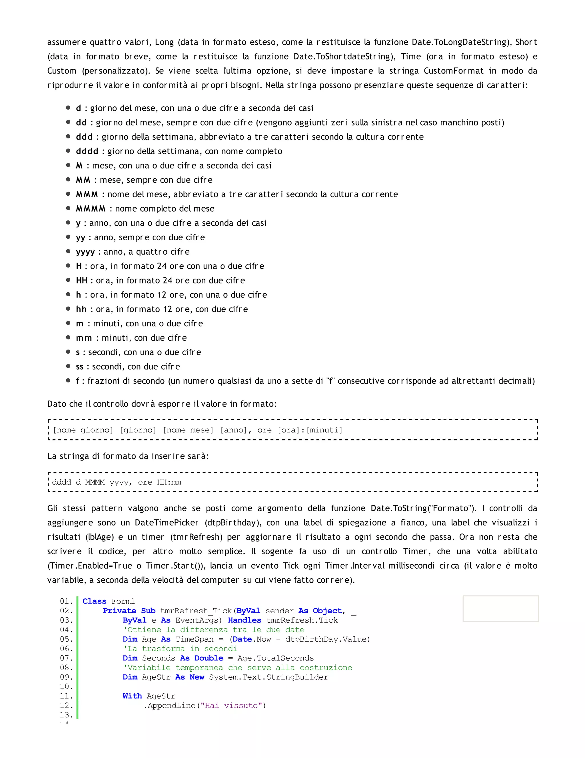 assumer e quattr o valor i, Long (data in for mato esteso, come la r estituisce la funzione Date.ToLongDateStr ing), Shor t
(data in for mato br eve, come la r estituisce la funzione Date.ToShor tdateStr ing), Time (or a in for mato esteso) e
Custom (per sonalizzato). Se viene scelta l'ultima opzione, si deve impostar e la str inga CustomFor mat in modo da
r ipr odur r e il valor e in confor mità ai pr opr i bisogni. Nella str inga possono pr esenziar e queste sequenze di car atter i:

       d : gior no del mese, con una o due cifr e a seconda dei casi
       dd : gior no del mese, sempr e con due cifr e (vengono aggiunti zer i sulla sinistr a nel caso manchino posti)
       ddd : gior no della settimana, abbr eviato a tr e car atter i secondo la cultur a cor r ente
       dddd : gior no della settimana, con nome completo
       M : mese, con una o due cifr e a seconda dei casi
       M M : mese, sempr e con due cifr e
       M M M : nome del mese, abbr eviato a tr e car atter i secondo la cultur a cor r ente
       M M M M : nome completo del mese
       y : anno, con una o due cifr e a seconda dei casi
       yy : anno, sempr e con due cifr e
       yyyy : anno, a quattr o cifr e
       H : or a, in for mato 24 or e con una o due cifr e
       HH : or a, in for mato 24 or e con due cifr e
       h : or a, in for mato 12 or e, con una o due cifr e
       hh : or a, in for mato 12 or e, con due cifr e
       m : minuti, con una o due cifr e
       m m : minuti, con due cifr e
       s : secondi, con una o due cifr e
       ss : secondi, con due cifr e
       f : fr azioni di secondo (un numer o qualsiasi da uno a sette di "f" consecutive cor r isponde ad altr ettanti decimali)

Dato che il contr ollo dovr à espor r e il valor e in for mato:

 [nome giorno] [giorno] [nome mese] [anno], ore [ora]:[minuti]


La str inga di for mato da inser ir e sar à:

 dddd d MMMM yyyy, ore HH:mm


Gli stessi patter n valgono anche se posti come ar gomento della funzione Date.ToStr ing("For mato"). I contr olli da
aggiunger e sono un DateTimePicker (dtpBir thday), con una label di spiegazione a fianco, una label che visualizzi i
r isultati (lblAge) e un timer (tmr Refr esh) per aggior nar e il r isultato a ogni secondo che passa. Or a non r esta che
scr iver e il codice, per altr o molto semplice. Il sogente fa uso di un contr ollo Timer , che una volta abilitato
(Timer .Enabled=Tr ue o Timer .Star t()), lancia un evento Tick ogni Timer .Inter val millisecondi cir ca (il valor e è molto
var iabile, a seconda della velocità del computer su cui viene fatto cor r er e).

   01. Class Form1
   02.     Private Sub tmrRefresh_Tick(ByVal sender As Object, _
   03.         ByVal e As EventArgs) Handles tmrRefresh.Tick
   04.         'Ottiene la differenza tra le due date
   05.         Dim Age As TimeSpan = (Date.Now - dtpBirthDay.Value)
   06.         'La trasforma in secondi
   07.         Dim Seconds As Double = Age.TotalSeconds
   08.         'Variabile temporanea che serve alla costruzione
   09.         Dim AgeStr As New System.Text.StringBuilder
   10.
   11.         With AgeStr
   12.             .AppendLine("Hai vissuto")
   13.
   14.
 