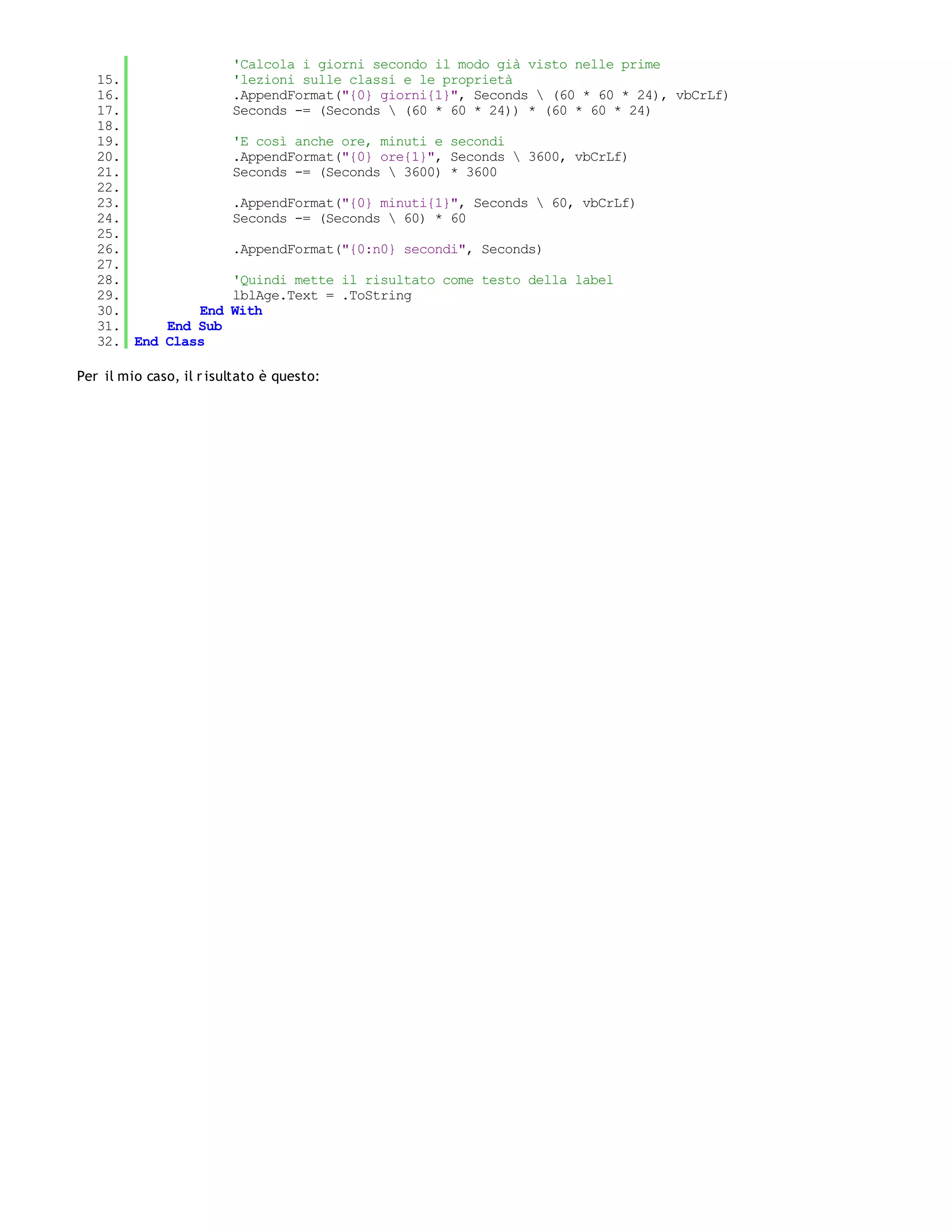 'Calcola i giorni secondo il modo già visto nelle prime
   15.                   'lezioni sulle classi e le proprietà
   16.                   .AppendFormat("{0} giorni{1}", Seconds  (60 * 60 * 24), vbCrLf)
   17.                   Seconds -= (Seconds  (60 * 60 * 24)) * (60 * 60 * 24)
   18.
   19.                   'E così anche ore, minuti e secondi
   20.                   .AppendFormat("{0} ore{1}", Seconds  3600, vbCrLf)
   21.                   Seconds -= (Seconds  3600) * 3600
   22.
   23.                   .AppendFormat("{0} minuti{1}", Seconds  60, vbCrLf)
   24.                   Seconds -= (Seconds  60) * 60
   25.
   26.                   .AppendFormat("{0:n0} secondi", Seconds)
   27.
   28.                   'Quindi mette il risultato come testo della label
   29.                   lblAge.Text = .ToString
   30.         End       With
   31.     End Sub
   32. End Class

Per il mio caso, il r isultato è questo:
 