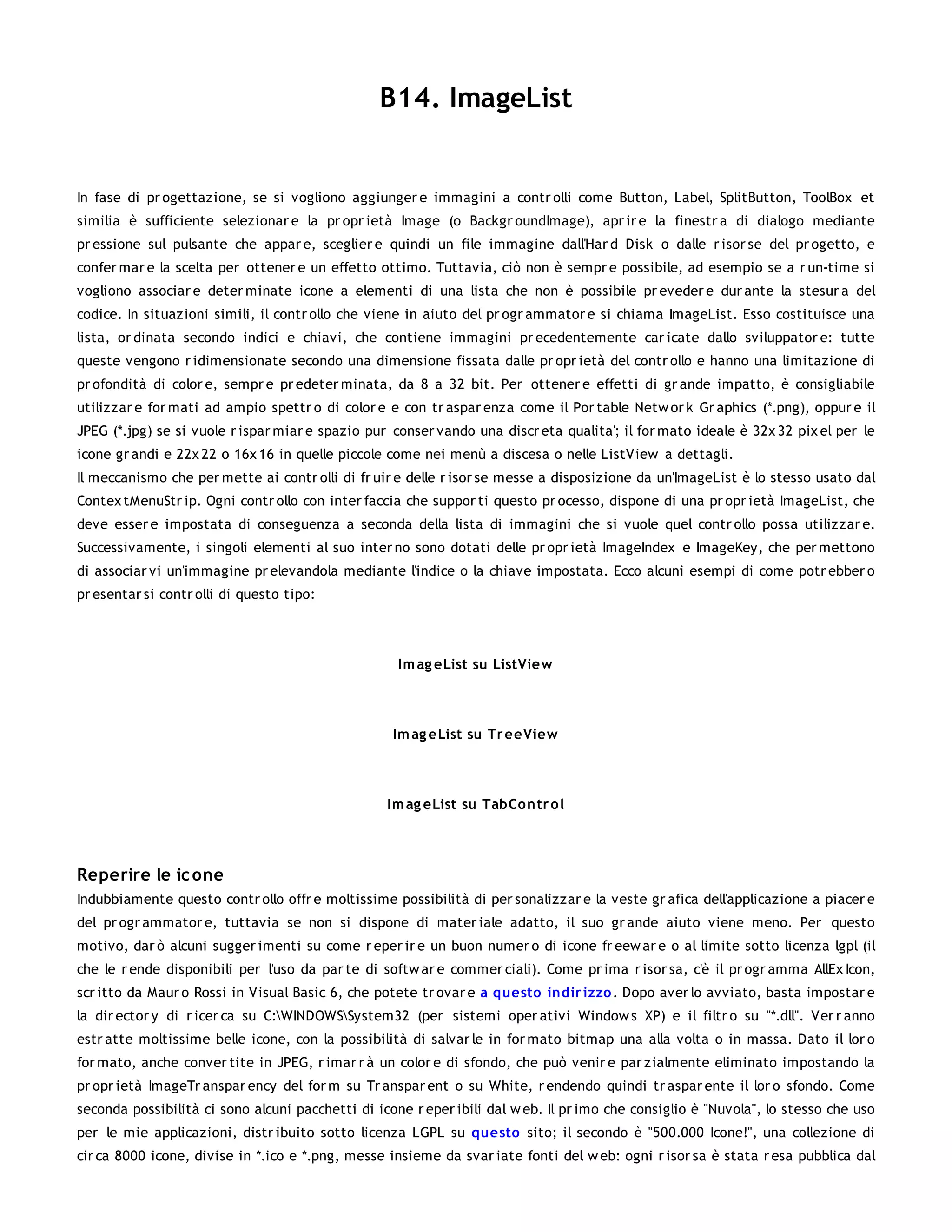 B14. ImageList


In fase di pr ogettazione, se si vogliono aggiunger e immagini a contr olli come Button, Label, SplitButton, ToolBox et
similia è sufficiente selezionar e la pr opr ietà Image (o Backgr oundImage), apr ir e la finestr a di dialogo mediante
pr essione sul pulsante che appar e, sceglier e quindi un file immagine dall'Har d Disk o dalle r isor se del pr ogetto, e
confer mar e la scelta per ottener e un effetto ottimo. Tuttavia, ciò non è sempr e possibile, ad esempio se a r un-time si
vogliono associar e deter minate icone a elementi di una lista che non è possibile pr eveder e dur ante la stesur a del
codice. In situazioni simili, il contr ollo che viene in aiuto del pr ogr ammator e si chiama ImageList. Esso costituisce una
lista, or dinata secondo indici e chiavi, che contiene immagini pr ecedentemente car icate dallo sviluppator e: tutte
queste vengono r idimensionate secondo una dimensione fissata dalle pr opr ietà del contr ollo e hanno una limitazione di
pr ofondità di color e, sempr e pr edeter minata, da 8 a 32 bit. Per ottener e effetti di gr ande impatto, è consigliabile
utilizzar e for mati ad ampio spettr o di color e e con tr aspar enza come il Por table Netw or k Gr aphics (*.png), oppur e il
JPEG (*.jpg) se si vuole r ispar miar e spazio pur conser vando una discr eta qualita'; il for mato ideale è 32x 32 pix el per le
icone gr andi e 22x 22 o 16x 16 in quelle piccole come nei menù a discesa o nelle ListView a dettagli.
Il meccanismo che per mette ai contr olli di fr uir e delle r isor se messe a disposizione da un'ImageList è lo stesso usato dal
Contex tMenuStr ip. Ogni contr ollo con inter faccia che suppor ti questo pr ocesso, dispone di una pr opr ietà ImageList, che
deve esser e impostata di conseguenza a seconda della lista di immagini che si vuole quel contr ollo possa utilizzar e.
Successivamente, i singoli elementi al suo inter no sono dotati delle pr opr ietà ImageIndex e ImageKey, che per mettono
di associar vi un'immagine pr elevandola mediante l'indice o la chiave impostata. Ecco alcuni esempi di come potr ebber o
pr esentar si contr olli di questo tipo:




                                                    Im ag eList su ListVie w




                                                   Im ag eList su Tr eeView



                                                  Im ag eList su TabCo ntr o l




Reperire le ic one
Indubbiamente questo contr ollo offr e moltissime possibilità di per sonalizzar e la veste gr afica dell'applicazione a piacer e
del pr ogr ammator e, tuttavia se non si dispone di mater iale adatto, il suo gr ande aiuto viene meno. Per questo
motivo, dar ò alcuni sugger imenti su come r eper ir e un buon numer o di icone fr eew ar e o al limite sotto licenza lgpl (il
che le r ende disponibili per l'uso da par te di softw ar e commer ciali). Come pr ima r isor sa, c'è il pr ogr amma AllEx Icon,
scr itto da Maur o Rossi in Visual Basic 6, che potete tr ovar e a questo indir izzo . Dopo aver lo avviato, basta impostar e
la dir ector y di r icer ca su C:WINDOWSSystem32 (per sistemi oper ativi Window s XP) e il filtr o su "*.dll". Ver r anno
estr atte moltissime belle icone, con la possibilità di salvar le in for mato bitmap una alla volta o in massa. Dato il lor o
for mato, anche conver tite in JPEG, r imar r à un color e di sfondo, che può venir e par zialmente eliminato impostando la
pr opr ietà ImageTr anspar ency del for m su Tr anspar ent o su White, r endendo quindi tr aspar ente il lor o sfondo. Come
seconda possibilità ci sono alcuni pacchetti di icone r eper ibili dal w eb. Il pr imo che consiglio è "Nuvola", lo stesso che uso
per le mie applicazioni, distr ibuito sotto licenza LGPL su questo sito; il secondo è "500.000 Icone!", una collezione di
cir ca 8000 icone, divise in *.ico e *.png, messe insieme da svar iate fonti del w eb: ogni r isor sa è stata r esa pubblica dal
 