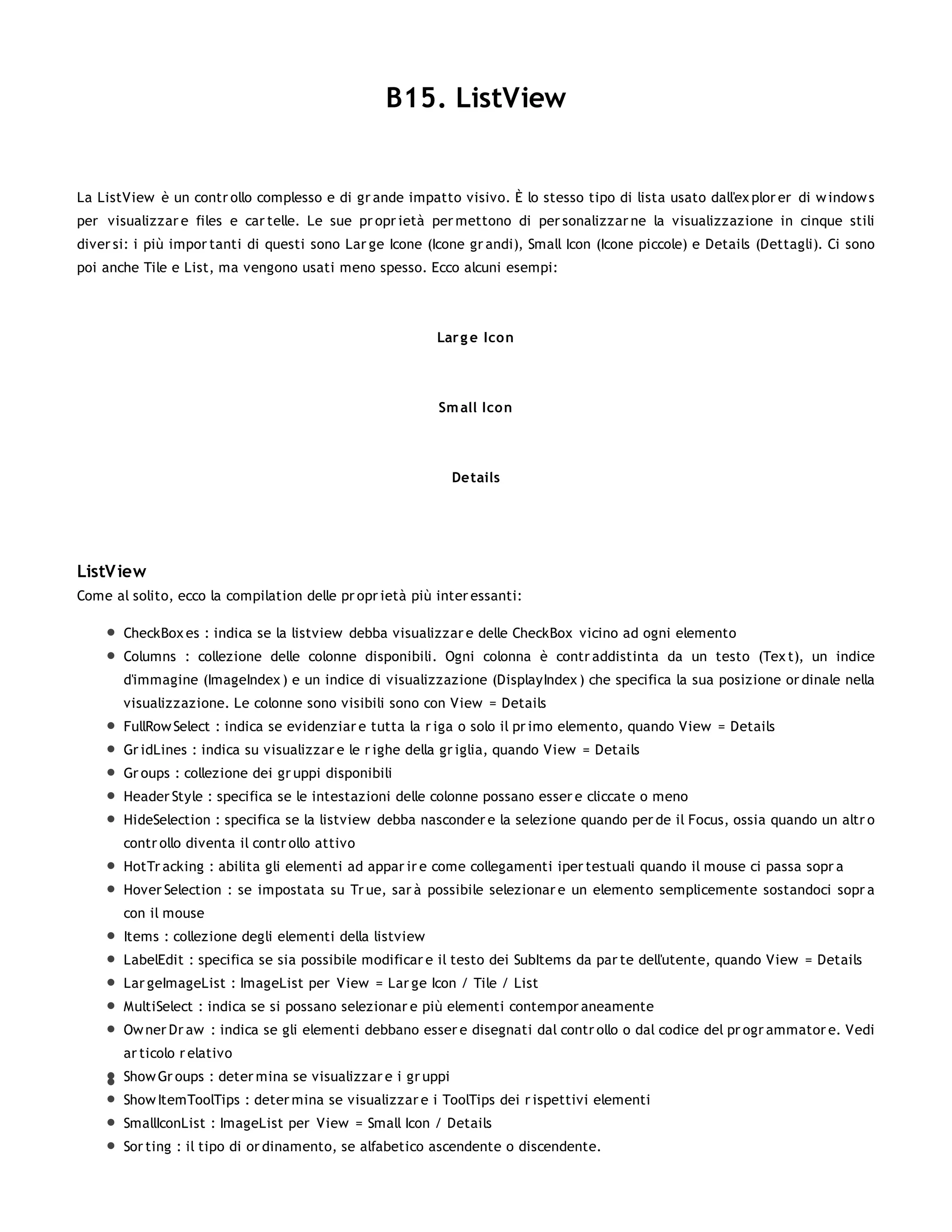 B15. ListView


La ListView è un contr ollo complesso e di gr ande impatto visivo. È lo stesso tipo di lista usato dall'ex plor er di w indow s
per visualizzar e files e car telle. Le sue pr opr ietà per mettono di per sonalizzar ne la visualizzazione in cinque stili
diver si: i più impor tanti di questi sono Lar ge Icone (Icone gr andi), Small Icon (Icone piccole) e Details (Dettagli). Ci sono
poi anche Tile e List, ma vengono usati meno spesso. Ecco alcuni esempi:




                                                          Lar g e Icon




                                                          Sm all Icon




                                                              Details




ListV iew
Come al solito, ecco la compilation delle pr opr ietà più inter essanti:

       CheckBox es : indica se la listview debba visualizzar e delle CheckBox vicino ad ogni elemento
       Columns : collezione delle colonne disponibili. Ogni colonna è contr addistinta da un testo (Tex t), un indice
       d'immagine (ImageIndex ) e un indice di visualizzazione (DisplayIndex ) che specifica la sua posizione or dinale nella
       visualizzazione. Le colonne sono visibili sono con View = Details
       FullRow Select : indica se evidenziar e tutta la r iga o solo il pr imo elemento, quando View = Details
       Gr idLines : indica su visualizzar e le r ighe della gr iglia, quando View = Details
       Gr oups : collezione dei gr uppi disponibili
       Header Style : specifica se le intestazioni delle colonne possano esser e cliccate o meno
       HideSelection : specifica se la listview debba nasconder e la selezione quando per de il Focus, ossia quando un altr o
       contr ollo diventa il contr ollo attivo
       HotTr acking : abilita gli elementi ad appar ir e come collegamenti iper testuali quando il mouse ci passa sopr a
       Hover Selection : se impostata su Tr ue, sar à possibile selezionar e un elemento semplicemente sostandoci sopr a
       con il mouse
       Items : collezione degli elementi della listview
       LabelEdit : specifica se sia possibile modificar e il testo dei SubItems da par te dell'utente, quando View = Details
       Lar geImageList : ImageList per View = Lar ge Icon / Tile / List
       MultiSelect : indica se si possano selezionar e più elementi contempor aneamente
       Ow ner Dr aw : indica se gli elementi debbano esser e disegnati dal contr ollo o dal codice del pr ogr ammator e. Vedi
       ar ticolo r elativo
       Show Gr oups : deter mina se visualizzar e i gr uppi
       Show ItemToolTips : deter mina se visualizzar e i ToolTips dei r ispettivi elementi
       SmallIconList : ImageList per View = Small Icon / Details
       Sor ting : il tipo di or dinamento, se alfabetico ascendente o discendente.
 