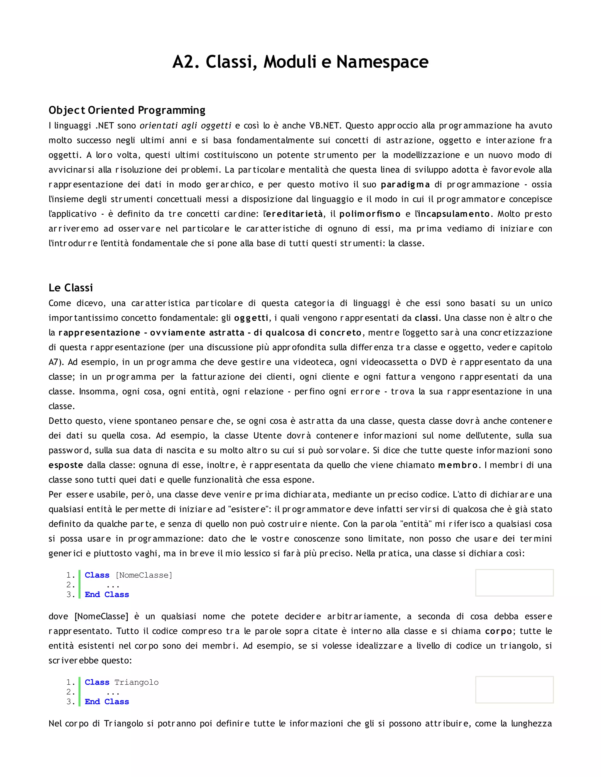 A2. Classi, Moduli e Namespace

Objec t Oriented Programming
I linguaggi .NET sono orien tati agli oggetti e così lo è anche VB.NET. Questo appr occio alla pr ogr ammazione ha avuto
molto successo negli ultimi anni e si basa fondamentalmente sui concetti di astr azione, oggetto e inter azione fr a
oggetti. A lor o volta, questi ultimi costituiscono un potente str umento per la modellizzazione e un nuovo modo di
avvicinar si alla r isoluzione dei pr oblemi. La par ticolar e mentalità che questa linea di sviluppo adotta è favor evole alla
r appr esentazione dei dati in modo ger ar chico, e per questo motivo il suo par adig m a di pr ogr ammazione - ossia
l'insieme degli str umenti concettuali messi a disposizione dal linguaggio e il modo in cui il pr ogr ammator e concepisce
l'applicativo - è definito da tr e concetti car dine: l'er editar ietà, il po lim o r fism o e l'incapsulam ento . Molto pr esto
ar r iver emo ad osser var e nel par ticolar e le car atter istiche di ognuno di essi, ma pr ima vediamo di iniziar e con
l'intr odur r e l'entità fondamentale che si pone alla base di tutti questi str umenti: la classe.




Le Classi
Come dicevo, una car atter istica par ticolar e di questa categor ia di linguaggi è che essi sono basati su un unico
impor tantissimo concetto fondamentale: gli o g g etti, i quali vengono r appr esentati da classi. Una classe non è altr o che
la r appr esentazio ne - o v v iam ente astr atta - di qualco sa di co ncr eto , mentr e l'oggetto sar à una concr etizzazione
di questa r appr esentazione (per una discussione più appr ofondita sulla differ enza tr a classe e oggetto, veder e capitolo
A7). Ad esempio, in un pr ogr amma che deve gestir e una videoteca, ogni videocassetta o DVD è r appr esentato da una
classe; in un pr ogr amma per la fattur azione dei clienti, ogni cliente e ogni fattur a vengono r appr esentati da una
classe. Insomma, ogni cosa, ogni entità, ogni r elazione - per fino ogni er r or e - tr ova la sua r appr esentazione in una
classe.
Detto questo, viene spontaneo pensar e che, se ogni cosa è astr atta da una classe, questa classe dovr à anche contener e
dei dati su quella cosa. Ad esempio, la classe Utente dovr à contener e infor mazioni sul nome dell'utente, sulla sua
passw or d, sulla sua data di nascita e su molto altr o su cui si può sor volar e. Si dice che tutte queste infor mazioni sono
espo ste dalla classe: ognuna di esse, inoltr e, è r appr esentata da quello che viene chiamato m em br o. I membr i di una
classe sono tutti quei dati e quelle funzionalità che essa espone.
Per esser e usabile, per ò, una classe deve venir e pr ima dichiar ata, mediante un pr eciso codice. L'atto di dichiar ar e una
qualsiasi entità le per mette di iniziar e ad "esister e": il pr ogr ammator e deve infatti ser vir si di qualcosa che è già stato
definito da qualche par te, e senza di quello non può costr uir e niente. Con la par ola "entità" mi r ifer isco a qualsiasi cosa
si possa usar e in pr ogr ammazione: dato che le vostr e conoscenze sono limitate, non posso che usar e dei ter mini
gener ici e piuttosto vaghi, ma in br eve il mio lessico si far à più pr eciso. Nella pr atica, una classe si dichiar a così:

    1. Class [NomeClasse]
    2.     ...
    3. End Class

dove [NomeClasse] è un qualsiasi nome che potete decider e ar bitr ar iamente, a seconda di cosa debba esser e
r appr esentato. Tutto il codice compr eso tr a le par ole sopr a citate è inter no alla classe e si chiama co r po ; tutte le
entità esistenti nel cor po sono dei membr i. Ad esempio, se si volesse idealizzar e a livello di codice un tr iangolo, si
scr iver ebbe questo:

    1. Class Triangolo
    2.     ...
    3. End Class

Nel cor po di Tr iangolo si potr anno poi definir e tutte le infor mazioni che gli si possono attr ibuir e, come la lunghezza
 