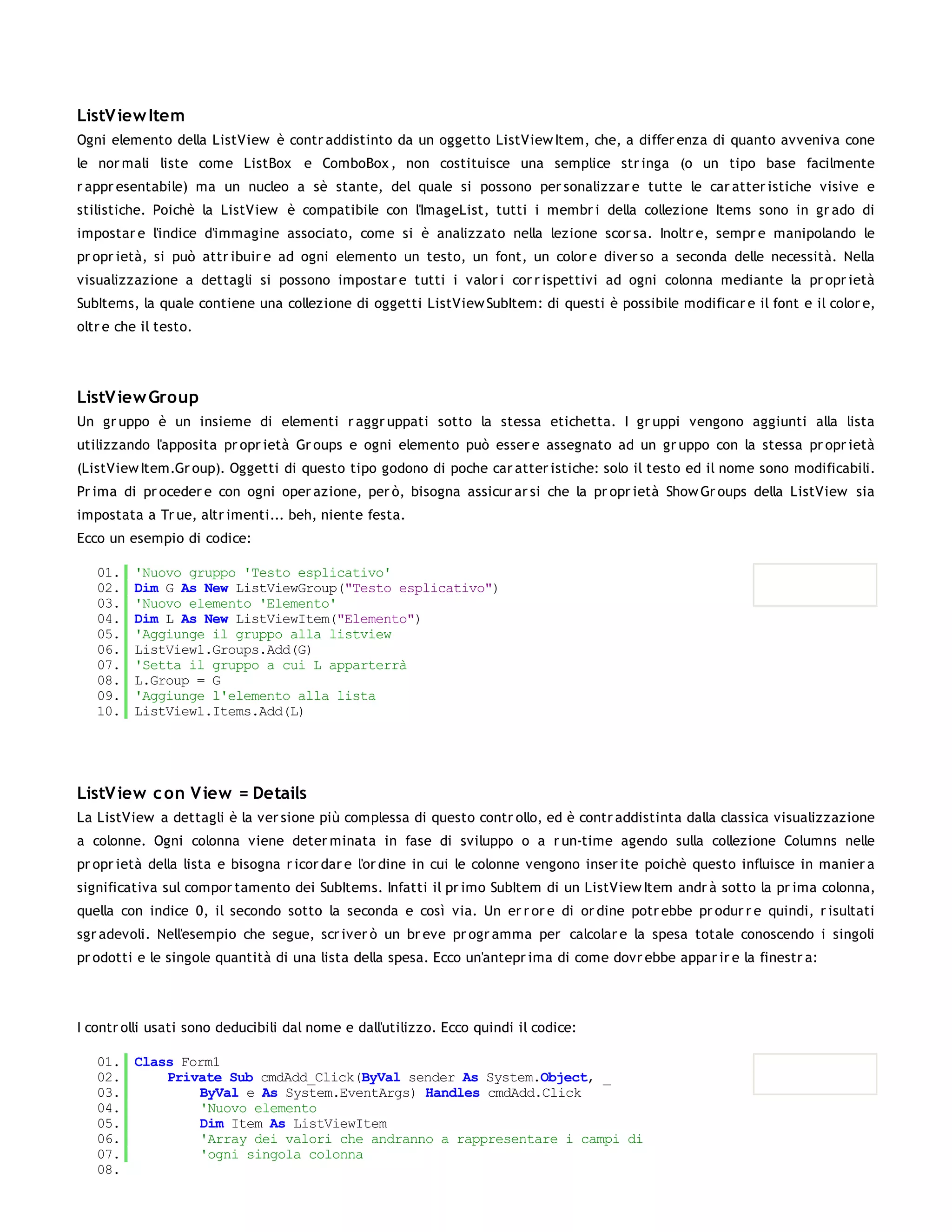 ListV iew Item
Ogni elemento della ListView è contr addistinto da un oggetto ListView Item, che, a differ enza di quanto avveniva cone
le nor mali liste come ListBox e ComboBox , non costituisce una semplice str inga (o un tipo base facilmente
r appr esentabile) ma un nucleo a sè stante, del quale si possono per sonalizzar e tutte le car atter istiche visive e
stilistiche. Poichè la ListView è compatibile con l'ImageList, tutti i membr i della collezione Items sono in gr ado di
impostar e l'indice d'immagine associato, come si è analizzato nella lezione scor sa. Inoltr e, sempr e manipolando le
pr opr ietà, si può attr ibuir e ad ogni elemento un testo, un font, un color e diver so a seconda delle necessità. Nella
visualizzazione a dettagli si possono impostar e tutti i valor i cor r ispettivi ad ogni colonna mediante la pr opr ietà
SubItems, la quale contiene una collezione di oggetti ListView SubItem: di questi è possibile modificar e il font e il color e,
oltr e che il testo.




ListV iew Group
Un gr uppo è un insieme di elementi r aggr uppati sotto la stessa etichetta. I gr uppi vengono aggiunti alla lista
utilizzando l'apposita pr opr ietà Gr oups e ogni elemento può esser e assegnato ad un gr uppo con la stessa pr opr ietà
(ListView Item.Gr oup). Oggetti di questo tipo godono di poche car atter istiche: solo il testo ed il nome sono modificabili.
Pr ima di pr oceder e con ogni oper azione, per ò, bisogna assicur ar si che la pr opr ietà Show Gr oups della ListView sia
impostata a Tr ue, altr imenti... beh, niente festa.
Ecco un esempio di codice:

   01.   'Nuovo gruppo 'Testo esplicativo'
   02.   Dim G As New ListViewGroup("Testo esplicativo")
   03.   'Nuovo elemento 'Elemento'
   04.   Dim L As New ListViewItem("Elemento")
   05.   'Aggiunge il gruppo alla listview
   06.   ListView1.Groups.Add(G)
   07.   'Setta il gruppo a cui L apparterrà
   08.   L.Group = G
   09.   'Aggiunge l'elemento alla lista
   10.   ListView1.Items.Add(L)




ListV iew c on V iew = Details
La ListView a dettagli è la ver sione più complessa di questo contr ollo, ed è contr addistinta dalla classica visualizzazione
a colonne. Ogni colonna viene deter minata in fase di sviluppo o a r un-time agendo sulla collezione Columns nelle
pr opr ietà della lista e bisogna r icor dar e l'or dine in cui le colonne vengono inser ite poichè questo influisce in manier a
significativa sul compor tamento dei SubItems. Infatti il pr imo SubItem di un ListView Item andr à sotto la pr ima colonna,
quella con indice 0, il secondo sotto la seconda e così via. Un er r or e di or dine potr ebbe pr odur r e quindi, r isultati
sgr adevoli. Nell'esempio che segue, scr iver ò un br eve pr ogr amma per calcolar e la spesa totale conoscendo i singoli
pr odotti e le singole quantità di una lista della spesa. Ecco un'antepr ima di come dovr ebbe appar ir e la finestr a:




I contr olli usati sono deducibili dal nome e dall'utilizzo. Ecco quindi il codice:

   01. Class Form1
   02.     Private Sub cmdAdd_Click(ByVal sender As System.Object, _
   03.         ByVal e As System.EventArgs) Handles cmdAdd.Click
   04.         'Nuovo elemento
   05.         Dim Item As ListViewItem
   06.         'Array dei valori che andranno a rappresentare i campi di
   07.         'ogni singola colonna
   08.
 