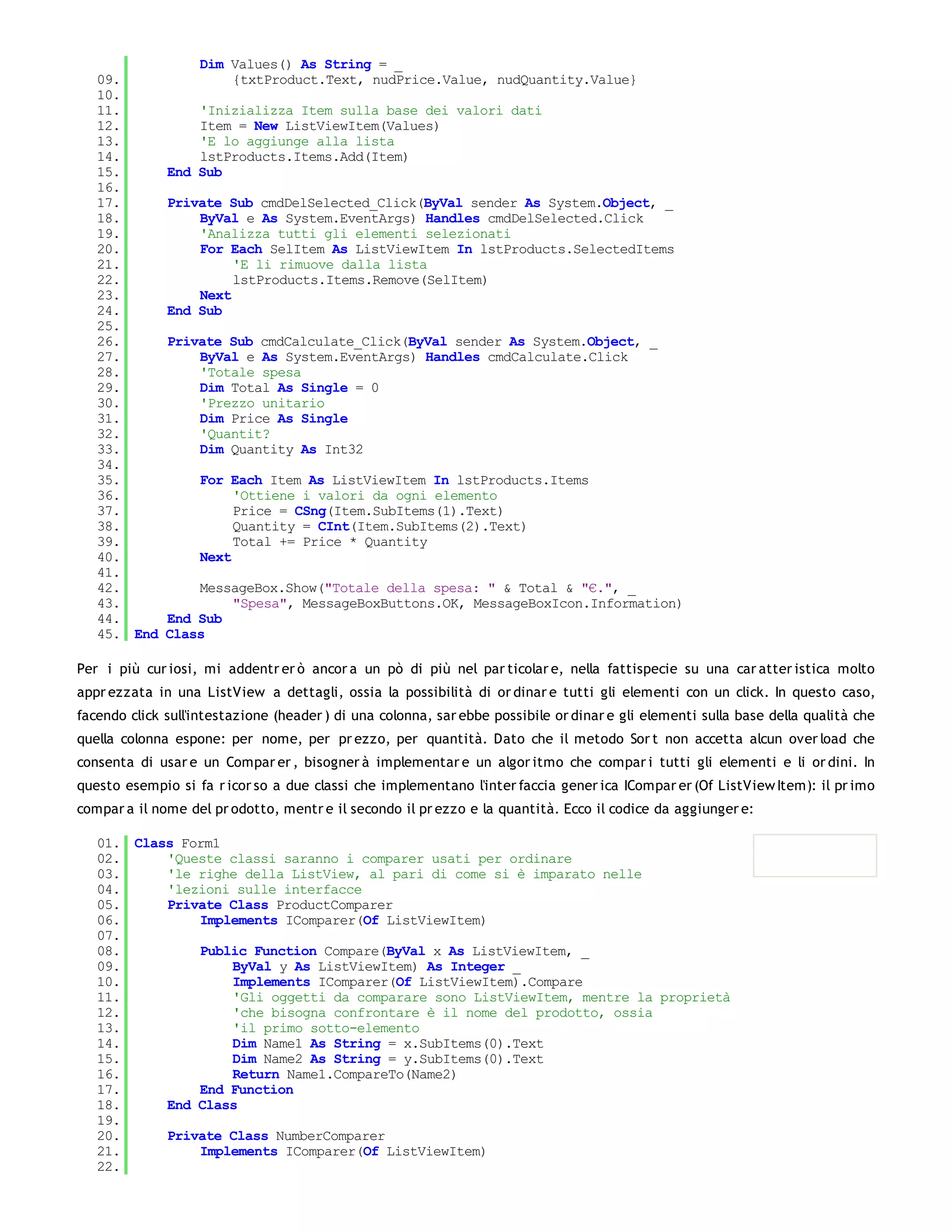 Dim Values() As String = _
   09.                 {txtProduct.Text, nudPrice.Value, nudQuantity.Value}
   10.
   11.            'Inizializza Item sulla base dei valori dati
   12.            Item = New ListViewItem(Values)
   13.            'E lo aggiunge alla lista
   14.            lstProducts.Items.Add(Item)
   15.        End Sub
   16.
   17.        Private Sub cmdDelSelected_Click(ByVal sender As System.Object, _
   18.            ByVal e As System.EventArgs) Handles cmdDelSelected.Click
   19.            'Analizza tutti gli elementi selezionati
   20.            For Each SelItem As ListViewItem In lstProducts.SelectedItems
   21.                 'E li rimuove dalla lista
   22.                 lstProducts.Items.Remove(SelItem)
   23.            Next
   24.        End Sub
   25.
   26.        Private Sub cmdCalculate_Click(ByVal sender As System.Object, _
   27.            ByVal e As System.EventArgs) Handles cmdCalculate.Click
   28.            'Totale spesa
   29.            Dim Total As Single = 0
   30.            'Prezzo unitario
   31.            Dim Price As Single
   32.            'Quantit?
   33.            Dim Quantity As Int32
   34.
   35.             For Each Item As ListViewItem In lstProducts.Items
   36.                  'Ottiene i valori da ogni elemento
   37.                  Price = CSng(Item.SubItems(1).Text)
   38.                  Quantity = CInt(Item.SubItems(2).Text)
   39.                  Total += Price * Quantity
   40.             Next
   41.
   42.            MessageBox.Show("Totale della spesa: " & Total & "€.", _
   43.                "Spesa", MessageBoxButtons.OK, MessageBoxIcon.Information)
   44.        End Sub
   45. End    Class

Per i più cur iosi, mi addentr er ò ancor a un pò di più nel par ticolar e, nella fattispecie su una car atter istica molto
appr ezzata in una ListView a dettagli, ossia la possibilità di or dinar e tutti gli elementi con un click. In questo caso,
facendo click sull'intestazione (header ) di una colonna, sar ebbe possibile or dinar e gli elementi sulla base della qualità che
quella colonna espone: per nome, per pr ezzo, per quantità. Dato che il metodo Sor t non accetta alcun over load che
consenta di usar e un Compar er , bisogner à implementar e un algor itmo che compar i tutti gli elementi e li or dini. In
questo esempio si fa r icor so a due classi che implementano l'inter faccia gener ica ICompar er (Of ListView Item): il pr imo
compar a il nome del pr odotto, mentr e il secondo il pr ezzo e la quantità. Ecco il codice da aggiunger e:

   01. Class Form1
   02.     'Queste classi saranno i comparer usati per ordinare
   03.     'le righe della ListView, al pari di come si è imparato nelle
   04.     'lezioni sulle interfacce
   05.     Private Class ProductComparer
   06.         Implements IComparer(Of ListViewItem)
   07.
   08.         Public Function Compare(ByVal x As ListViewItem, _
   09.             ByVal y As ListViewItem) As Integer _
   10.             Implements IComparer(Of ListViewItem).Compare
   11.             'Gli oggetti da comparare sono ListViewItem, mentre la proprietà
   12.             'che bisogna confrontare è il nome del prodotto, ossia
   13.             'il primo sotto-elemento
   14.             Dim Name1 As String = x.SubItems(0).Text
   15.             Dim Name2 As String = y.SubItems(0).Text
   16.             Return Name1.CompareTo(Name2)
   17.         End Function
   18.     End Class
   19.
   20.     Private Class NumberComparer
   21.         Implements IComparer(Of ListViewItem)
   22.
   23.
 