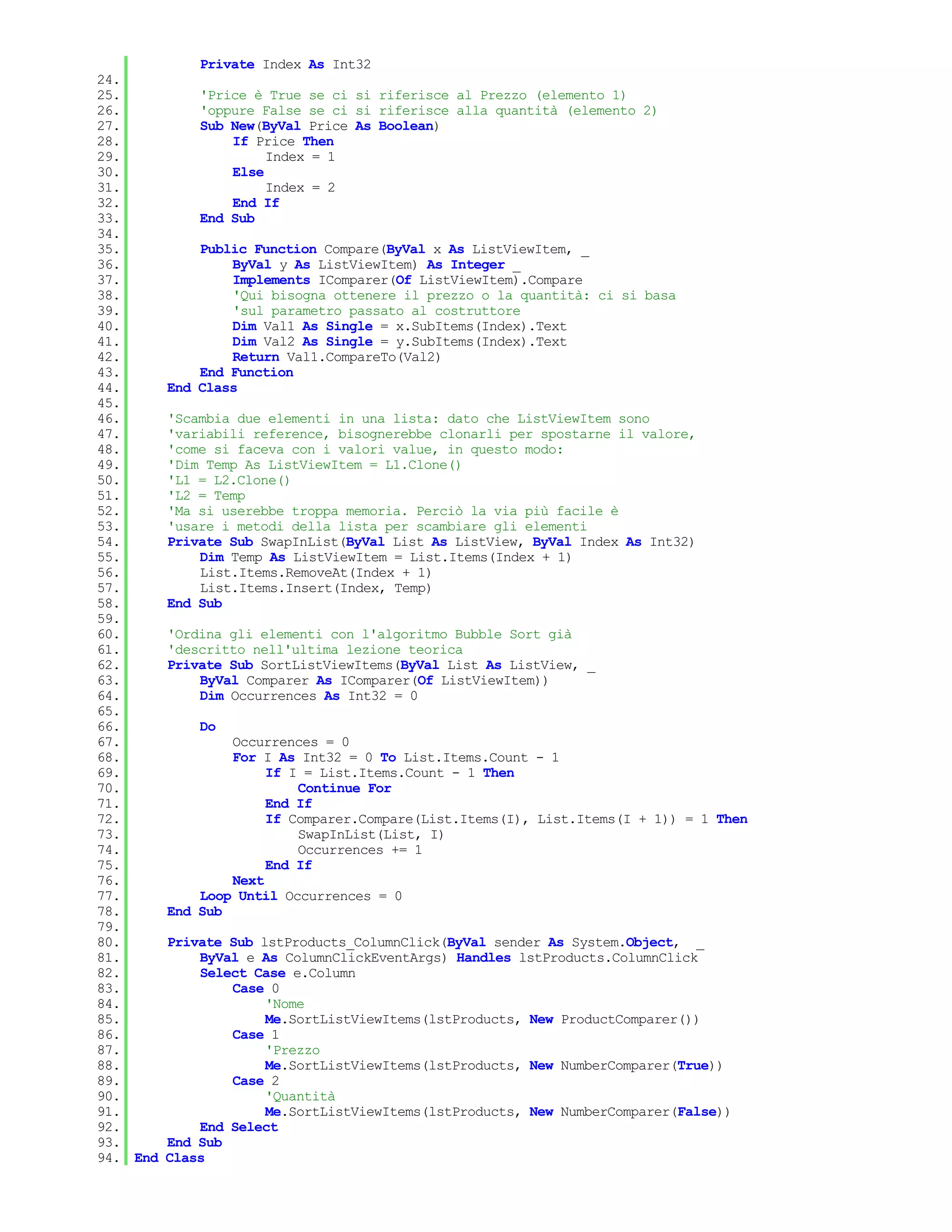 Private Index As Int32
24.
25.           'Price è True se ci si riferisce al Prezzo (elemento 1)
26.           'oppure False se ci si riferisce alla quantità (elemento 2)
27.           Sub New(ByVal Price As Boolean)
28.               If Price Then
29.                    Index = 1
30.               Else
31.                    Index = 2
32.               End If
33.           End Sub
34.
35.           Public Function Compare(ByVal x As ListViewItem, _
36.               ByVal y As ListViewItem) As Integer _
37.               Implements IComparer(Of ListViewItem).Compare
38.               'Qui bisogna ottenere il prezzo o la quantità: ci si basa
39.               'sul parametro passato al costruttore
40.               Dim Val1 As Single = x.SubItems(Index).Text
41.               Dim Val2 As Single = y.SubItems(Index).Text
42.               Return Val1.CompareTo(Val2)
43.           End Function
44.       End Class
45.
46.       'Scambia due elementi in una lista: dato che ListViewItem sono
47.       'variabili reference, bisognerebbe clonarli per spostarne il valore,
48.       'come si faceva con i valori value, in questo modo:
49.       'Dim Temp As ListViewItem = L1.Clone()
50.       'L1 = L2.Clone()
51.       'L2 = Temp
52.       'Ma si userebbe troppa memoria. Perciò la via più facile è
53.       'usare i metodi della lista per scambiare gli elementi
54.       Private Sub SwapInList(ByVal List As ListView, ByVal Index As Int32)
55.           Dim Temp As ListViewItem = List.Items(Index + 1)
56.           List.Items.RemoveAt(Index + 1)
57.           List.Items.Insert(Index, Temp)
58.       End Sub
59.
60.       'Ordina gli elementi con l'algoritmo Bubble Sort già
61.       'descritto nell'ultima lezione teorica
62.       Private Sub SortListViewItems(ByVal List As ListView, _
63.           ByVal Comparer As IComparer(Of ListViewItem))
64.           Dim Occurrences As Int32 = 0
65.
66.           Do
67.               Occurrences = 0
68.               For I As Int32 = 0 To List.Items.Count - 1
69.                    If I = List.Items.Count - 1 Then
70.                        Continue For
71.                    End If
72.                    If Comparer.Compare(List.Items(I), List.Items(I + 1)) = 1 Then
73.                        SwapInList(List, I)
74.                        Occurrences += 1
75.                    End If
76.               Next
77.           Loop Until Occurrences = 0
78.       End Sub
79.
80.       Private Sub lstProducts_ColumnClick(ByVal sender As System.Object, _
81.           ByVal e As ColumnClickEventArgs) Handles lstProducts.ColumnClick
82.           Select Case e.Column
83.               Case 0
84.                    'Nome
85.                    Me.SortListViewItems(lstProducts, New ProductComparer())
86.               Case 1
87.                    'Prezzo
88.                    Me.SortListViewItems(lstProducts, New NumberComparer(True))
89.               Case 2
90.                    'Quantità
91.                    Me.SortListViewItems(lstProducts, New NumberComparer(False))
92.           End Select
93.       End Sub
94. End   Class
 